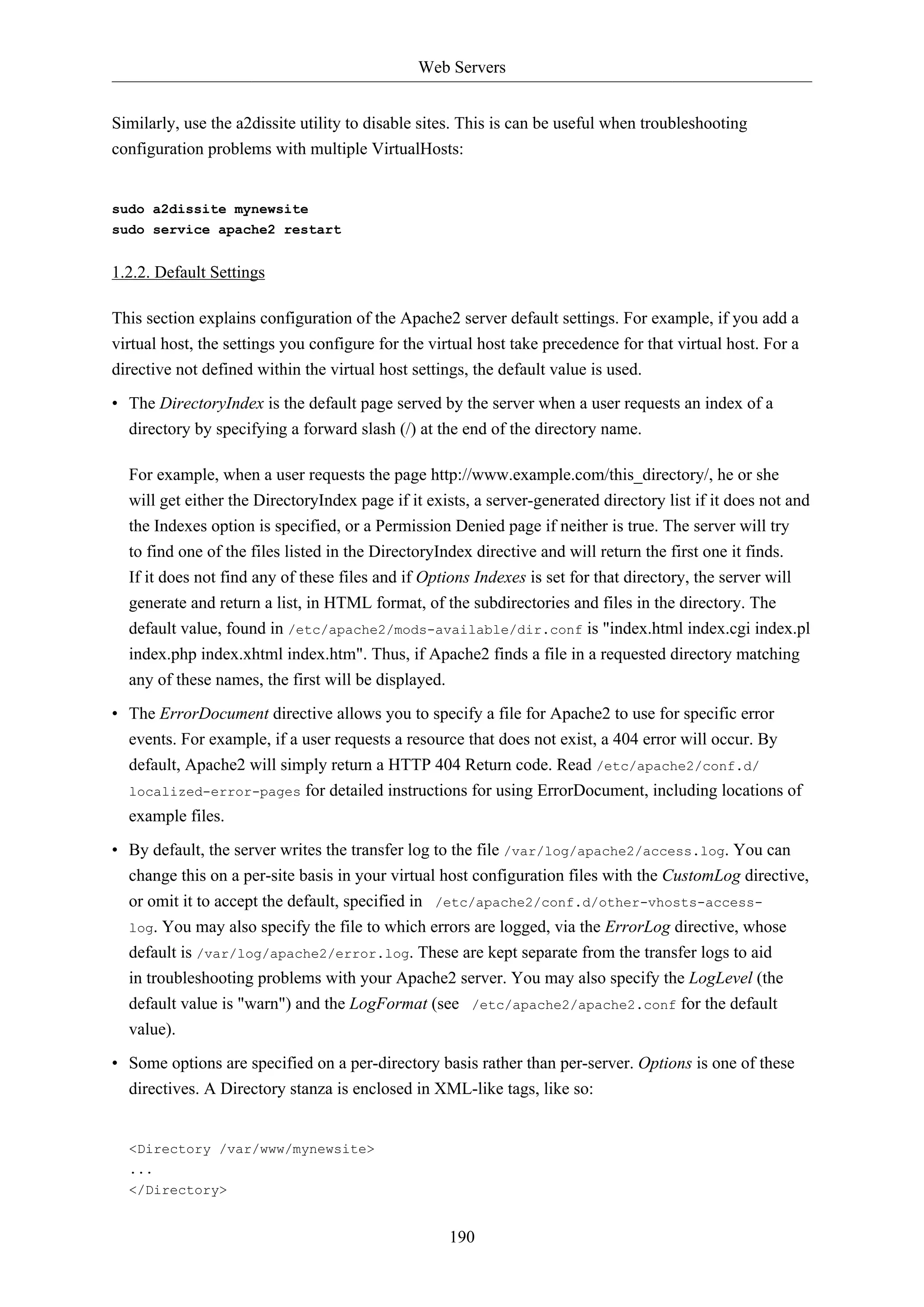 Web Servers
190
Similarly, use the a2dissite utility to disable sites. This is can be useful when troubleshooting
configuration problems with multiple VirtualHosts:
sudo a2dissite mynewsite
sudo service apache2 restart
1.2.2. Default Settings
This section explains configuration of the Apache2 server default settings. For example, if you add a
virtual host, the settings you configure for the virtual host take precedence for that virtual host. For a
directive not defined within the virtual host settings, the default value is used.
• The DirectoryIndex is the default page served by the server when a user requests an index of a
directory by specifying a forward slash (/) at the end of the directory name.
For example, when a user requests the page http://www.example.com/this_directory/, he or she
will get either the DirectoryIndex page if it exists, a server-generated directory list if it does not and
the Indexes option is specified, or a Permission Denied page if neither is true. The server will try
to find one of the files listed in the DirectoryIndex directive and will return the first one it finds.
If it does not find any of these files and if Options Indexes is set for that directory, the server will
generate and return a list, in HTML format, of the subdirectories and files in the directory. The
default value, found in /etc/apache2/mods-available/dir.conf is "index.html index.cgi index.pl
index.php index.xhtml index.htm". Thus, if Apache2 finds a file in a requested directory matching
any of these names, the first will be displayed.
• The ErrorDocument directive allows you to specify a file for Apache2 to use for specific error
events. For example, if a user requests a resource that does not exist, a 404 error will occur. By
default, Apache2 will simply return a HTTP 404 Return code. Read /etc/apache2/conf.d/
localized-error-pages for detailed instructions for using ErrorDocument, including locations of
example files.
• By default, the server writes the transfer log to the file /var/log/apache2/access.log. You can
change this on a per-site basis in your virtual host configuration files with the CustomLog directive,
or omit it to accept the default, specified in /etc/apache2/conf.d/other-vhosts-access-
log. You may also specify the file to which errors are logged, via the ErrorLog directive, whose
default is /var/log/apache2/error.log. These are kept separate from the transfer logs to aid
in troubleshooting problems with your Apache2 server. You may also specify the LogLevel (the
default value is "warn") and the LogFormat (see /etc/apache2/apache2.conf for the default
value).
• Some options are specified on a per-directory basis rather than per-server. Options is one of these
directives. A Directory stanza is enclosed in XML-like tags, like so:
<Directory /var/www/mynewsite>
...
</Directory>
 