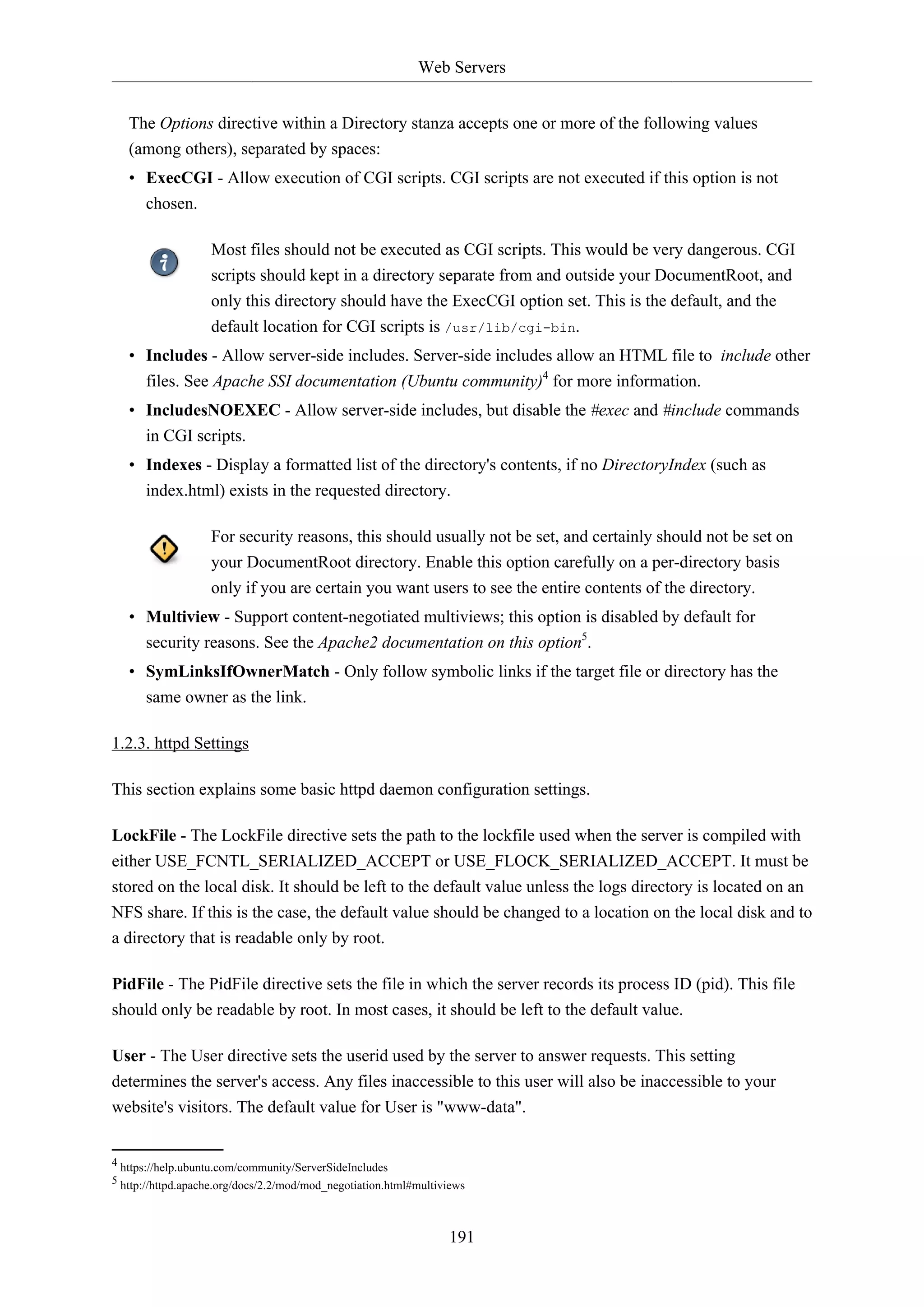 Web Servers
191
The Options directive within a Directory stanza accepts one or more of the following values
(among others), separated by spaces:
• ExecCGI - Allow execution of CGI scripts. CGI scripts are not executed if this option is not
chosen.
Most files should not be executed as CGI scripts. This would be very dangerous. CGI
scripts should kept in a directory separate from and outside your DocumentRoot, and
only this directory should have the ExecCGI option set. This is the default, and the
default location for CGI scripts is /usr/lib/cgi-bin.
• Includes - Allow server-side includes. Server-side includes allow an HTML file to include other
files. See Apache SSI documentation (Ubuntu community)4
for more information.
• IncludesNOEXEC - Allow server-side includes, but disable the #exec and #include commands
in CGI scripts.
• Indexes - Display a formatted list of the directory's contents, if no DirectoryIndex (such as
index.html) exists in the requested directory.
For security reasons, this should usually not be set, and certainly should not be set on
your DocumentRoot directory. Enable this option carefully on a per-directory basis
only if you are certain you want users to see the entire contents of the directory.
• Multiview - Support content-negotiated multiviews; this option is disabled by default for
security reasons. See the Apache2 documentation on this option5
.
• SymLinksIfOwnerMatch - Only follow symbolic links if the target file or directory has the
same owner as the link.
1.2.3. httpd Settings
This section explains some basic httpd daemon configuration settings.
LockFile - The LockFile directive sets the path to the lockfile used when the server is compiled with
either USE_FCNTL_SERIALIZED_ACCEPT or USE_FLOCK_SERIALIZED_ACCEPT. It must be
stored on the local disk. It should be left to the default value unless the logs directory is located on an
NFS share. If this is the case, the default value should be changed to a location on the local disk and to
a directory that is readable only by root.
PidFile - The PidFile directive sets the file in which the server records its process ID (pid). This file
should only be readable by root. In most cases, it should be left to the default value.
User - The User directive sets the userid used by the server to answer requests. This setting
determines the server's access. Any files inaccessible to this user will also be inaccessible to your
website's visitors. The default value for User is "www-data".
4 https://help.ubuntu.com/community/ServerSideIncludes
5 http://httpd.apache.org/docs/2.2/mod/mod_negotiation.html#multiviews
 