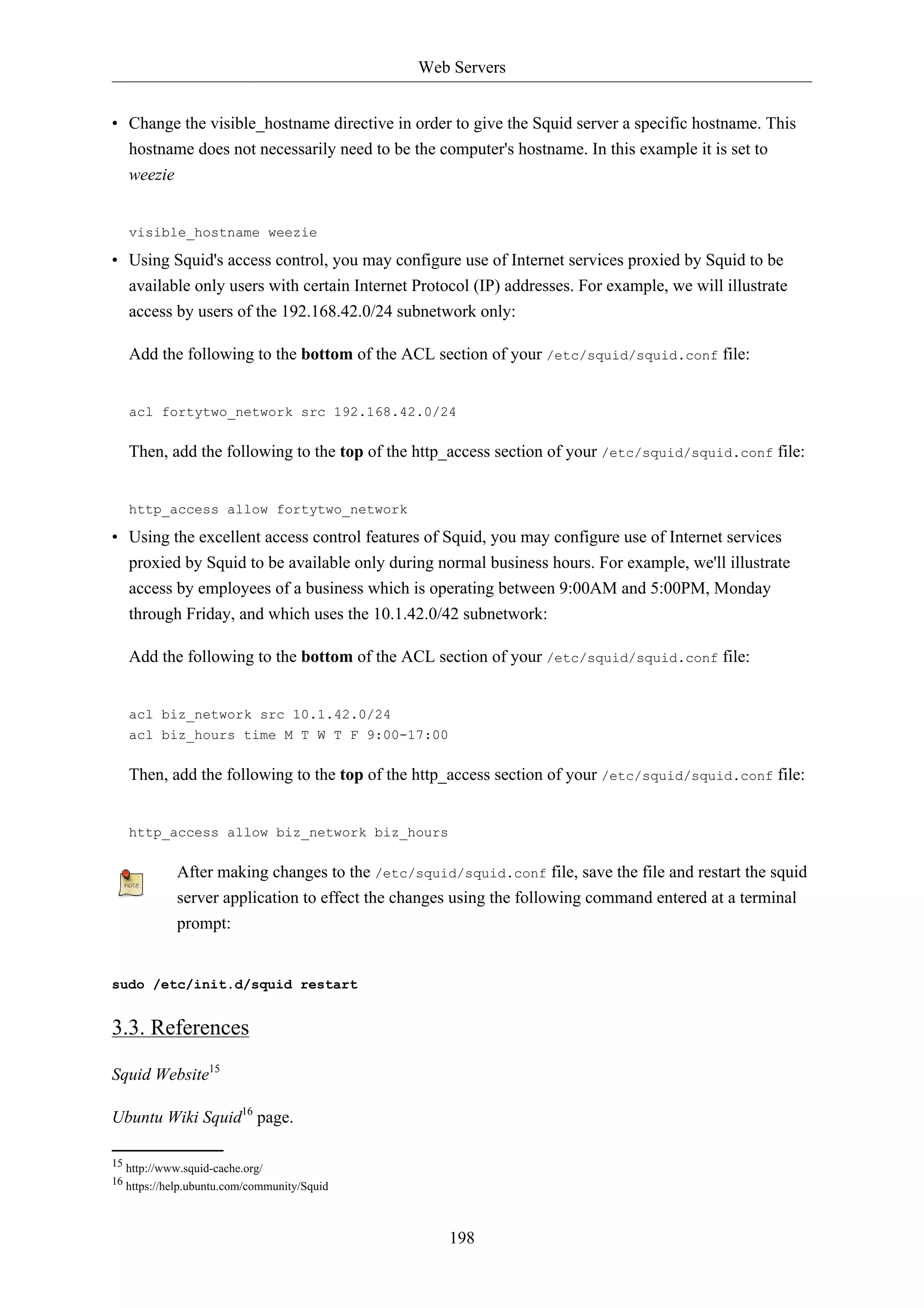 Web Servers
198
• Change the visible_hostname directive in order to give the Squid server a specific hostname. This
hostname does not necessarily need to be the computer's hostname. In this example it is set to
weezie
visible_hostname weezie
• Using Squid's access control, you may configure use of Internet services proxied by Squid to be
available only users with certain Internet Protocol (IP) addresses. For example, we will illustrate
access by users of the 192.168.42.0/24 subnetwork only:
Add the following to the bottom of the ACL section of your /etc/squid/squid.conf file:
acl fortytwo_network src 192.168.42.0/24
Then, add the following to the top of the http_access section of your /etc/squid/squid.conf file:
http_access allow fortytwo_network
• Using the excellent access control features of Squid, you may configure use of Internet services
proxied by Squid to be available only during normal business hours. For example, we'll illustrate
access by employees of a business which is operating between 9:00AM and 5:00PM, Monday
through Friday, and which uses the 10.1.42.0/42 subnetwork:
Add the following to the bottom of the ACL section of your /etc/squid/squid.conf file:
acl biz_network src 10.1.42.0/24
acl biz_hours time M T W T F 9:00-17:00
Then, add the following to the top of the http_access section of your /etc/squid/squid.conf file:
http_access allow biz_network biz_hours
After making changes to the /etc/squid/squid.conf file, save the file and restart the squid
server application to effect the changes using the following command entered at a terminal
prompt:
sudo /etc/init.d/squid restart
3.3. References
Squid Website15
Ubuntu Wiki Squid16
page.
15 http://www.squid-cache.org/
16 https://help.ubuntu.com/community/Squid
 