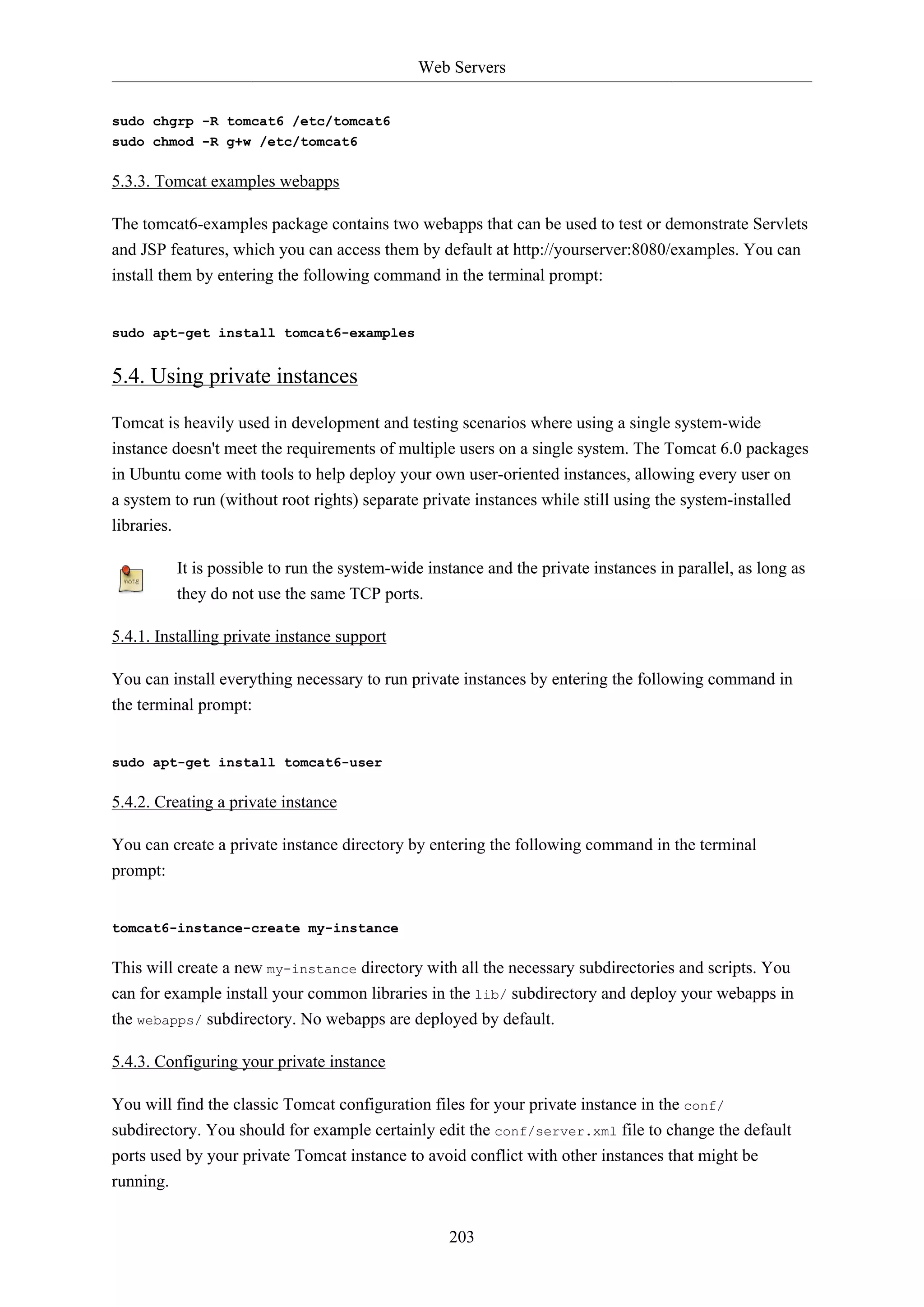 Web Servers
203
sudo chgrp -R tomcat6 /etc/tomcat6
sudo chmod -R g+w /etc/tomcat6
5.3.3. Tomcat examples webapps
The tomcat6-examples package contains two webapps that can be used to test or demonstrate Servlets
and JSP features, which you can access them by default at http://yourserver:8080/examples. You can
install them by entering the following command in the terminal prompt:
sudo apt-get install tomcat6-examples
5.4. Using private instances
Tomcat is heavily used in development and testing scenarios where using a single system-wide
instance doesn't meet the requirements of multiple users on a single system. The Tomcat 6.0 packages
in Ubuntu come with tools to help deploy your own user-oriented instances, allowing every user on
a system to run (without root rights) separate private instances while still using the system-installed
libraries.
It is possible to run the system-wide instance and the private instances in parallel, as long as
they do not use the same TCP ports.
5.4.1. Installing private instance support
You can install everything necessary to run private instances by entering the following command in
the terminal prompt:
sudo apt-get install tomcat6-user
5.4.2. Creating a private instance
You can create a private instance directory by entering the following command in the terminal
prompt:
tomcat6-instance-create my-instance
This will create a new my-instance directory with all the necessary subdirectories and scripts. You
can for example install your common libraries in the lib/ subdirectory and deploy your webapps in
the webapps/ subdirectory. No webapps are deployed by default.
5.4.3. Configuring your private instance
You will find the classic Tomcat configuration files for your private instance in the conf/
subdirectory. You should for example certainly edit the conf/server.xml file to change the default
ports used by your private Tomcat instance to avoid conflict with other instances that might be
running.
 