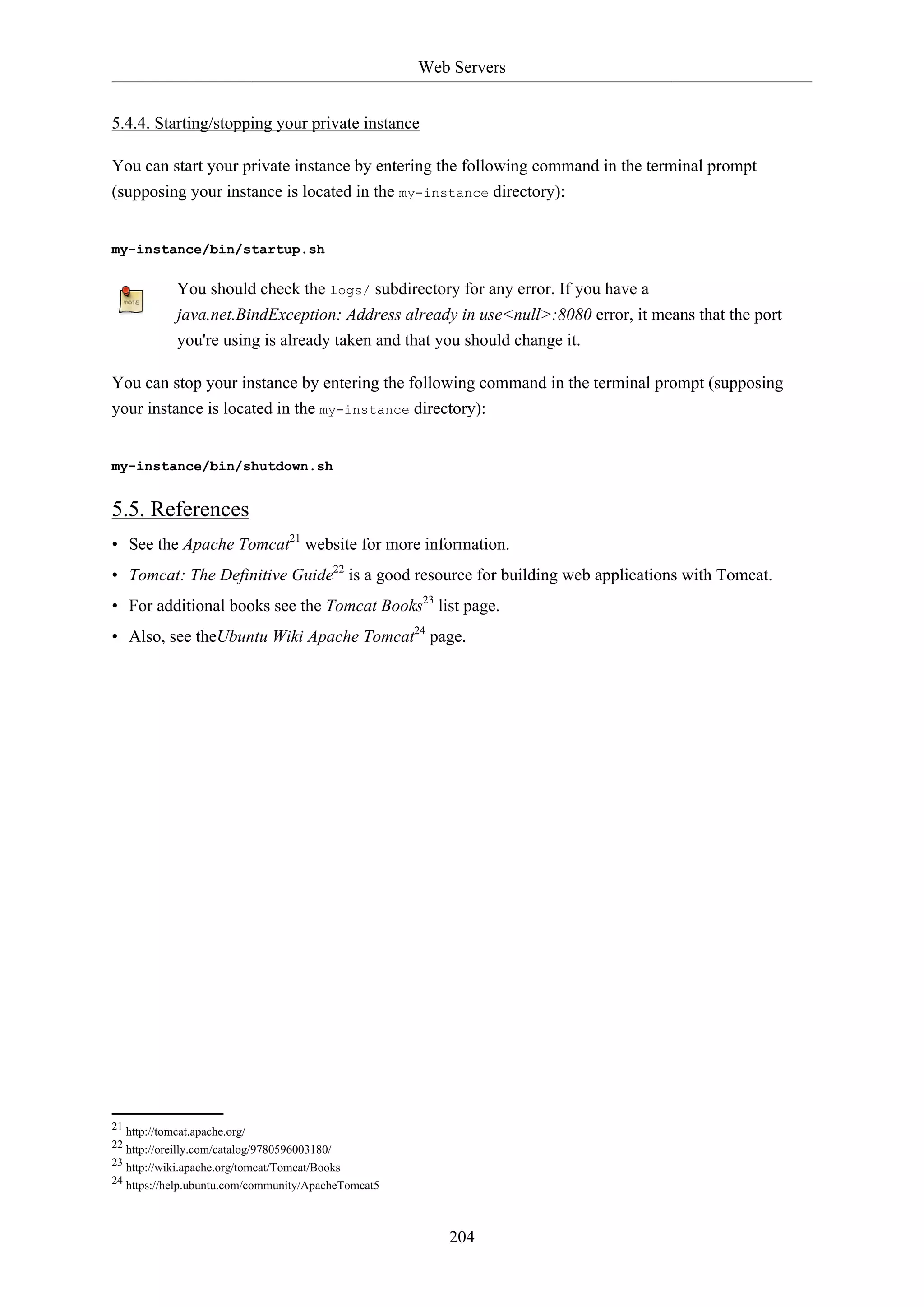 Web Servers
204
5.4.4. Starting/stopping your private instance
You can start your private instance by entering the following command in the terminal prompt
(supposing your instance is located in the my-instance directory):
my-instance/bin/startup.sh
You should check the logs/ subdirectory for any error. If you have a
java.net.BindException: Address already in use<null>:8080 error, it means that the port
you're using is already taken and that you should change it.
You can stop your instance by entering the following command in the terminal prompt (supposing
your instance is located in the my-instance directory):
my-instance/bin/shutdown.sh
5.5. References
• See the Apache Tomcat21
website for more information.
• Tomcat: The Definitive Guide22
is a good resource for building web applications with Tomcat.
• For additional books see the Tomcat Books23
list page.
• Also, see theUbuntu Wiki Apache Tomcat24
page.
21 http://tomcat.apache.org/
22 http://oreilly.com/catalog/9780596003180/
23 http://wiki.apache.org/tomcat/Tomcat/Books
24 https://help.ubuntu.com/community/ApacheTomcat5
 