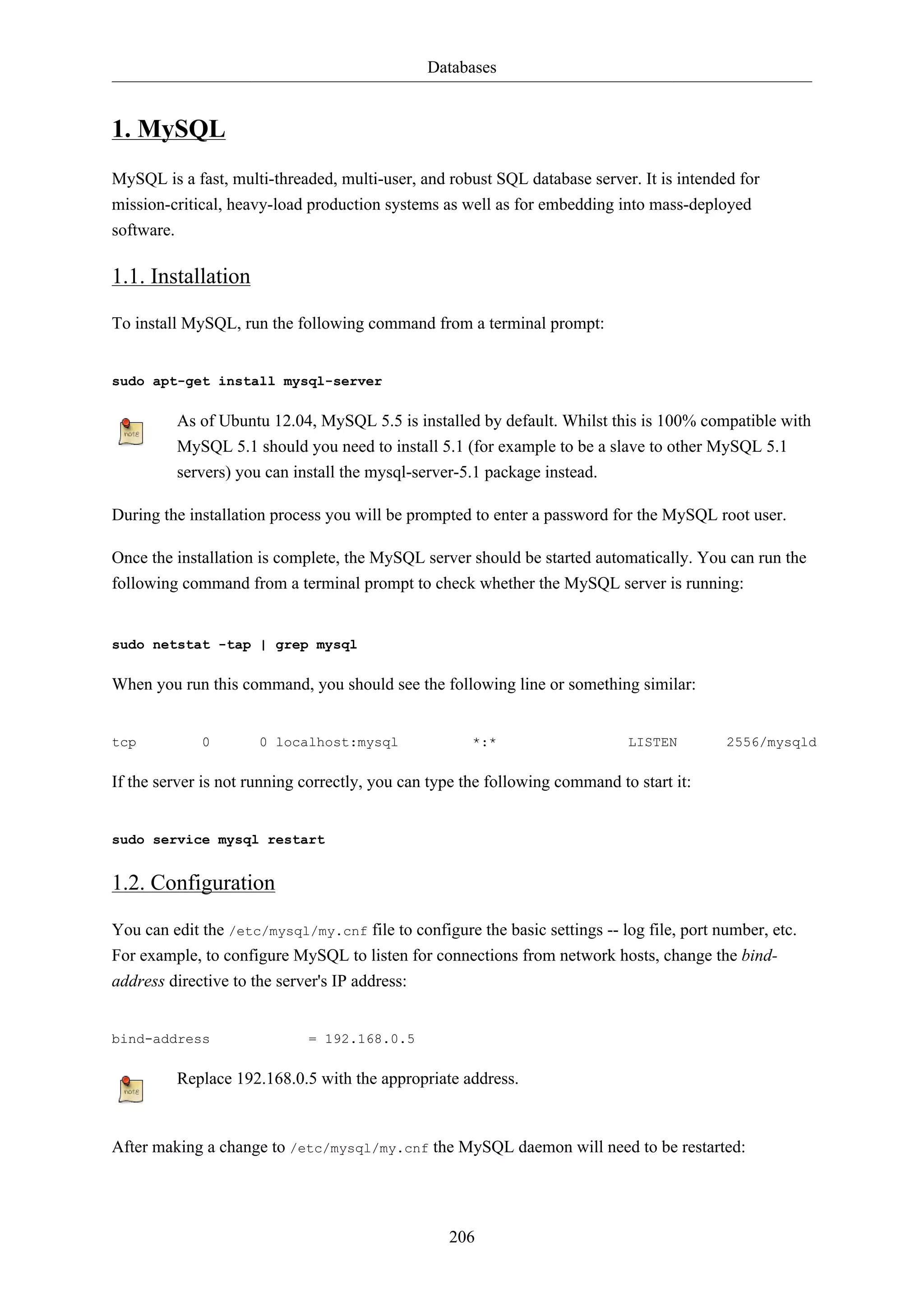 Databases
206
1. MySQL
MySQL is a fast, multi-threaded, multi-user, and robust SQL database server. It is intended for
mission-critical, heavy-load production systems as well as for embedding into mass-deployed
software.
1.1. Installation
To install MySQL, run the following command from a terminal prompt:
sudo apt-get install mysql-server
As of Ubuntu 12.04, MySQL 5.5 is installed by default. Whilst this is 100% compatible with
MySQL 5.1 should you need to install 5.1 (for example to be a slave to other MySQL 5.1
servers) you can install the mysql-server-5.1 package instead.
During the installation process you will be prompted to enter a password for the MySQL root user.
Once the installation is complete, the MySQL server should be started automatically. You can run the
following command from a terminal prompt to check whether the MySQL server is running:
sudo netstat -tap | grep mysql
When you run this command, you should see the following line or something similar:
tcp 0 0 localhost:mysql *:* LISTEN 2556/mysqld
If the server is not running correctly, you can type the following command to start it:
sudo service mysql restart
1.2. Configuration
You can edit the /etc/mysql/my.cnf file to configure the basic settings -- log file, port number, etc.
For example, to configure MySQL to listen for connections from network hosts, change the bind-
address directive to the server's IP address:
bind-address = 192.168.0.5
Replace 192.168.0.5 with the appropriate address.
After making a change to /etc/mysql/my.cnf the MySQL daemon will need to be restarted:
 