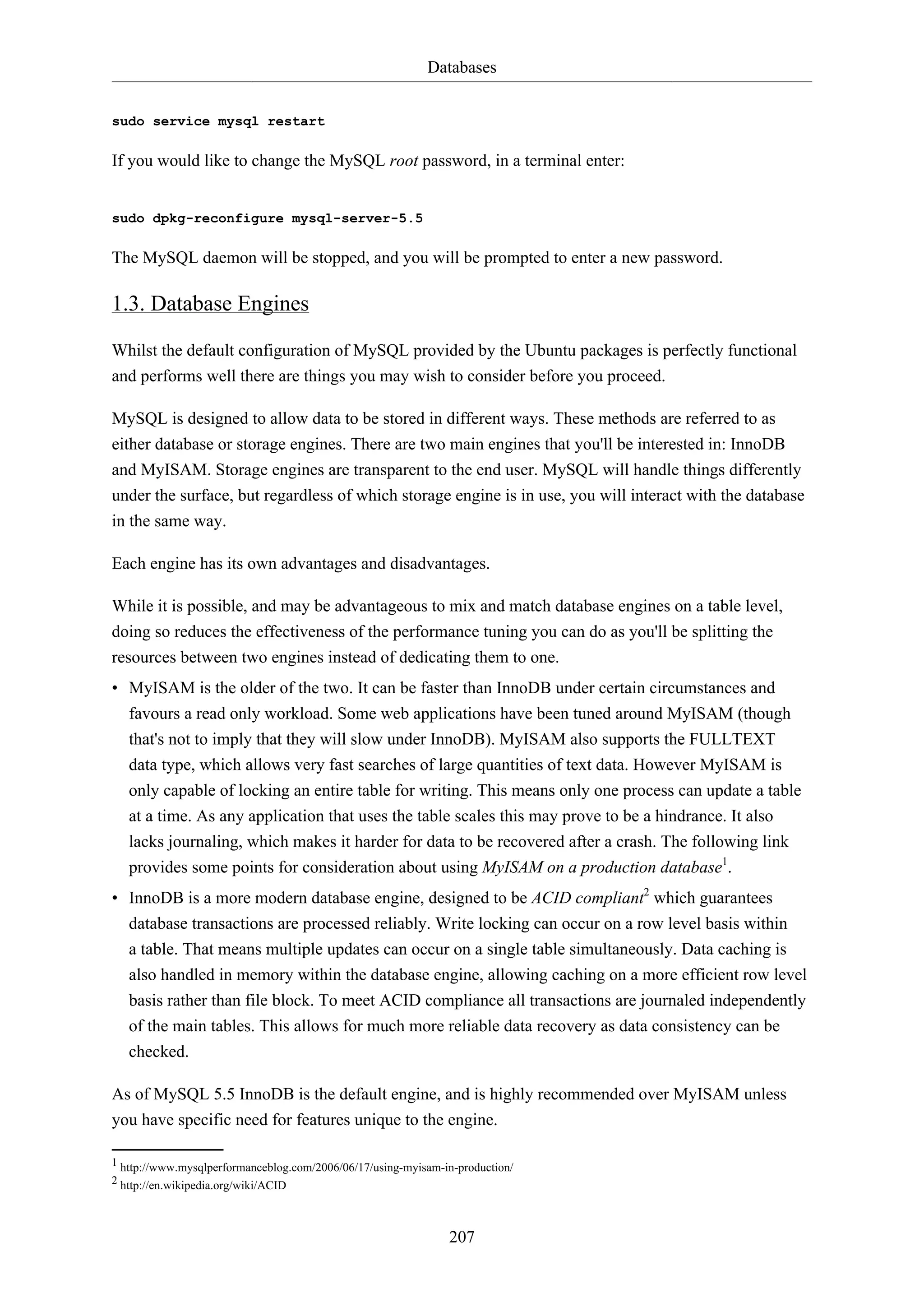 Databases
207
sudo service mysql restart
If you would like to change the MySQL root password, in a terminal enter:
sudo dpkg-reconfigure mysql-server-5.5
The MySQL daemon will be stopped, and you will be prompted to enter a new password.
1.3. Database Engines
Whilst the default configuration of MySQL provided by the Ubuntu packages is perfectly functional
and performs well there are things you may wish to consider before you proceed.
MySQL is designed to allow data to be stored in different ways. These methods are referred to as
either database or storage engines. There are two main engines that you'll be interested in: InnoDB
and MyISAM. Storage engines are transparent to the end user. MySQL will handle things differently
under the surface, but regardless of which storage engine is in use, you will interact with the database
in the same way.
Each engine has its own advantages and disadvantages.
While it is possible, and may be advantageous to mix and match database engines on a table level,
doing so reduces the effectiveness of the performance tuning you can do as you'll be splitting the
resources between two engines instead of dedicating them to one.
• MyISAM is the older of the two. It can be faster than InnoDB under certain circumstances and
favours a read only workload. Some web applications have been tuned around MyISAM (though
that's not to imply that they will slow under InnoDB). MyISAM also supports the FULLTEXT
data type, which allows very fast searches of large quantities of text data. However MyISAM is
only capable of locking an entire table for writing. This means only one process can update a table
at a time. As any application that uses the table scales this may prove to be a hindrance. It also
lacks journaling, which makes it harder for data to be recovered after a crash. The following link
provides some points for consideration about using MyISAM on a production database1
.
• InnoDB is a more modern database engine, designed to be ACID compliant2
which guarantees
database transactions are processed reliably. Write locking can occur on a row level basis within
a table. That means multiple updates can occur on a single table simultaneously. Data caching is
also handled in memory within the database engine, allowing caching on a more efficient row level
basis rather than file block. To meet ACID compliance all transactions are journaled independently
of the main tables. This allows for much more reliable data recovery as data consistency can be
checked.
As of MySQL 5.5 InnoDB is the default engine, and is highly recommended over MyISAM unless
you have specific need for features unique to the engine.
1 http://www.mysqlperformanceblog.com/2006/06/17/using-myisam-in-production/
2 http://en.wikipedia.org/wiki/ACID
 