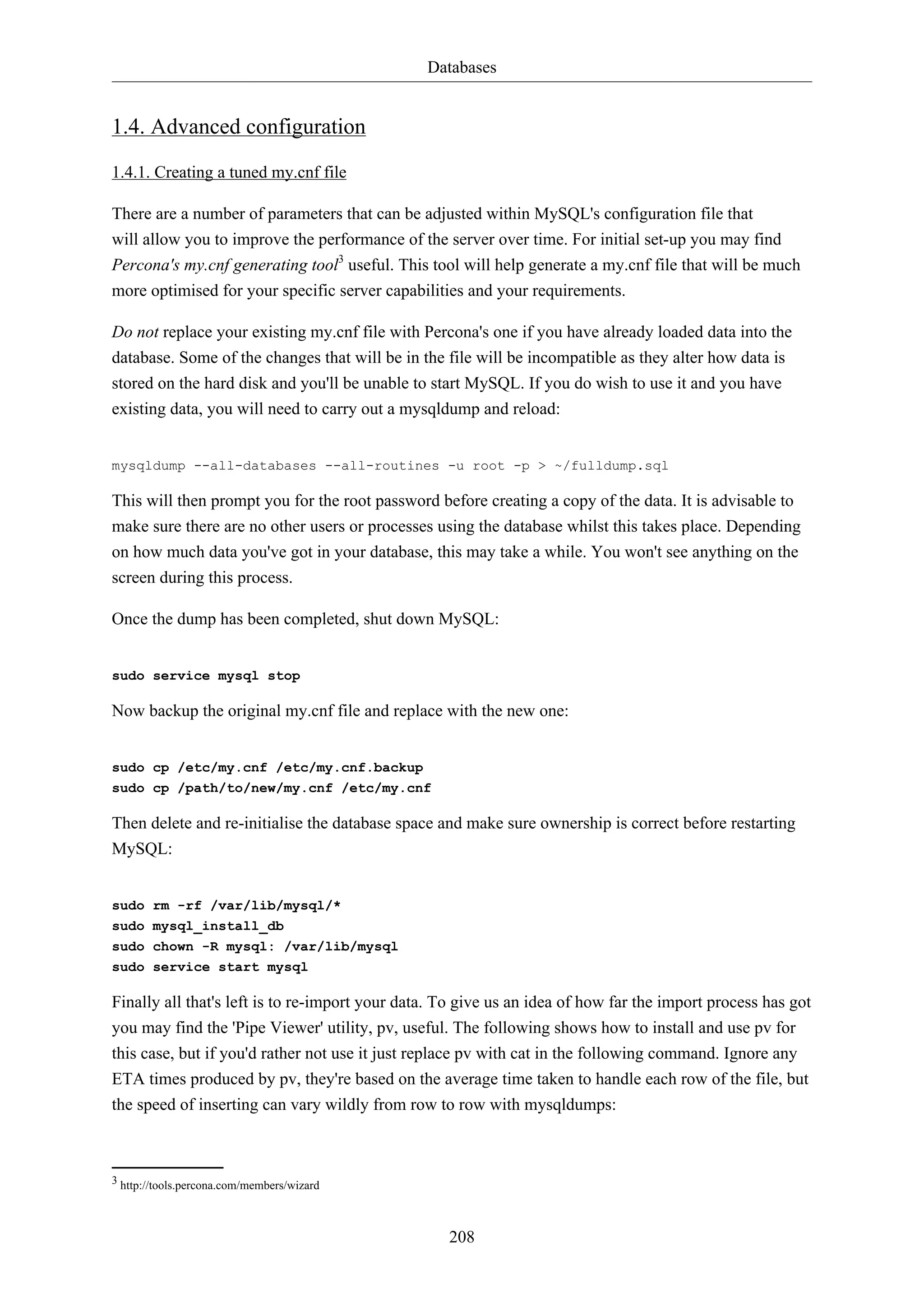 Databases
208
1.4. Advanced configuration
1.4.1. Creating a tuned my.cnf file
There are a number of parameters that can be adjusted within MySQL's configuration file that
will allow you to improve the performance of the server over time. For initial set-up you may find
Percona's my.cnf generating tool3
useful. This tool will help generate a my.cnf file that will be much
more optimised for your specific server capabilities and your requirements.
Do not replace your existing my.cnf file with Percona's one if you have already loaded data into the
database. Some of the changes that will be in the file will be incompatible as they alter how data is
stored on the hard disk and you'll be unable to start MySQL. If you do wish to use it and you have
existing data, you will need to carry out a mysqldump and reload:
mysqldump --all-databases --all-routines -u root -p > ~/fulldump.sql
This will then prompt you for the root password before creating a copy of the data. It is advisable to
make sure there are no other users or processes using the database whilst this takes place. Depending
on how much data you've got in your database, this may take a while. You won't see anything on the
screen during this process.
Once the dump has been completed, shut down MySQL:
sudo service mysql stop
Now backup the original my.cnf file and replace with the new one:
sudo cp /etc/my.cnf /etc/my.cnf.backup
sudo cp /path/to/new/my.cnf /etc/my.cnf
Then delete and re-initialise the database space and make sure ownership is correct before restarting
MySQL:
sudo rm -rf /var/lib/mysql/*
sudo mysql_install_db
sudo chown -R mysql: /var/lib/mysql
sudo service start mysql
Finally all that's left is to re-import your data. To give us an idea of how far the import process has got
you may find the 'Pipe Viewer' utility, pv, useful. The following shows how to install and use pv for
this case, but if you'd rather not use it just replace pv with cat in the following command. Ignore any
ETA times produced by pv, they're based on the average time taken to handle each row of the file, but
the speed of inserting can vary wildly from row to row with mysqldumps:
3 http://tools.percona.com/members/wizard
 