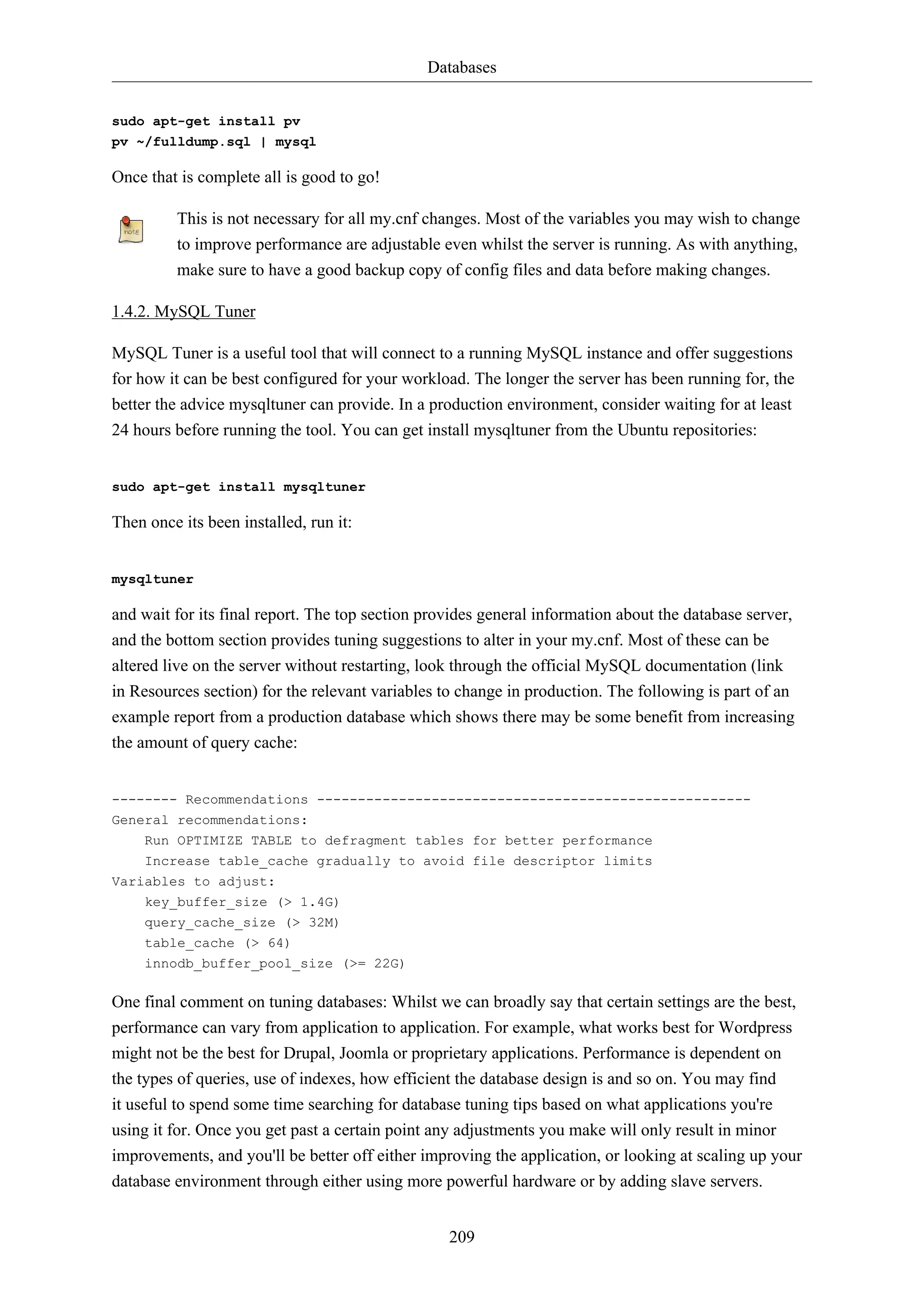 Databases
209
sudo apt-get install pv
pv ~/fulldump.sql | mysql
Once that is complete all is good to go!
This is not necessary for all my.cnf changes. Most of the variables you may wish to change
to improve performance are adjustable even whilst the server is running. As with anything,
make sure to have a good backup copy of config files and data before making changes.
1.4.2. MySQL Tuner
MySQL Tuner is a useful tool that will connect to a running MySQL instance and offer suggestions
for how it can be best configured for your workload. The longer the server has been running for, the
better the advice mysqltuner can provide. In a production environment, consider waiting for at least
24 hours before running the tool. You can get install mysqltuner from the Ubuntu repositories:
sudo apt-get install mysqltuner
Then once its been installed, run it:
mysqltuner
and wait for its final report. The top section provides general information about the database server,
and the bottom section provides tuning suggestions to alter in your my.cnf. Most of these can be
altered live on the server without restarting, look through the official MySQL documentation (link
in Resources section) for the relevant variables to change in production. The following is part of an
example report from a production database which shows there may be some benefit from increasing
the amount of query cache:
-------- Recommendations -----------------------------------------------------
General recommendations:
Run OPTIMIZE TABLE to defragment tables for better performance
Increase table_cache gradually to avoid file descriptor limits
Variables to adjust:
key_buffer_size (> 1.4G)
query_cache_size (> 32M)
table_cache (> 64)
innodb_buffer_pool_size (>= 22G)
One final comment on tuning databases: Whilst we can broadly say that certain settings are the best,
performance can vary from application to application. For example, what works best for Wordpress
might not be the best for Drupal, Joomla or proprietary applications. Performance is dependent on
the types of queries, use of indexes, how efficient the database design is and so on. You may find
it useful to spend some time searching for database tuning tips based on what applications you're
using it for. Once you get past a certain point any adjustments you make will only result in minor
improvements, and you'll be better off either improving the application, or looking at scaling up your
database environment through either using more powerful hardware or by adding slave servers.
 