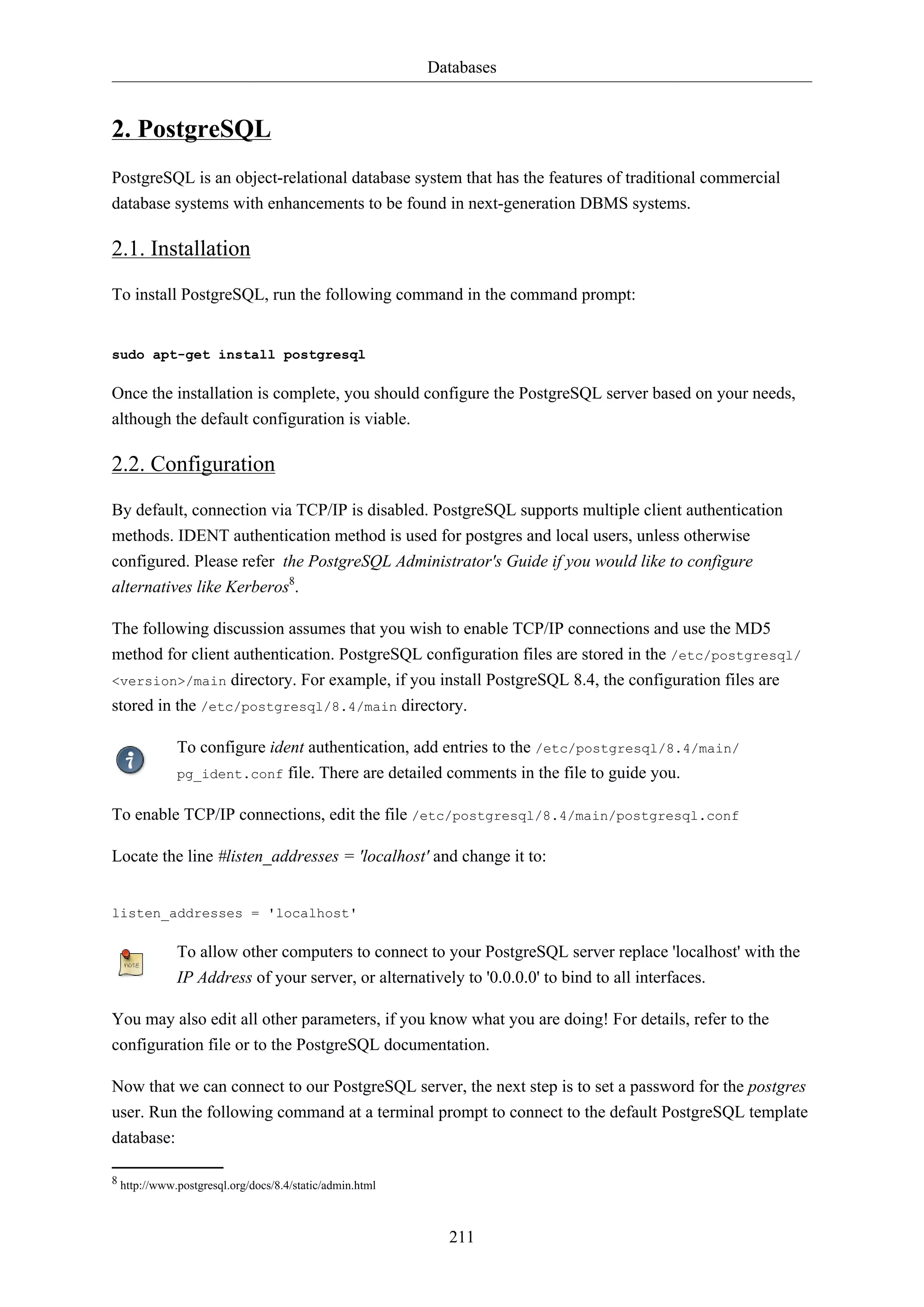 Databases
211
2. PostgreSQL
PostgreSQL is an object-relational database system that has the features of traditional commercial
database systems with enhancements to be found in next-generation DBMS systems.
2.1. Installation
To install PostgreSQL, run the following command in the command prompt:
sudo apt-get install postgresql
Once the installation is complete, you should configure the PostgreSQL server based on your needs,
although the default configuration is viable.
2.2. Configuration
By default, connection via TCP/IP is disabled. PostgreSQL supports multiple client authentication
methods. IDENT authentication method is used for postgres and local users, unless otherwise
configured. Please refer the PostgreSQL Administrator's Guide if you would like to configure
alternatives like Kerberos8
.
The following discussion assumes that you wish to enable TCP/IP connections and use the MD5
method for client authentication. PostgreSQL configuration files are stored in the /etc/postgresql/
<version>/main directory. For example, if you install PostgreSQL 8.4, the configuration files are
stored in the /etc/postgresql/8.4/main directory.
To configure ident authentication, add entries to the /etc/postgresql/8.4/main/
pg_ident.conf file. There are detailed comments in the file to guide you.
To enable TCP/IP connections, edit the file /etc/postgresql/8.4/main/postgresql.conf
Locate the line #listen_addresses = 'localhost' and change it to:
listen_addresses = 'localhost'
To allow other computers to connect to your PostgreSQL server replace 'localhost' with the
IP Address of your server, or alternatively to '0.0.0.0' to bind to all interfaces.
You may also edit all other parameters, if you know what you are doing! For details, refer to the
configuration file or to the PostgreSQL documentation.
Now that we can connect to our PostgreSQL server, the next step is to set a password for the postgres
user. Run the following command at a terminal prompt to connect to the default PostgreSQL template
database:
8 http://www.postgresql.org/docs/8.4/static/admin.html
 