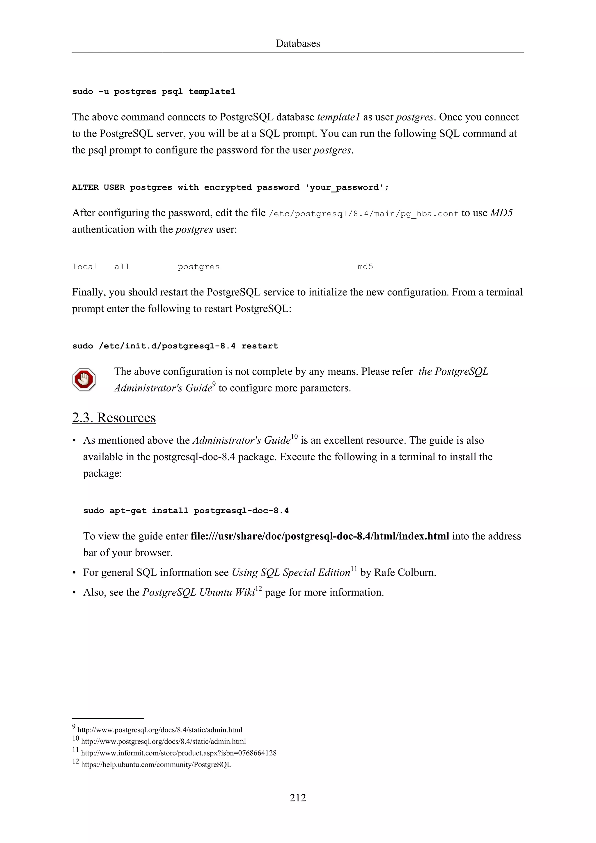 Databases
212
sudo -u postgres psql template1
The above command connects to PostgreSQL database template1 as user postgres. Once you connect
to the PostgreSQL server, you will be at a SQL prompt. You can run the following SQL command at
the psql prompt to configure the password for the user postgres.
ALTER USER postgres with encrypted password 'your_password';
After configuring the password, edit the file /etc/postgresql/8.4/main/pg_hba.conf to use MD5
authentication with the postgres user:
local all postgres md5
Finally, you should restart the PostgreSQL service to initialize the new configuration. From a terminal
prompt enter the following to restart PostgreSQL:
sudo /etc/init.d/postgresql-8.4 restart
The above configuration is not complete by any means. Please refer the PostgreSQL
Administrator's Guide9
to configure more parameters.
2.3. Resources
• As mentioned above the Administrator's Guide10
is an excellent resource. The guide is also
available in the postgresql-doc-8.4 package. Execute the following in a terminal to install the
package:
sudo apt-get install postgresql-doc-8.4
To view the guide enter file:///usr/share/doc/postgresql-doc-8.4/html/index.html into the address
bar of your browser.
• For general SQL information see Using SQL Special Edition11
by Rafe Colburn.
• Also, see the PostgreSQL Ubuntu Wiki12
page for more information.
9 http://www.postgresql.org/docs/8.4/static/admin.html
10 http://www.postgresql.org/docs/8.4/static/admin.html
11 http://www.informit.com/store/product.aspx?isbn=0768664128
12 https://help.ubuntu.com/community/PostgreSQL
 