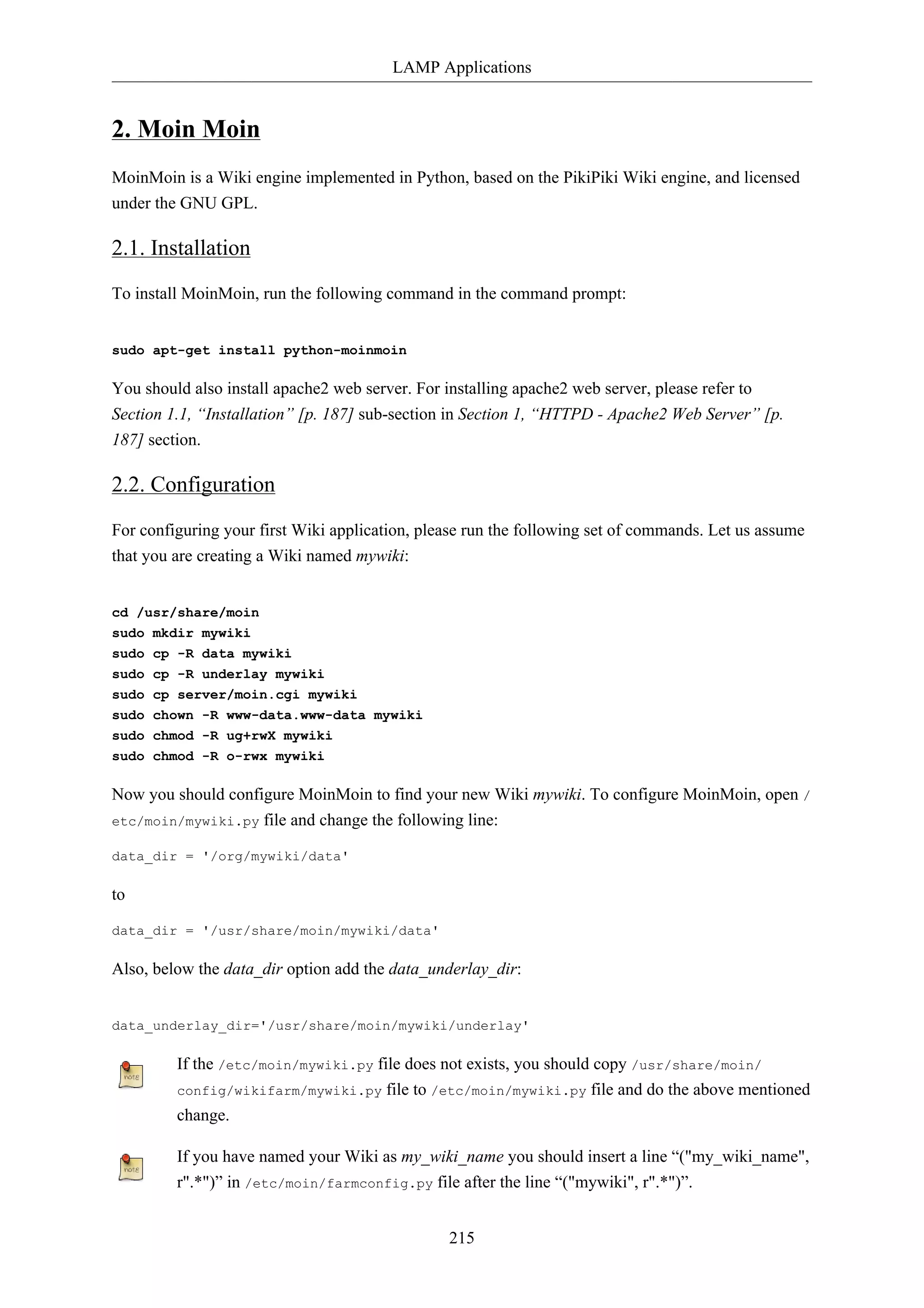 LAMP Applications
215
2. Moin Moin
MoinMoin is a Wiki engine implemented in Python, based on the PikiPiki Wiki engine, and licensed
under the GNU GPL.
2.1. Installation
To install MoinMoin, run the following command in the command prompt:
sudo apt-get install python-moinmoin
You should also install apache2 web server. For installing apache2 web server, please refer to
Section 1.1, “Installation” [p. 187] sub-section in Section 1, “HTTPD - Apache2 Web Server” [p.
187] section.
2.2. Configuration
For configuring your first Wiki application, please run the following set of commands. Let us assume
that you are creating a Wiki named mywiki:
cd /usr/share/moin
sudo mkdir mywiki
sudo cp -R data mywiki
sudo cp -R underlay mywiki
sudo cp server/moin.cgi mywiki
sudo chown -R www-data.www-data mywiki
sudo chmod -R ug+rwX mywiki
sudo chmod -R o-rwx mywiki
Now you should configure MoinMoin to find your new Wiki mywiki. To configure MoinMoin, open /
etc/moin/mywiki.py file and change the following line:
data_dir = '/org/mywiki/data'
to
data_dir = '/usr/share/moin/mywiki/data'
Also, below the data_dir option add the data_underlay_dir:
data_underlay_dir='/usr/share/moin/mywiki/underlay'
If the /etc/moin/mywiki.py file does not exists, you should copy /usr/share/moin/
config/wikifarm/mywiki.py file to /etc/moin/mywiki.py file and do the above mentioned
change.
If you have named your Wiki as my_wiki_name you should insert a line “("my_wiki_name",
r".*")” in /etc/moin/farmconfig.py file after the line “("mywiki", r".*")”.
 