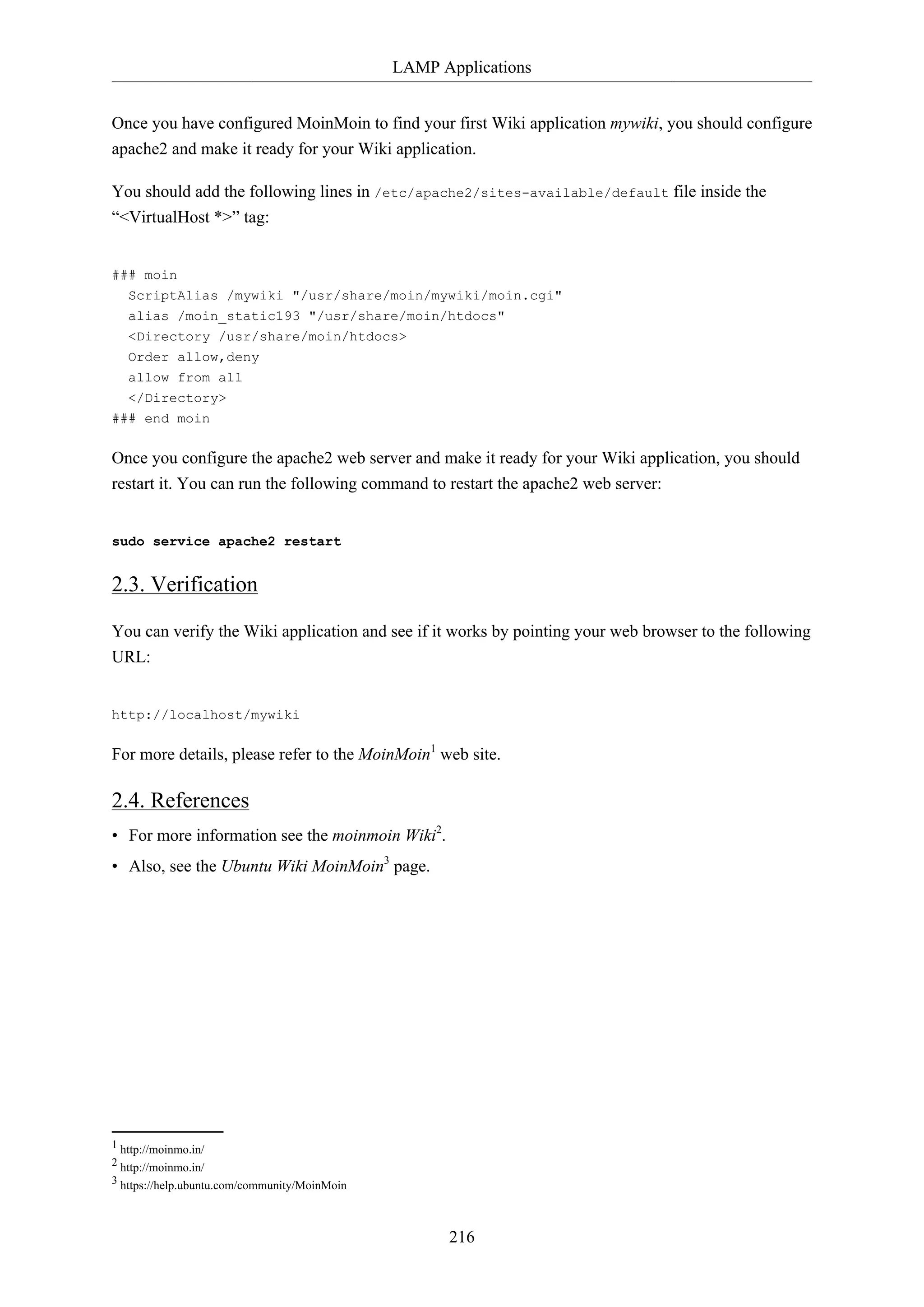 LAMP Applications
216
Once you have configured MoinMoin to find your first Wiki application mywiki, you should configure
apache2 and make it ready for your Wiki application.
You should add the following lines in /etc/apache2/sites-available/default file inside the
“<VirtualHost *>” tag:
### moin
ScriptAlias /mywiki "/usr/share/moin/mywiki/moin.cgi"
alias /moin_static193 "/usr/share/moin/htdocs"
<Directory /usr/share/moin/htdocs>
Order allow,deny
allow from all
</Directory>
### end moin
Once you configure the apache2 web server and make it ready for your Wiki application, you should
restart it. You can run the following command to restart the apache2 web server:
sudo service apache2 restart
2.3. Verification
You can verify the Wiki application and see if it works by pointing your web browser to the following
URL:
http://localhost/mywiki
For more details, please refer to the MoinMoin1
web site.
2.4. References
• For more information see the moinmoin Wiki2
.
• Also, see the Ubuntu Wiki MoinMoin3
page.
1 http://moinmo.in/
2 http://moinmo.in/
3 https://help.ubuntu.com/community/MoinMoin
 