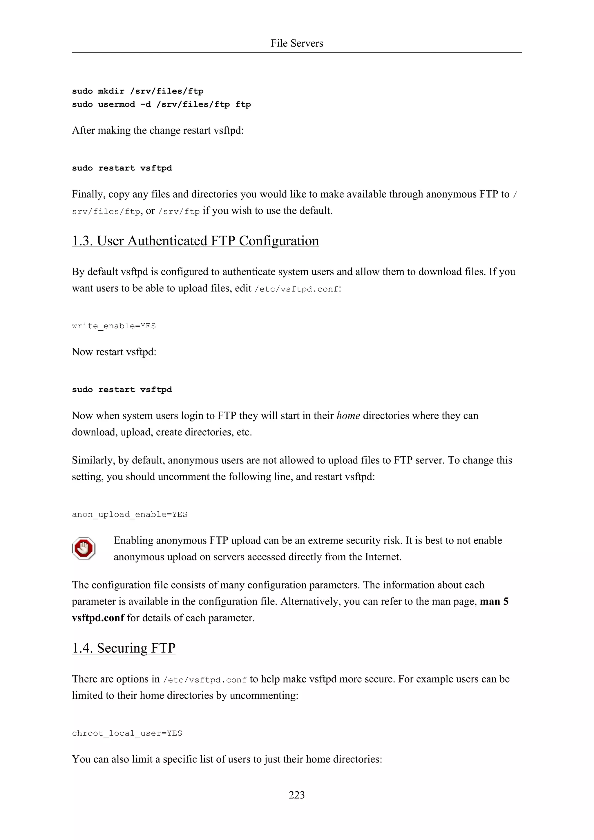 File Servers
223
sudo mkdir /srv/files/ftp
sudo usermod -d /srv/files/ftp ftp
After making the change restart vsftpd:
sudo restart vsftpd
Finally, copy any files and directories you would like to make available through anonymous FTP to /
srv/files/ftp, or /srv/ftp if you wish to use the default.
1.3. User Authenticated FTP Configuration
By default vsftpd is configured to authenticate system users and allow them to download files. If you
want users to be able to upload files, edit /etc/vsftpd.conf:
write_enable=YES
Now restart vsftpd:
sudo restart vsftpd
Now when system users login to FTP they will start in their home directories where they can
download, upload, create directories, etc.
Similarly, by default, anonymous users are not allowed to upload files to FTP server. To change this
setting, you should uncomment the following line, and restart vsftpd:
anon_upload_enable=YES
Enabling anonymous FTP upload can be an extreme security risk. It is best to not enable
anonymous upload on servers accessed directly from the Internet.
The configuration file consists of many configuration parameters. The information about each
parameter is available in the configuration file. Alternatively, you can refer to the man page, man 5
vsftpd.conf for details of each parameter.
1.4. Securing FTP
There are options in /etc/vsftpd.conf to help make vsftpd more secure. For example users can be
limited to their home directories by uncommenting:
chroot_local_user=YES
You can also limit a specific list of users to just their home directories:
 