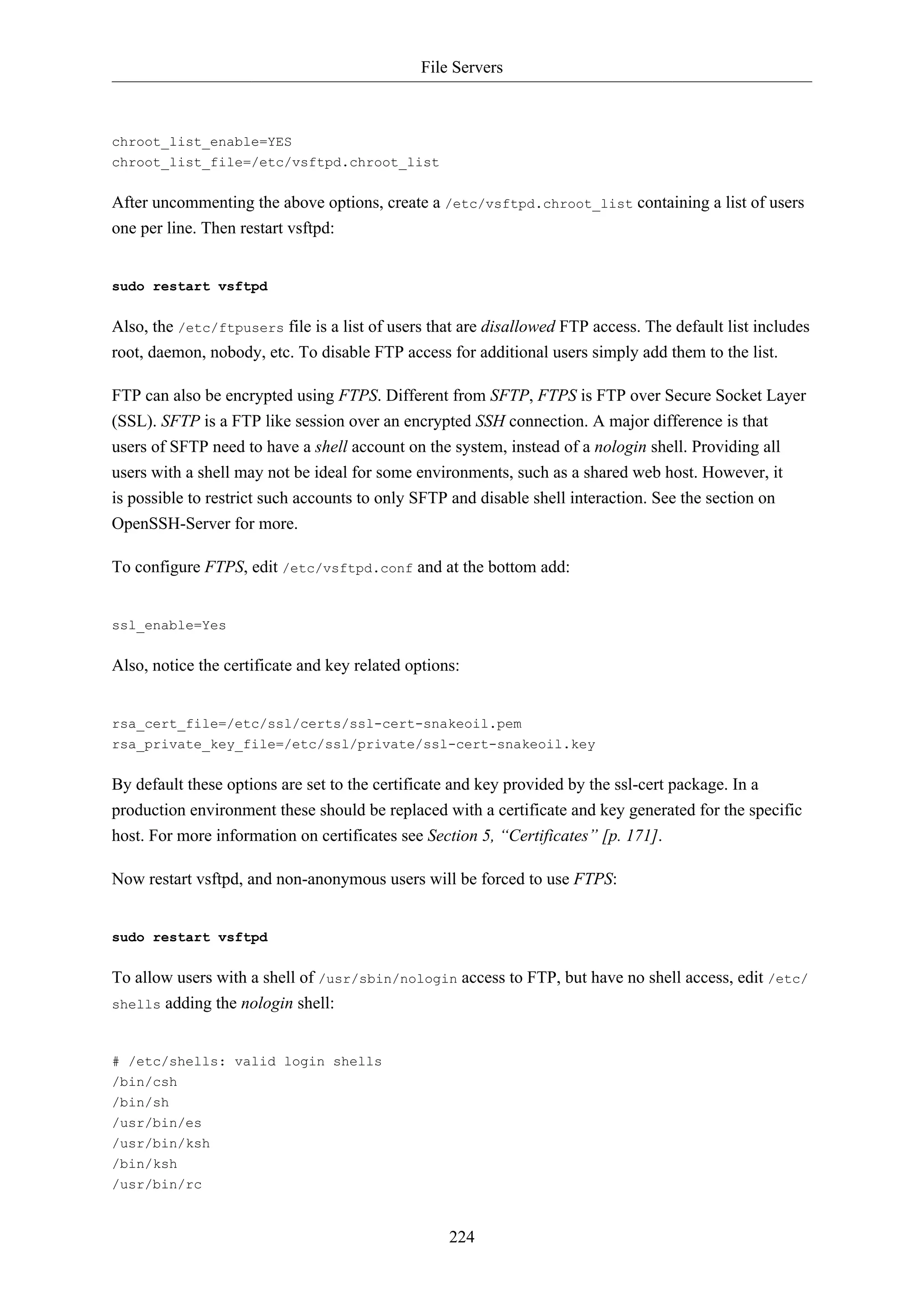 File Servers
224
chroot_list_enable=YES
chroot_list_file=/etc/vsftpd.chroot_list
After uncommenting the above options, create a /etc/vsftpd.chroot_list containing a list of users
one per line. Then restart vsftpd:
sudo restart vsftpd
Also, the /etc/ftpusers file is a list of users that are disallowed FTP access. The default list includes
root, daemon, nobody, etc. To disable FTP access for additional users simply add them to the list.
FTP can also be encrypted using FTPS. Different from SFTP, FTPS is FTP over Secure Socket Layer
(SSL). SFTP is a FTP like session over an encrypted SSH connection. A major difference is that
users of SFTP need to have a shell account on the system, instead of a nologin shell. Providing all
users with a shell may not be ideal for some environments, such as a shared web host. However, it
is possible to restrict such accounts to only SFTP and disable shell interaction. See the section on
OpenSSH-Server for more.
To configure FTPS, edit /etc/vsftpd.conf and at the bottom add:
ssl_enable=Yes
Also, notice the certificate and key related options:
rsa_cert_file=/etc/ssl/certs/ssl-cert-snakeoil.pem
rsa_private_key_file=/etc/ssl/private/ssl-cert-snakeoil.key
By default these options are set to the certificate and key provided by the ssl-cert package. In a
production environment these should be replaced with a certificate and key generated for the specific
host. For more information on certificates see Section 5, “Certificates” [p. 171].
Now restart vsftpd, and non-anonymous users will be forced to use FTPS:
sudo restart vsftpd
To allow users with a shell of /usr/sbin/nologin access to FTP, but have no shell access, edit /etc/
shells adding the nologin shell:
# /etc/shells: valid login shells
/bin/csh
/bin/sh
/usr/bin/es
/usr/bin/ksh
/bin/ksh
/usr/bin/rc
 