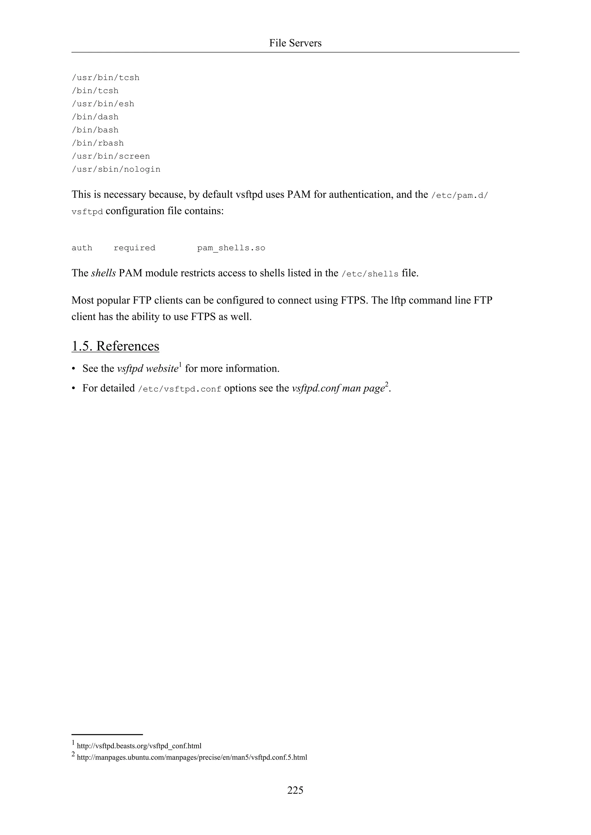 File Servers
225
/usr/bin/tcsh
/bin/tcsh
/usr/bin/esh
/bin/dash
/bin/bash
/bin/rbash
/usr/bin/screen
/usr/sbin/nologin
This is necessary because, by default vsftpd uses PAM for authentication, and the /etc/pam.d/
vsftpd configuration file contains:
auth required pam_shells.so
The shells PAM module restricts access to shells listed in the /etc/shells file.
Most popular FTP clients can be configured to connect using FTPS. The lftp command line FTP
client has the ability to use FTPS as well.
1.5. References
• See the vsftpd website1
for more information.
• For detailed /etc/vsftpd.conf options see the vsftpd.conf man page2
.
1 http://vsftpd.beasts.org/vsftpd_conf.html
2 http://manpages.ubuntu.com/manpages/precise/en/man5/vsftpd.conf.5.html
 