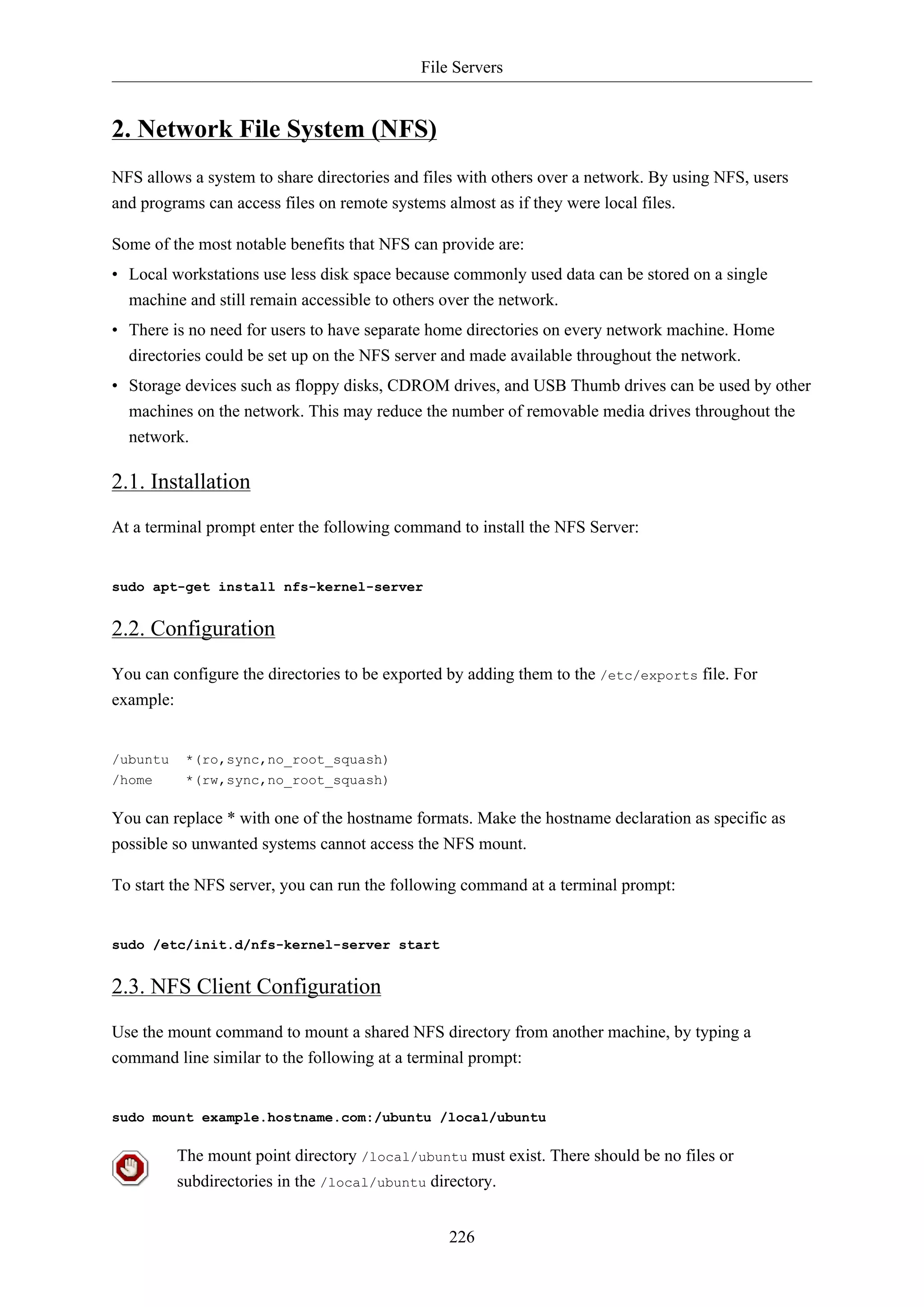 File Servers
226
2. Network File System (NFS)
NFS allows a system to share directories and files with others over a network. By using NFS, users
and programs can access files on remote systems almost as if they were local files.
Some of the most notable benefits that NFS can provide are:
• Local workstations use less disk space because commonly used data can be stored on a single
machine and still remain accessible to others over the network.
• There is no need for users to have separate home directories on every network machine. Home
directories could be set up on the NFS server and made available throughout the network.
• Storage devices such as floppy disks, CDROM drives, and USB Thumb drives can be used by other
machines on the network. This may reduce the number of removable media drives throughout the
network.
2.1. Installation
At a terminal prompt enter the following command to install the NFS Server:
sudo apt-get install nfs-kernel-server
2.2. Configuration
You can configure the directories to be exported by adding them to the /etc/exports file. For
example:
/ubuntu *(ro,sync,no_root_squash)
/home *(rw,sync,no_root_squash)
You can replace * with one of the hostname formats. Make the hostname declaration as specific as
possible so unwanted systems cannot access the NFS mount.
To start the NFS server, you can run the following command at a terminal prompt:
sudo /etc/init.d/nfs-kernel-server start
2.3. NFS Client Configuration
Use the mount command to mount a shared NFS directory from another machine, by typing a
command line similar to the following at a terminal prompt:
sudo mount example.hostname.com:/ubuntu /local/ubuntu
The mount point directory /local/ubuntu must exist. There should be no files or
subdirectories in the /local/ubuntu directory.
 