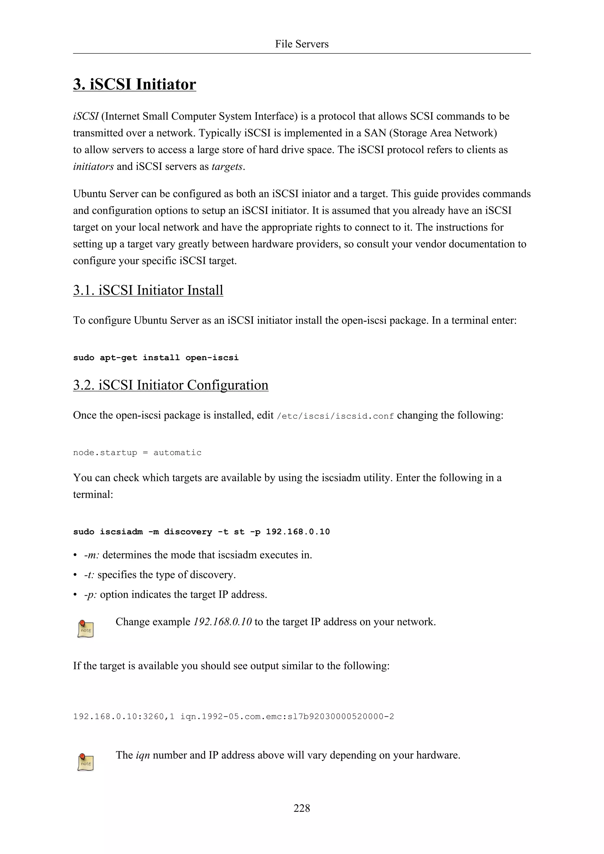 File Servers
228
3. iSCSI Initiator
iSCSI (Internet Small Computer System Interface) is a protocol that allows SCSI commands to be
transmitted over a network. Typically iSCSI is implemented in a SAN (Storage Area Network)
to allow servers to access a large store of hard drive space. The iSCSI protocol refers to clients as
initiators and iSCSI servers as targets.
Ubuntu Server can be configured as both an iSCSI iniator and a target. This guide provides commands
and configuration options to setup an iSCSI initiator. It is assumed that you already have an iSCSI
target on your local network and have the appropriate rights to connect to it. The instructions for
setting up a target vary greatly between hardware providers, so consult your vendor documentation to
configure your specific iSCSI target.
3.1. iSCSI Initiator Install
To configure Ubuntu Server as an iSCSI initiator install the open-iscsi package. In a terminal enter:
sudo apt-get install open-iscsi
3.2. iSCSI Initiator Configuration
Once the open-iscsi package is installed, edit /etc/iscsi/iscsid.conf changing the following:
node.startup = automatic
You can check which targets are available by using the iscsiadm utility. Enter the following in a
terminal:
sudo iscsiadm -m discovery -t st -p 192.168.0.10
• -m: determines the mode that iscsiadm executes in.
• -t: specifies the type of discovery.
• -p: option indicates the target IP address.
Change example 192.168.0.10 to the target IP address on your network.
If the target is available you should see output similar to the following:
192.168.0.10:3260,1 iqn.1992-05.com.emc:sl7b92030000520000-2
The iqn number and IP address above will vary depending on your hardware.
 