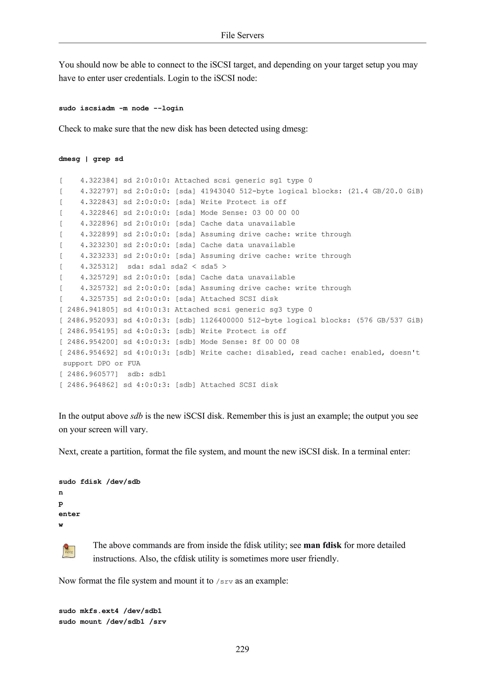 File Servers
229
You should now be able to connect to the iSCSI target, and depending on your target setup you may
have to enter user credentials. Login to the iSCSI node:
sudo iscsiadm -m node --login
Check to make sure that the new disk has been detected using dmesg:
dmesg | grep sd
[ 4.322384] sd 2:0:0:0: Attached scsi generic sg1 type 0
[ 4.322797] sd 2:0:0:0: [sda] 41943040 512-byte logical blocks: (21.4 GB/20.0 GiB)
[ 4.322843] sd 2:0:0:0: [sda] Write Protect is off
[ 4.322846] sd 2:0:0:0: [sda] Mode Sense: 03 00 00 00
[ 4.322896] sd 2:0:0:0: [sda] Cache data unavailable
[ 4.322899] sd 2:0:0:0: [sda] Assuming drive cache: write through
[ 4.323230] sd 2:0:0:0: [sda] Cache data unavailable
[ 4.323233] sd 2:0:0:0: [sda] Assuming drive cache: write through
[ 4.325312] sda: sda1 sda2 < sda5 >
[ 4.325729] sd 2:0:0:0: [sda] Cache data unavailable
[ 4.325732] sd 2:0:0:0: [sda] Assuming drive cache: write through
[ 4.325735] sd 2:0:0:0: [sda] Attached SCSI disk
[ 2486.941805] sd 4:0:0:3: Attached scsi generic sg3 type 0
[ 2486.952093] sd 4:0:0:3: [sdb] 1126400000 512-byte logical blocks: (576 GB/537 GiB)
[ 2486.954195] sd 4:0:0:3: [sdb] Write Protect is off
[ 2486.954200] sd 4:0:0:3: [sdb] Mode Sense: 8f 00 00 08
[ 2486.954692] sd 4:0:0:3: [sdb] Write cache: disabled, read cache: enabled, doesn't
support DPO or FUA
[ 2486.960577] sdb: sdb1
[ 2486.964862] sd 4:0:0:3: [sdb] Attached SCSI disk
In the output above sdb is the new iSCSI disk. Remember this is just an example; the output you see
on your screen will vary.
Next, create a partition, format the file system, and mount the new iSCSI disk. In a terminal enter:
sudo fdisk /dev/sdb
n
p
enter
w
The above commands are from inside the fdisk utility; see man fdisk for more detailed
instructions. Also, the cfdisk utility is sometimes more user friendly.
Now format the file system and mount it to /srv as an example:
sudo mkfs.ext4 /dev/sdb1
sudo mount /dev/sdb1 /srv
 