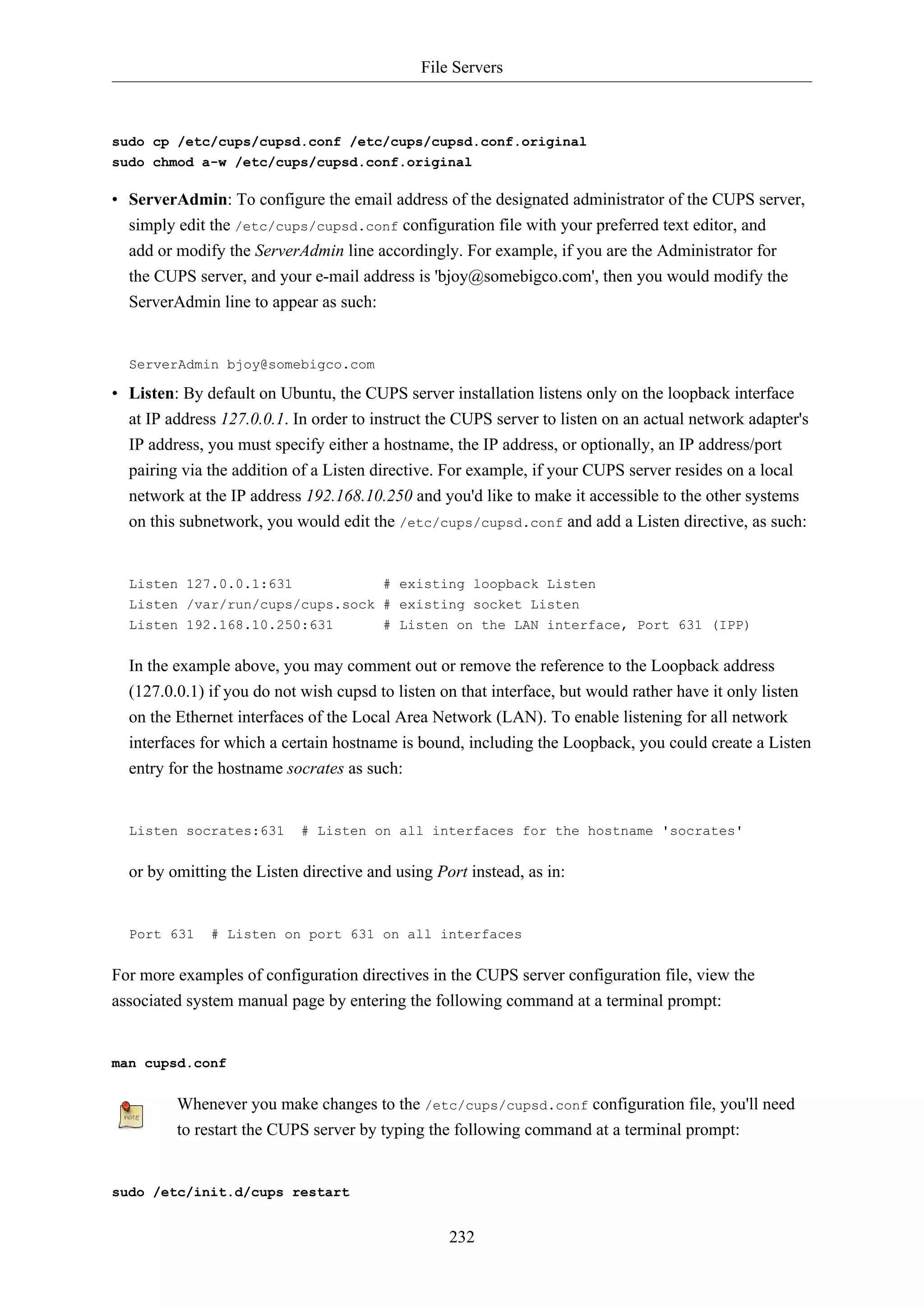 File Servers
232
sudo cp /etc/cups/cupsd.conf /etc/cups/cupsd.conf.original
sudo chmod a-w /etc/cups/cupsd.conf.original
• ServerAdmin: To configure the email address of the designated administrator of the CUPS server,
simply edit the /etc/cups/cupsd.conf configuration file with your preferred text editor, and
add or modify the ServerAdmin line accordingly. For example, if you are the Administrator for
the CUPS server, and your e-mail address is 'bjoy@somebigco.com', then you would modify the
ServerAdmin line to appear as such:
ServerAdmin bjoy@somebigco.com
• Listen: By default on Ubuntu, the CUPS server installation listens only on the loopback interface
at IP address 127.0.0.1. In order to instruct the CUPS server to listen on an actual network adapter's
IP address, you must specify either a hostname, the IP address, or optionally, an IP address/port
pairing via the addition of a Listen directive. For example, if your CUPS server resides on a local
network at the IP address 192.168.10.250 and you'd like to make it accessible to the other systems
on this subnetwork, you would edit the /etc/cups/cupsd.conf and add a Listen directive, as such:
Listen 127.0.0.1:631 # existing loopback Listen
Listen /var/run/cups/cups.sock # existing socket Listen
Listen 192.168.10.250:631 # Listen on the LAN interface, Port 631 (IPP)
In the example above, you may comment out or remove the reference to the Loopback address
(127.0.0.1) if you do not wish cupsd to listen on that interface, but would rather have it only listen
on the Ethernet interfaces of the Local Area Network (LAN). To enable listening for all network
interfaces for which a certain hostname is bound, including the Loopback, you could create a Listen
entry for the hostname socrates as such:
Listen socrates:631 # Listen on all interfaces for the hostname 'socrates'
or by omitting the Listen directive and using Port instead, as in:
Port 631 # Listen on port 631 on all interfaces
For more examples of configuration directives in the CUPS server configuration file, view the
associated system manual page by entering the following command at a terminal prompt:
man cupsd.conf
Whenever you make changes to the /etc/cups/cupsd.conf configuration file, you'll need
to restart the CUPS server by typing the following command at a terminal prompt:
sudo /etc/init.d/cups restart
 