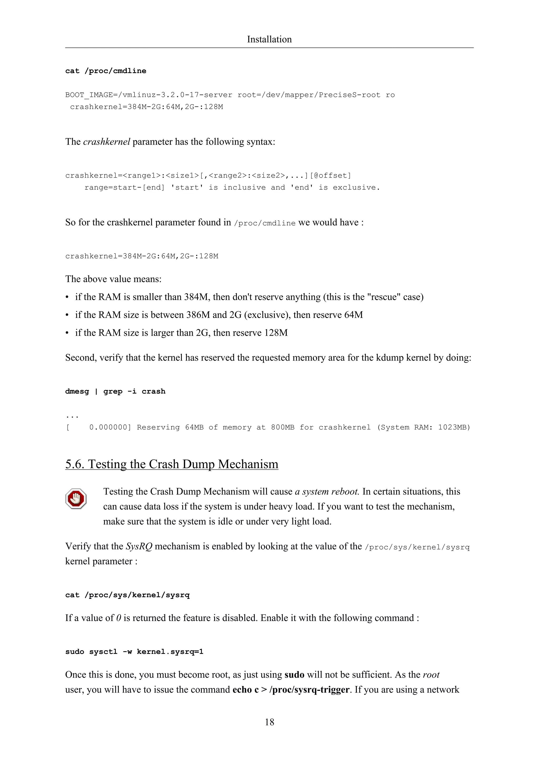 Installation
18
cat /proc/cmdline
BOOT_IMAGE=/vmlinuz-3.2.0-17-server root=/dev/mapper/PreciseS-root ro
crashkernel=384M-2G:64M,2G-:128M
The crashkernel parameter has the following syntax:
crashkernel=<range1>:<size1>[,<range2>:<size2>,...][@offset]
range=start-[end] 'start' is inclusive and 'end' is exclusive.
So for the crashkernel parameter found in /proc/cmdline we would have :
crashkernel=384M-2G:64M,2G-:128M
The above value means:
• if the RAM is smaller than 384M, then don't reserve anything (this is the "rescue" case)
• if the RAM size is between 386M and 2G (exclusive), then reserve 64M
• if the RAM size is larger than 2G, then reserve 128M
Second, verify that the kernel has reserved the requested memory area for the kdump kernel by doing:
dmesg | grep -i crash
...
[ 0.000000] Reserving 64MB of memory at 800MB for crashkernel (System RAM: 1023MB)
5.6. Testing the Crash Dump Mechanism
Testing the Crash Dump Mechanism will cause a system reboot. In certain situations, this
can cause data loss if the system is under heavy load. If you want to test the mechanism,
make sure that the system is idle or under very light load.
Verify that the SysRQ mechanism is enabled by looking at the value of the /proc/sys/kernel/sysrq
kernel parameter :
cat /proc/sys/kernel/sysrq
If a value of 0 is returned the feature is disabled. Enable it with the following command :
sudo sysctl -w kernel.sysrq=1
Once this is done, you must become root, as just using sudo will not be sufficient. As the root
user, you will have to issue the command echo c > /proc/sysrq-trigger. If you are using a network
 