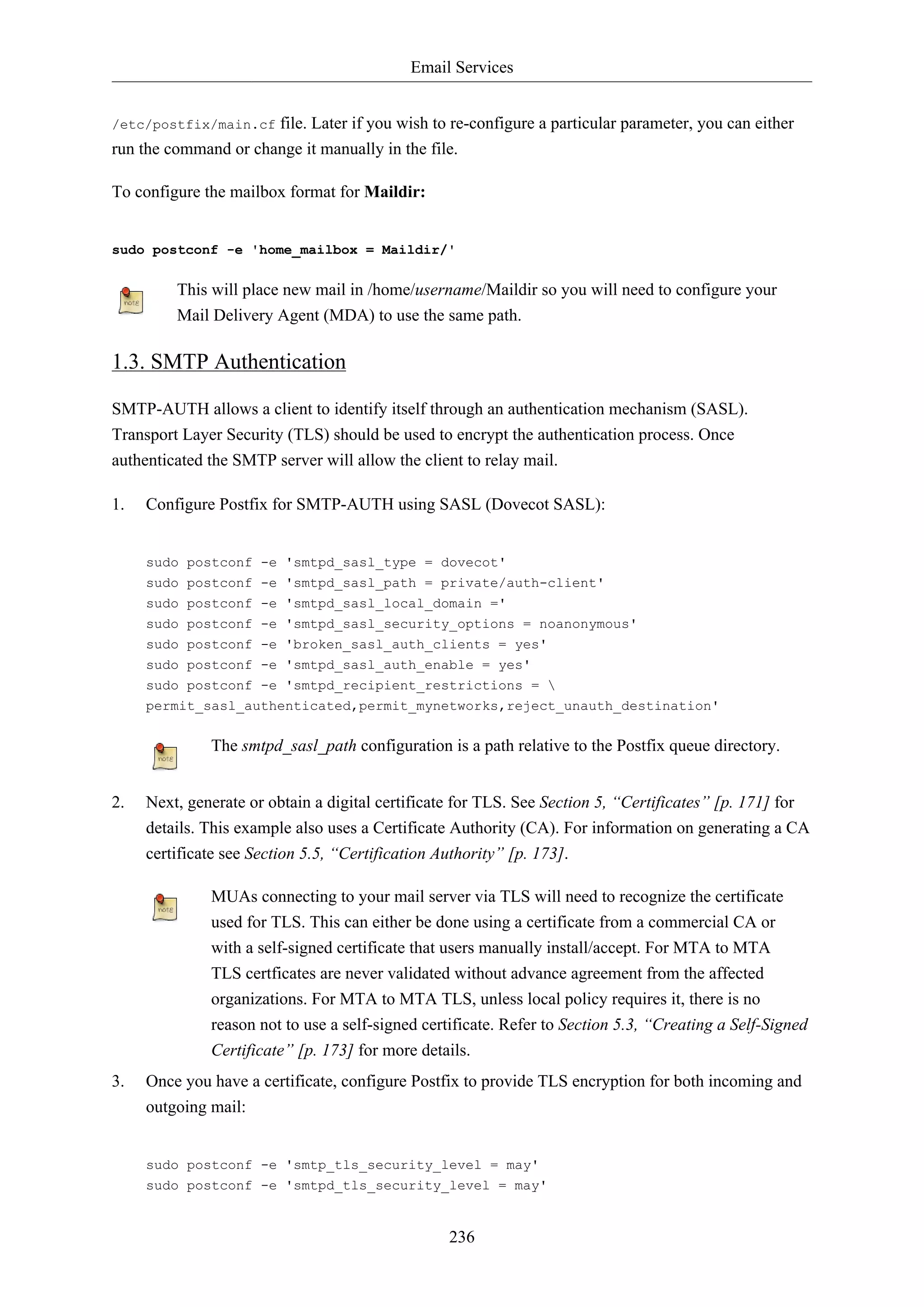 Email Services
236
/etc/postfix/main.cf file. Later if you wish to re-configure a particular parameter, you can either
run the command or change it manually in the file.
To configure the mailbox format for Maildir:
sudo postconf -e 'home_mailbox = Maildir/'
This will place new mail in /home/username/Maildir so you will need to configure your
Mail Delivery Agent (MDA) to use the same path.
1.3. SMTP Authentication
SMTP-AUTH allows a client to identify itself through an authentication mechanism (SASL).
Transport Layer Security (TLS) should be used to encrypt the authentication process. Once
authenticated the SMTP server will allow the client to relay mail.
1. Configure Postfix for SMTP-AUTH using SASL (Dovecot SASL):
sudo postconf -e 'smtpd_sasl_type = dovecot'
sudo postconf -e 'smtpd_sasl_path = private/auth-client'
sudo postconf -e 'smtpd_sasl_local_domain ='
sudo postconf -e 'smtpd_sasl_security_options = noanonymous'
sudo postconf -e 'broken_sasl_auth_clients = yes'
sudo postconf -e 'smtpd_sasl_auth_enable = yes'
sudo postconf -e 'smtpd_recipient_restrictions = 
permit_sasl_authenticated,permit_mynetworks,reject_unauth_destination'
The smtpd_sasl_path configuration is a path relative to the Postfix queue directory.
2. Next, generate or obtain a digital certificate for TLS. See Section 5, “Certificates” [p. 171] for
details. This example also uses a Certificate Authority (CA). For information on generating a CA
certificate see Section 5.5, “Certification Authority” [p. 173].
MUAs connecting to your mail server via TLS will need to recognize the certificate
used for TLS. This can either be done using a certificate from a commercial CA or
with a self-signed certificate that users manually install/accept. For MTA to MTA
TLS certficates are never validated without advance agreement from the affected
organizations. For MTA to MTA TLS, unless local policy requires it, there is no
reason not to use a self-signed certificate. Refer to Section 5.3, “Creating a Self-Signed
Certificate” [p. 173] for more details.
3. Once you have a certificate, configure Postfix to provide TLS encryption for both incoming and
outgoing mail:
sudo postconf -e 'smtp_tls_security_level = may'
sudo postconf -e 'smtpd_tls_security_level = may'
 