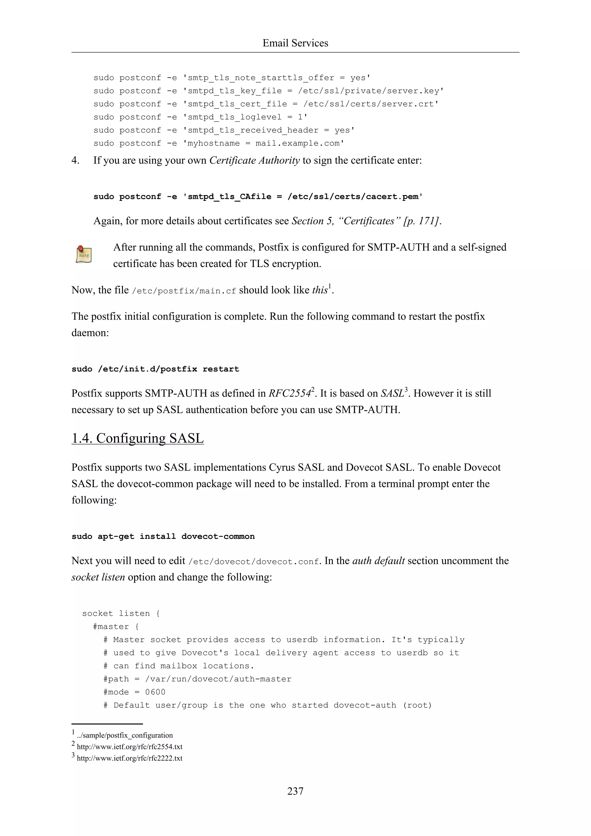 Email Services
237
sudo postconf -e 'smtp_tls_note_starttls_offer = yes'
sudo postconf -e 'smtpd_tls_key_file = /etc/ssl/private/server.key'
sudo postconf -e 'smtpd_tls_cert_file = /etc/ssl/certs/server.crt'
sudo postconf -e 'smtpd_tls_loglevel = 1'
sudo postconf -e 'smtpd_tls_received_header = yes'
sudo postconf -e 'myhostname = mail.example.com'
4. If you are using your own Certificate Authority to sign the certificate enter:
sudo postconf -e 'smtpd_tls_CAfile = /etc/ssl/certs/cacert.pem'
Again, for more details about certificates see Section 5, “Certificates” [p. 171].
After running all the commands, Postfix is configured for SMTP-AUTH and a self-signed
certificate has been created for TLS encryption.
Now, the file /etc/postfix/main.cf should look like this1
.
The postfix initial configuration is complete. Run the following command to restart the postfix
daemon:
sudo /etc/init.d/postfix restart
Postfix supports SMTP-AUTH as defined in RFC25542
. It is based on SASL3
. However it is still
necessary to set up SASL authentication before you can use SMTP-AUTH.
1.4. Configuring SASL
Postfix supports two SASL implementations Cyrus SASL and Dovecot SASL. To enable Dovecot
SASL the dovecot-common package will need to be installed. From a terminal prompt enter the
following:
sudo apt-get install dovecot-common
Next you will need to edit /etc/dovecot/dovecot.conf. In the auth default section uncomment the
socket listen option and change the following:
socket listen {
#master {
# Master socket provides access to userdb information. It's typically
# used to give Dovecot's local delivery agent access to userdb so it
# can find mailbox locations.
#path = /var/run/dovecot/auth-master
#mode = 0600
# Default user/group is the one who started dovecot-auth (root)
1 ../sample/postfix_configuration
2 http://www.ietf.org/rfc/rfc2554.txt
3 http://www.ietf.org/rfc/rfc2222.txt
 