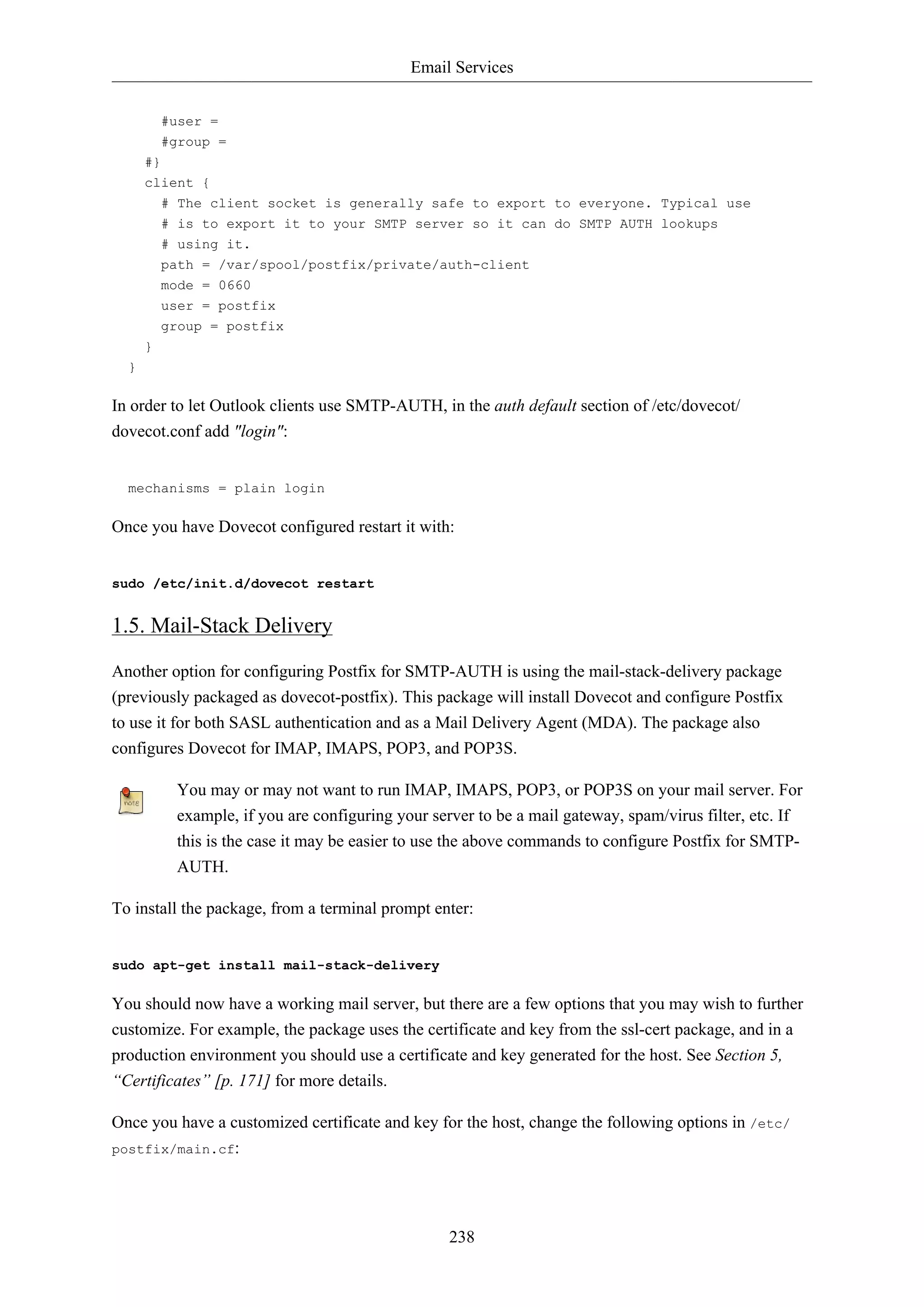 Email Services
238
#user =
#group =
#}
client {
# The client socket is generally safe to export to everyone. Typical use
# is to export it to your SMTP server so it can do SMTP AUTH lookups
# using it.
path = /var/spool/postfix/private/auth-client
mode = 0660
user = postfix
group = postfix
}
}
In order to let Outlook clients use SMTP-AUTH, in the auth default section of /etc/dovecot/
dovecot.conf add "login":
mechanisms = plain login
Once you have Dovecot configured restart it with:
sudo /etc/init.d/dovecot restart
1.5. Mail-Stack Delivery
Another option for configuring Postfix for SMTP-AUTH is using the mail-stack-delivery package
(previously packaged as dovecot-postfix). This package will install Dovecot and configure Postfix
to use it for both SASL authentication and as a Mail Delivery Agent (MDA). The package also
configures Dovecot for IMAP, IMAPS, POP3, and POP3S.
You may or may not want to run IMAP, IMAPS, POP3, or POP3S on your mail server. For
example, if you are configuring your server to be a mail gateway, spam/virus filter, etc. If
this is the case it may be easier to use the above commands to configure Postfix for SMTP-
AUTH.
To install the package, from a terminal prompt enter:
sudo apt-get install mail-stack-delivery
You should now have a working mail server, but there are a few options that you may wish to further
customize. For example, the package uses the certificate and key from the ssl-cert package, and in a
production environment you should use a certificate and key generated for the host. See Section 5,
“Certificates” [p. 171] for more details.
Once you have a customized certificate and key for the host, change the following options in /etc/
postfix/main.cf:
 