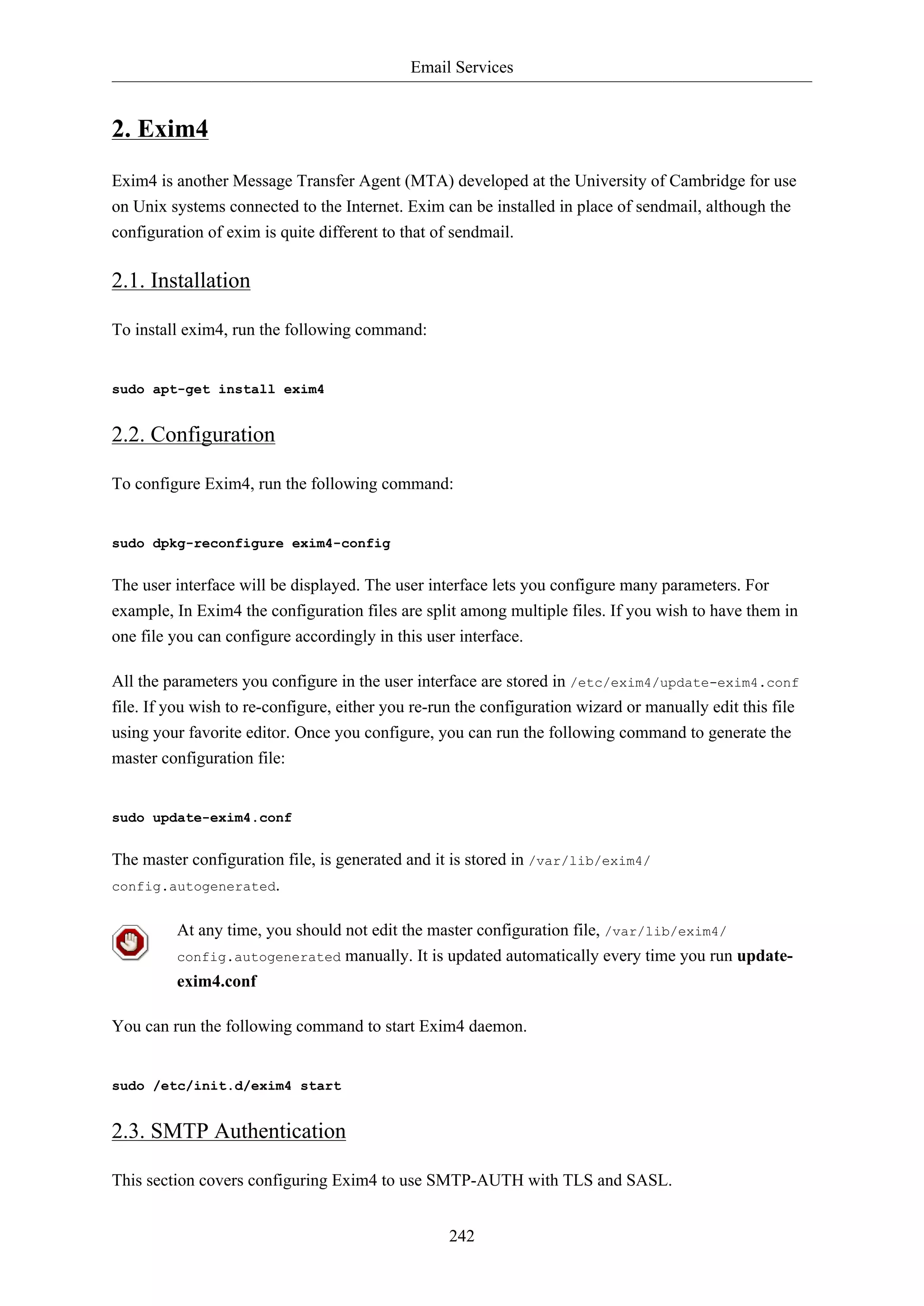 Email Services
242
2. Exim4
Exim4 is another Message Transfer Agent (MTA) developed at the University of Cambridge for use
on Unix systems connected to the Internet. Exim can be installed in place of sendmail, although the
configuration of exim is quite different to that of sendmail.
2.1. Installation
To install exim4, run the following command:
sudo apt-get install exim4
2.2. Configuration
To configure Exim4, run the following command:
sudo dpkg-reconfigure exim4-config
The user interface will be displayed. The user interface lets you configure many parameters. For
example, In Exim4 the configuration files are split among multiple files. If you wish to have them in
one file you can configure accordingly in this user interface.
All the parameters you configure in the user interface are stored in /etc/exim4/update-exim4.conf
file. If you wish to re-configure, either you re-run the configuration wizard or manually edit this file
using your favorite editor. Once you configure, you can run the following command to generate the
master configuration file:
sudo update-exim4.conf
The master configuration file, is generated and it is stored in /var/lib/exim4/
config.autogenerated.
At any time, you should not edit the master configuration file, /var/lib/exim4/
config.autogenerated manually. It is updated automatically every time you run update-
exim4.conf
You can run the following command to start Exim4 daemon.
sudo /etc/init.d/exim4 start
2.3. SMTP Authentication
This section covers configuring Exim4 to use SMTP-AUTH with TLS and SASL.
 