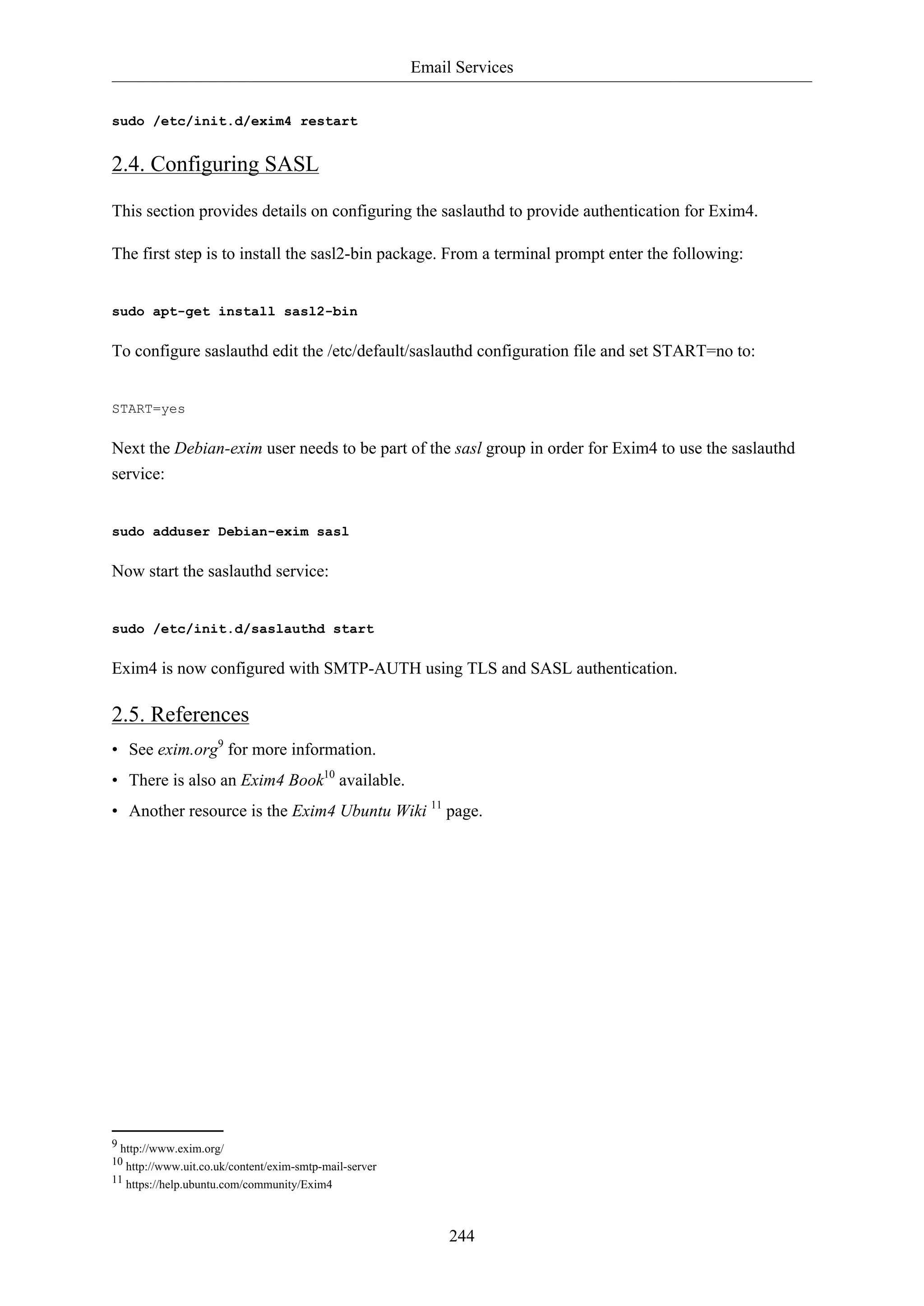 Email Services
244
sudo /etc/init.d/exim4 restart
2.4. Configuring SASL
This section provides details on configuring the saslauthd to provide authentication for Exim4.
The first step is to install the sasl2-bin package. From a terminal prompt enter the following:
sudo apt-get install sasl2-bin
To configure saslauthd edit the /etc/default/saslauthd configuration file and set START=no to:
START=yes
Next the Debian-exim user needs to be part of the sasl group in order for Exim4 to use the saslauthd
service:
sudo adduser Debian-exim sasl
Now start the saslauthd service:
sudo /etc/init.d/saslauthd start
Exim4 is now configured with SMTP-AUTH using TLS and SASL authentication.
2.5. References
• See exim.org9
for more information.
• There is also an Exim4 Book10
available.
• Another resource is the Exim4 Ubuntu Wiki 11
page.
9 http://www.exim.org/
10 http://www.uit.co.uk/content/exim-smtp-mail-server
11 https://help.ubuntu.com/community/Exim4
 