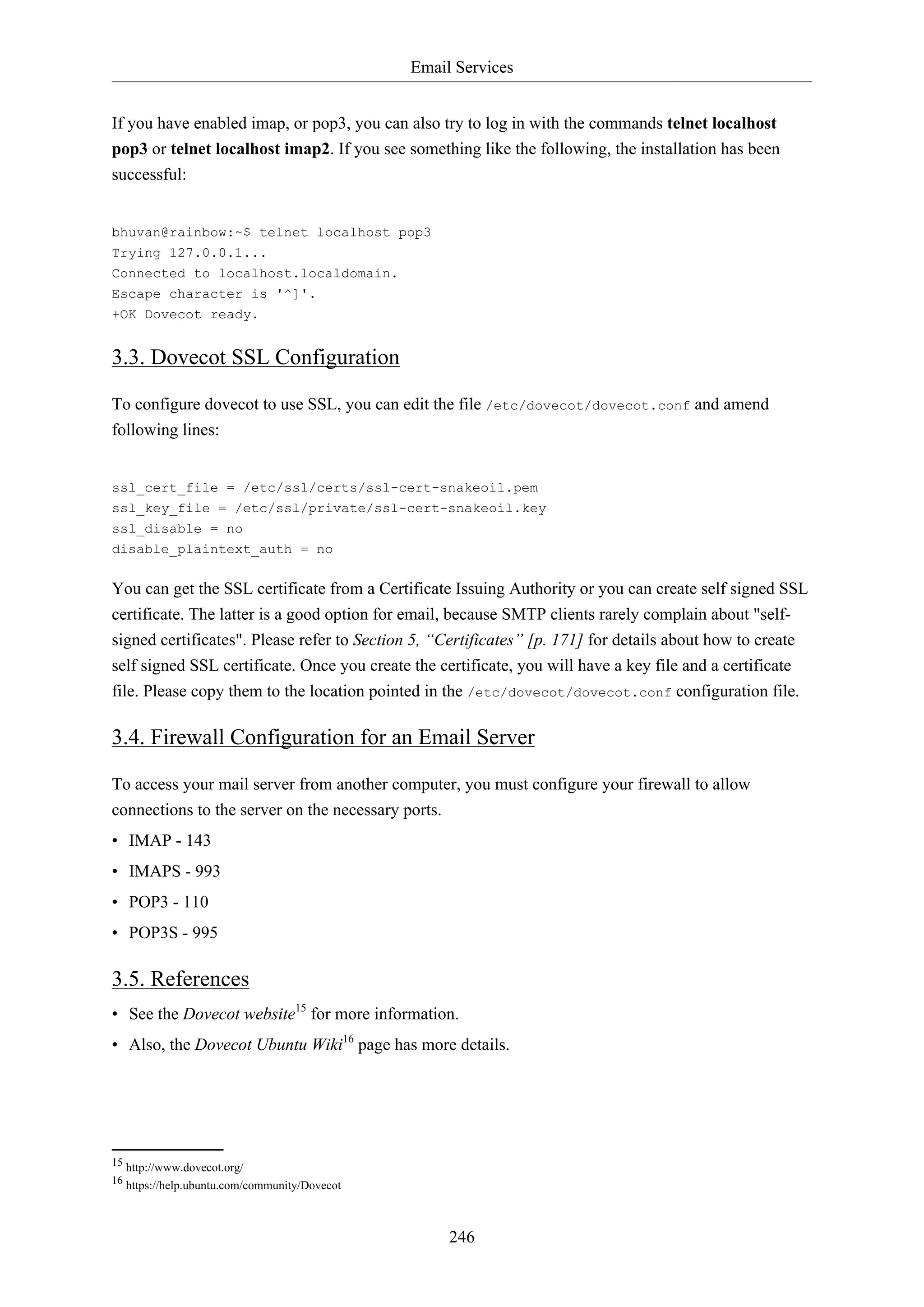 Email Services
246
If you have enabled imap, or pop3, you can also try to log in with the commands telnet localhost
pop3 or telnet localhost imap2. If you see something like the following, the installation has been
successful:
bhuvan@rainbow:~$ telnet localhost pop3
Trying 127.0.0.1...
Connected to localhost.localdomain.
Escape character is '^]'.
+OK Dovecot ready.
3.3. Dovecot SSL Configuration
To configure dovecot to use SSL, you can edit the file /etc/dovecot/dovecot.conf and amend
following lines:
ssl_cert_file = /etc/ssl/certs/ssl-cert-snakeoil.pem
ssl_key_file = /etc/ssl/private/ssl-cert-snakeoil.key
ssl_disable = no
disable_plaintext_auth = no
You can get the SSL certificate from a Certificate Issuing Authority or you can create self signed SSL
certificate. The latter is a good option for email, because SMTP clients rarely complain about "self-
signed certificates". Please refer to Section 5, “Certificates” [p. 171] for details about how to create
self signed SSL certificate. Once you create the certificate, you will have a key file and a certificate
file. Please copy them to the location pointed in the /etc/dovecot/dovecot.conf configuration file.
3.4. Firewall Configuration for an Email Server
To access your mail server from another computer, you must configure your firewall to allow
connections to the server on the necessary ports.
• IMAP - 143
• IMAPS - 993
• POP3 - 110
• POP3S - 995
3.5. References
• See the Dovecot website15
for more information.
• Also, the Dovecot Ubuntu Wiki16
page has more details.
15 http://www.dovecot.org/
16 https://help.ubuntu.com/community/Dovecot
 