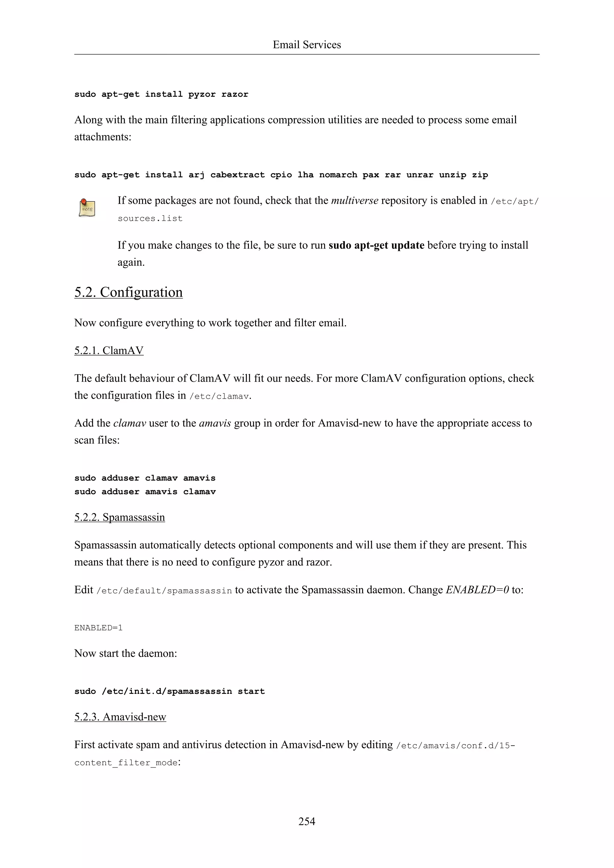 Email Services
254
sudo apt-get install pyzor razor
Along with the main filtering applications compression utilities are needed to process some email
attachments:
sudo apt-get install arj cabextract cpio lha nomarch pax rar unrar unzip zip
If some packages are not found, check that the multiverse repository is enabled in /etc/apt/
sources.list
If you make changes to the file, be sure to run sudo apt-get update before trying to install
again.
5.2. Configuration
Now configure everything to work together and filter email.
5.2.1. ClamAV
The default behaviour of ClamAV will fit our needs. For more ClamAV configuration options, check
the configuration files in /etc/clamav.
Add the clamav user to the amavis group in order for Amavisd-new to have the appropriate access to
scan files:
sudo adduser clamav amavis
sudo adduser amavis clamav
5.2.2. Spamassassin
Spamassassin automatically detects optional components and will use them if they are present. This
means that there is no need to configure pyzor and razor.
Edit /etc/default/spamassassin to activate the Spamassassin daemon. Change ENABLED=0 to:
ENABLED=1
Now start the daemon:
sudo /etc/init.d/spamassassin start
5.2.3. Amavisd-new
First activate spam and antivirus detection in Amavisd-new by editing /etc/amavis/conf.d/15-
content_filter_mode:
 