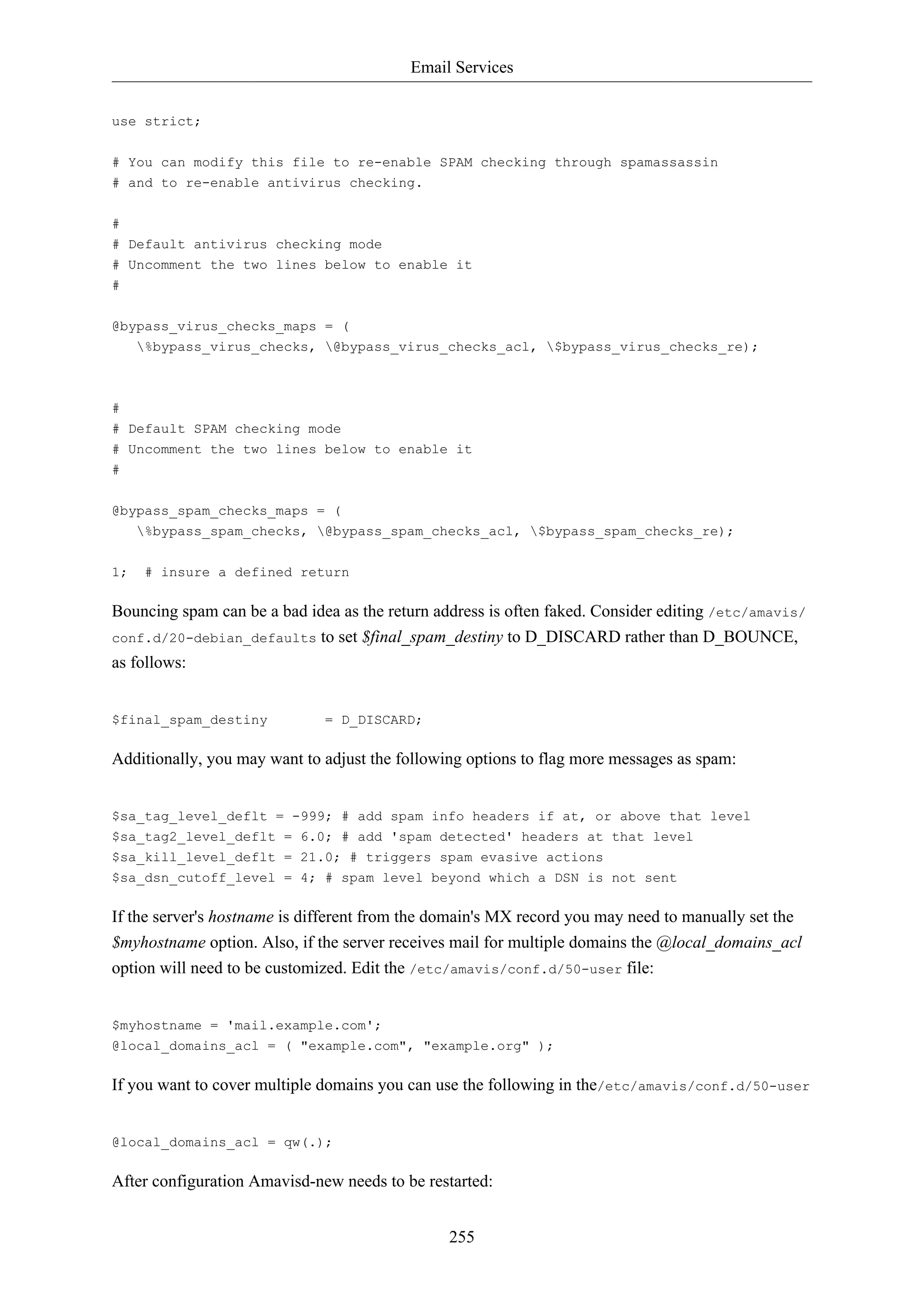 Email Services
255
use strict;
# You can modify this file to re-enable SPAM checking through spamassassin
# and to re-enable antivirus checking.
#
# Default antivirus checking mode
# Uncomment the two lines below to enable it
#
@bypass_virus_checks_maps = (
%bypass_virus_checks, @bypass_virus_checks_acl, $bypass_virus_checks_re);
#
# Default SPAM checking mode
# Uncomment the two lines below to enable it
#
@bypass_spam_checks_maps = (
%bypass_spam_checks, @bypass_spam_checks_acl, $bypass_spam_checks_re);
1; # insure a defined return
Bouncing spam can be a bad idea as the return address is often faked. Consider editing /etc/amavis/
conf.d/20-debian_defaults to set $final_spam_destiny to D_DISCARD rather than D_BOUNCE,
as follows:
$final_spam_destiny = D_DISCARD;
Additionally, you may want to adjust the following options to flag more messages as spam:
$sa_tag_level_deflt = -999; # add spam info headers if at, or above that level
$sa_tag2_level_deflt = 6.0; # add 'spam detected' headers at that level
$sa_kill_level_deflt = 21.0; # triggers spam evasive actions
$sa_dsn_cutoff_level = 4; # spam level beyond which a DSN is not sent
If the server's hostname is different from the domain's MX record you may need to manually set the
$myhostname option. Also, if the server receives mail for multiple domains the @local_domains_acl
option will need to be customized. Edit the /etc/amavis/conf.d/50-user file:
$myhostname = 'mail.example.com';
@local_domains_acl = ( "example.com", "example.org" );
If you want to cover multiple domains you can use the following in the/etc/amavis/conf.d/50-user
@local_domains_acl = qw(.);
After configuration Amavisd-new needs to be restarted:
 