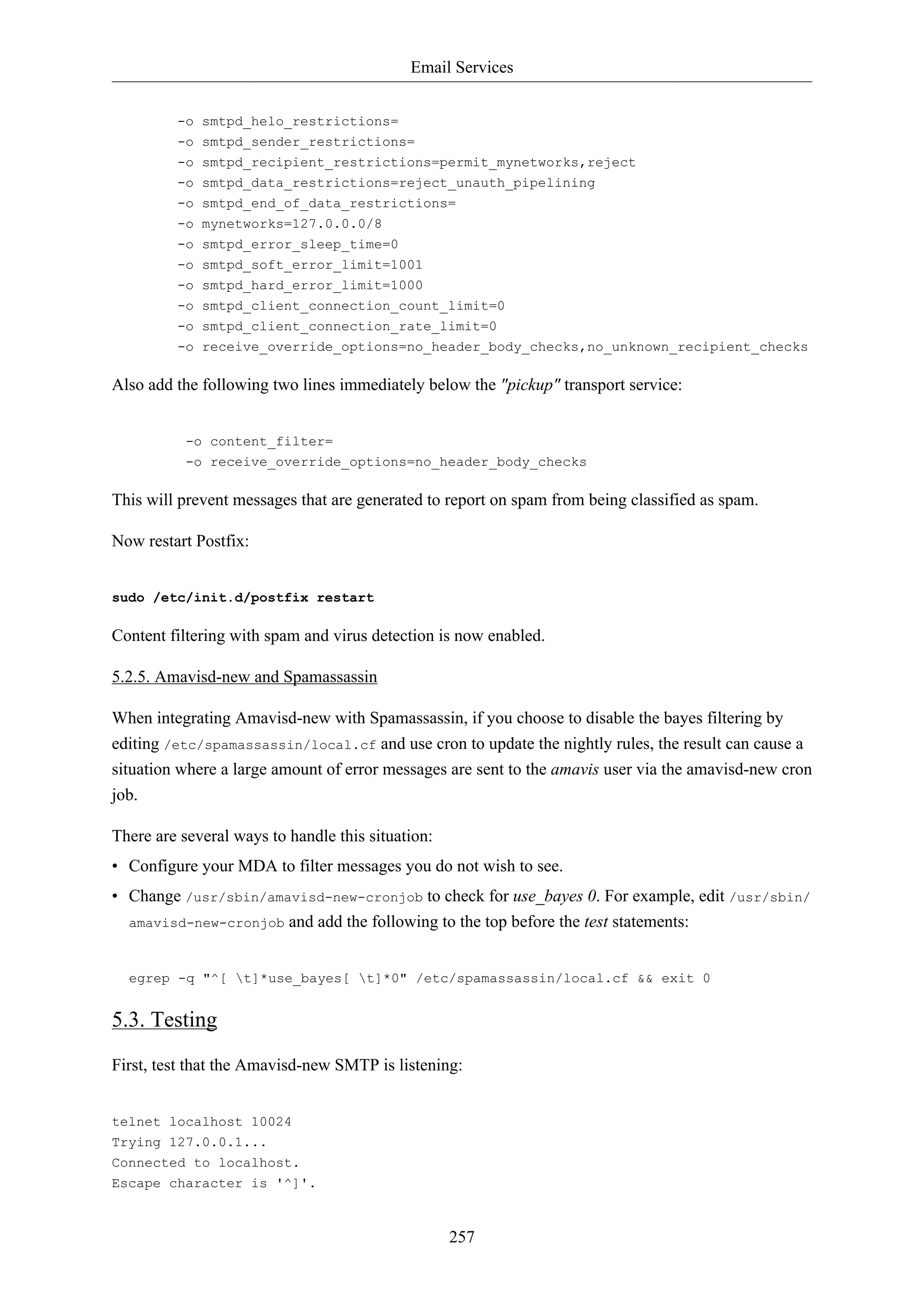 Email Services
257
-o smtpd_helo_restrictions=
-o smtpd_sender_restrictions=
-o smtpd_recipient_restrictions=permit_mynetworks,reject
-o smtpd_data_restrictions=reject_unauth_pipelining
-o smtpd_end_of_data_restrictions=
-o mynetworks=127.0.0.0/8
-o smtpd_error_sleep_time=0
-o smtpd_soft_error_limit=1001
-o smtpd_hard_error_limit=1000
-o smtpd_client_connection_count_limit=0
-o smtpd_client_connection_rate_limit=0
-o receive_override_options=no_header_body_checks,no_unknown_recipient_checks
Also add the following two lines immediately below the "pickup" transport service:
-o content_filter=
-o receive_override_options=no_header_body_checks
This will prevent messages that are generated to report on spam from being classified as spam.
Now restart Postfix:
sudo /etc/init.d/postfix restart
Content filtering with spam and virus detection is now enabled.
5.2.5. Amavisd-new and Spamassassin
When integrating Amavisd-new with Spamassassin, if you choose to disable the bayes filtering by
editing /etc/spamassassin/local.cf and use cron to update the nightly rules, the result can cause a
situation where a large amount of error messages are sent to the amavis user via the amavisd-new cron
job.
There are several ways to handle this situation:
• Configure your MDA to filter messages you do not wish to see.
• Change /usr/sbin/amavisd-new-cronjob to check for use_bayes 0. For example, edit /usr/sbin/
amavisd-new-cronjob and add the following to the top before the test statements:
egrep -q "^[ t]*use_bayes[ t]*0" /etc/spamassassin/local.cf && exit 0
5.3. Testing
First, test that the Amavisd-new SMTP is listening:
telnet localhost 10024
Trying 127.0.0.1...
Connected to localhost.
Escape character is '^]'.
 