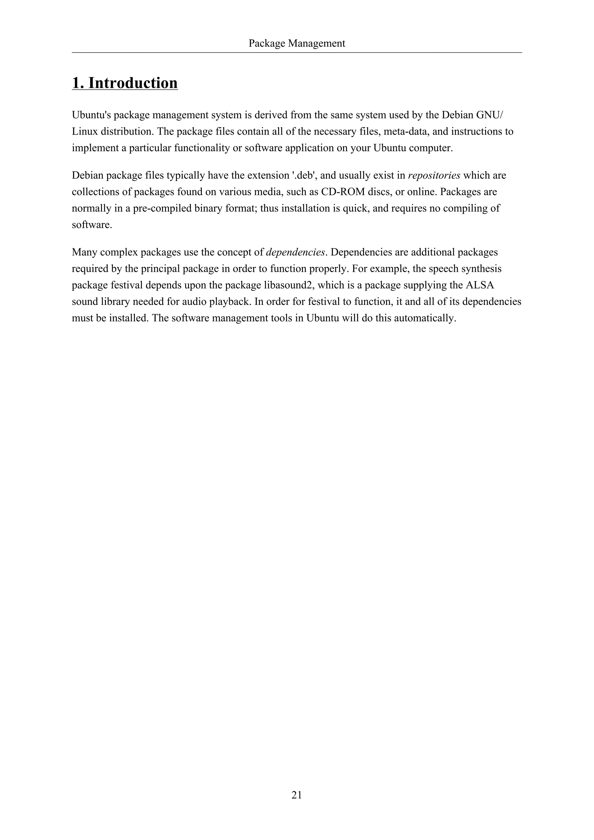 Package Management
21
1. Introduction
Ubuntu's package management system is derived from the same system used by the Debian GNU/
Linux distribution. The package files contain all of the necessary files, meta-data, and instructions to
implement a particular functionality or software application on your Ubuntu computer.
Debian package files typically have the extension '.deb', and usually exist in repositories which are
collections of packages found on various media, such as CD-ROM discs, or online. Packages are
normally in a pre-compiled binary format; thus installation is quick, and requires no compiling of
software.
Many complex packages use the concept of dependencies. Dependencies are additional packages
required by the principal package in order to function properly. For example, the speech synthesis
package festival depends upon the package libasound2, which is a package supplying the ALSA
sound library needed for audio playback. In order for festival to function, it and all of its dependencies
must be installed. The software management tools in Ubuntu will do this automatically.
 