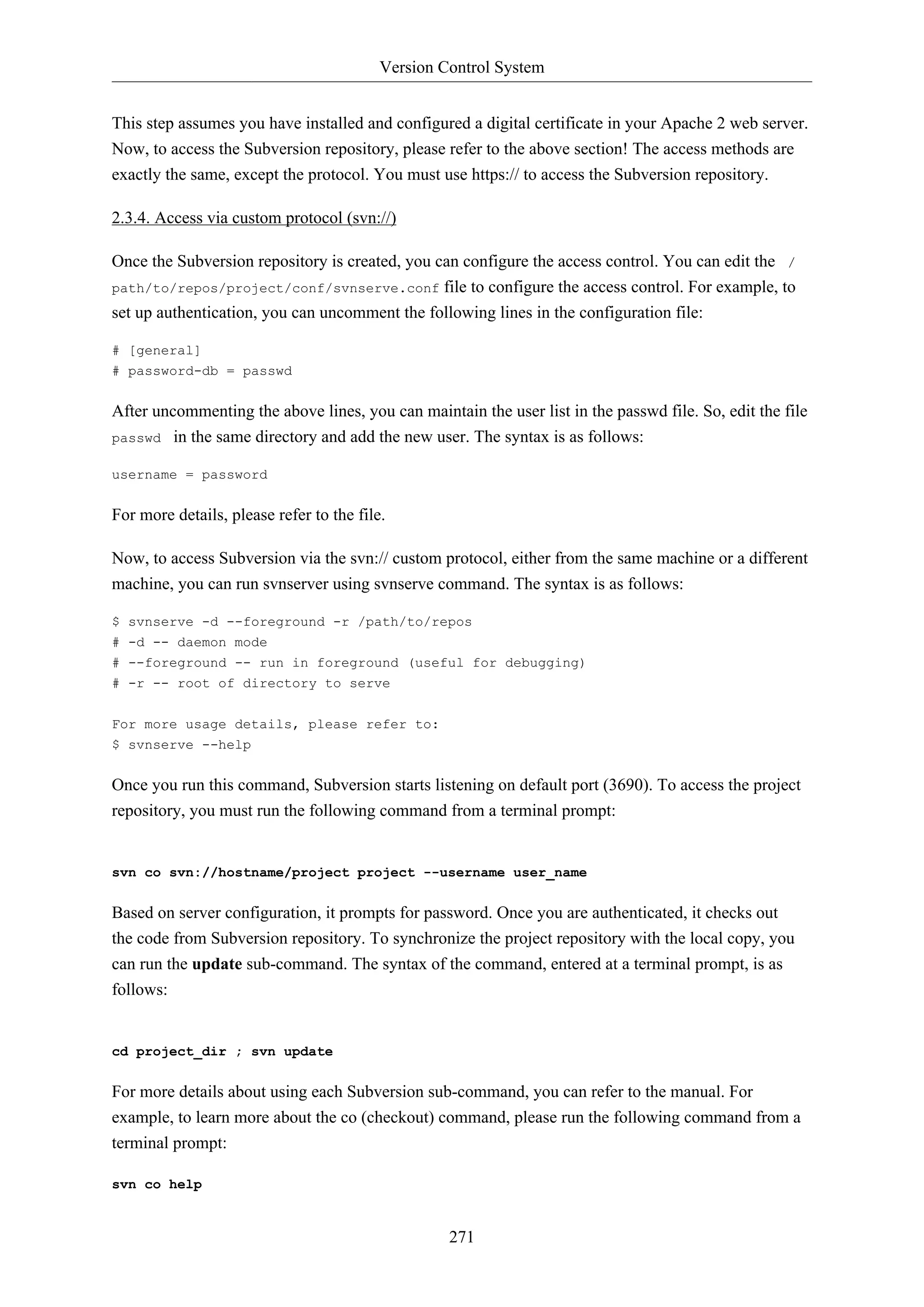 Version Control System
271
This step assumes you have installed and configured a digital certificate in your Apache 2 web server.
Now, to access the Subversion repository, please refer to the above section! The access methods are
exactly the same, except the protocol. You must use https:// to access the Subversion repository.
2.3.4. Access via custom protocol (svn://)
Once the Subversion repository is created, you can configure the access control. You can edit the /
path/to/repos/project/conf/svnserve.conf file to configure the access control. For example, to
set up authentication, you can uncomment the following lines in the configuration file:
# [general]
# password-db = passwd
After uncommenting the above lines, you can maintain the user list in the passwd file. So, edit the file
passwd in the same directory and add the new user. The syntax is as follows:
username = password
For more details, please refer to the file.
Now, to access Subversion via the svn:// custom protocol, either from the same machine or a different
machine, you can run svnserver using svnserve command. The syntax is as follows:
$ svnserve -d --foreground -r /path/to/repos
# -d -- daemon mode
# --foreground -- run in foreground (useful for debugging)
# -r -- root of directory to serve
For more usage details, please refer to:
$ svnserve --help
Once you run this command, Subversion starts listening on default port (3690). To access the project
repository, you must run the following command from a terminal prompt:
svn co svn://hostname/project project --username user_name
Based on server configuration, it prompts for password. Once you are authenticated, it checks out
the code from Subversion repository. To synchronize the project repository with the local copy, you
can run the update sub-command. The syntax of the command, entered at a terminal prompt, is as
follows:
cd project_dir ; svn update
For more details about using each Subversion sub-command, you can refer to the manual. For
example, to learn more about the co (checkout) command, please run the following command from a
terminal prompt:
svn co help
 