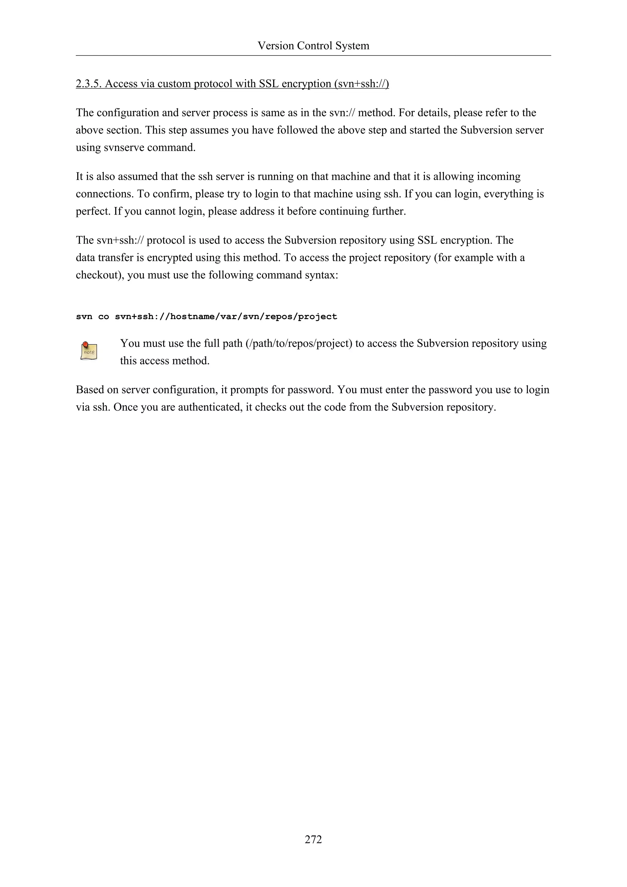 Version Control System
272
2.3.5. Access via custom protocol with SSL encryption (svn+ssh://)
The configuration and server process is same as in the svn:// method. For details, please refer to the
above section. This step assumes you have followed the above step and started the Subversion server
using svnserve command.
It is also assumed that the ssh server is running on that machine and that it is allowing incoming
connections. To confirm, please try to login to that machine using ssh. If you can login, everything is
perfect. If you cannot login, please address it before continuing further.
The svn+ssh:// protocol is used to access the Subversion repository using SSL encryption. The
data transfer is encrypted using this method. To access the project repository (for example with a
checkout), you must use the following command syntax:
svn co svn+ssh://hostname/var/svn/repos/project
You must use the full path (/path/to/repos/project) to access the Subversion repository using
this access method.
Based on server configuration, it prompts for password. You must enter the password you use to login
via ssh. Once you are authenticated, it checks out the code from the Subversion repository.
 