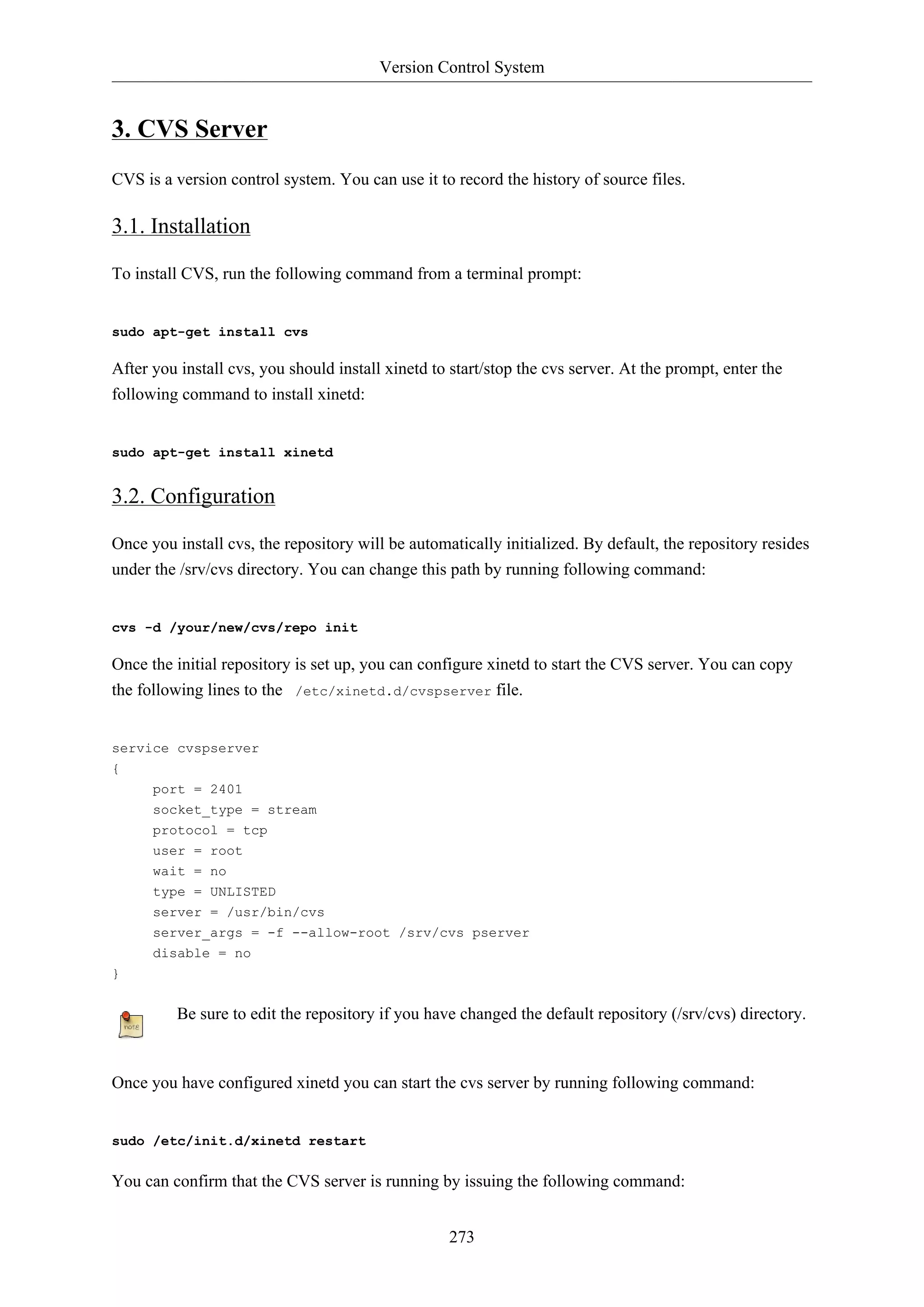 Version Control System
273
3. CVS Server
CVS is a version control system. You can use it to record the history of source files.
3.1. Installation
To install CVS, run the following command from a terminal prompt:
sudo apt-get install cvs
After you install cvs, you should install xinetd to start/stop the cvs server. At the prompt, enter the
following command to install xinetd:
sudo apt-get install xinetd
3.2. Configuration
Once you install cvs, the repository will be automatically initialized. By default, the repository resides
under the /srv/cvs directory. You can change this path by running following command:
cvs -d /your/new/cvs/repo init
Once the initial repository is set up, you can configure xinetd to start the CVS server. You can copy
the following lines to the /etc/xinetd.d/cvspserver file.
service cvspserver
{
port = 2401
socket_type = stream
protocol = tcp
user = root
wait = no
type = UNLISTED
server = /usr/bin/cvs
server_args = -f --allow-root /srv/cvs pserver
disable = no
}
Be sure to edit the repository if you have changed the default repository (/srv/cvs) directory.
Once you have configured xinetd you can start the cvs server by running following command:
sudo /etc/init.d/xinetd restart
You can confirm that the CVS server is running by issuing the following command:
 