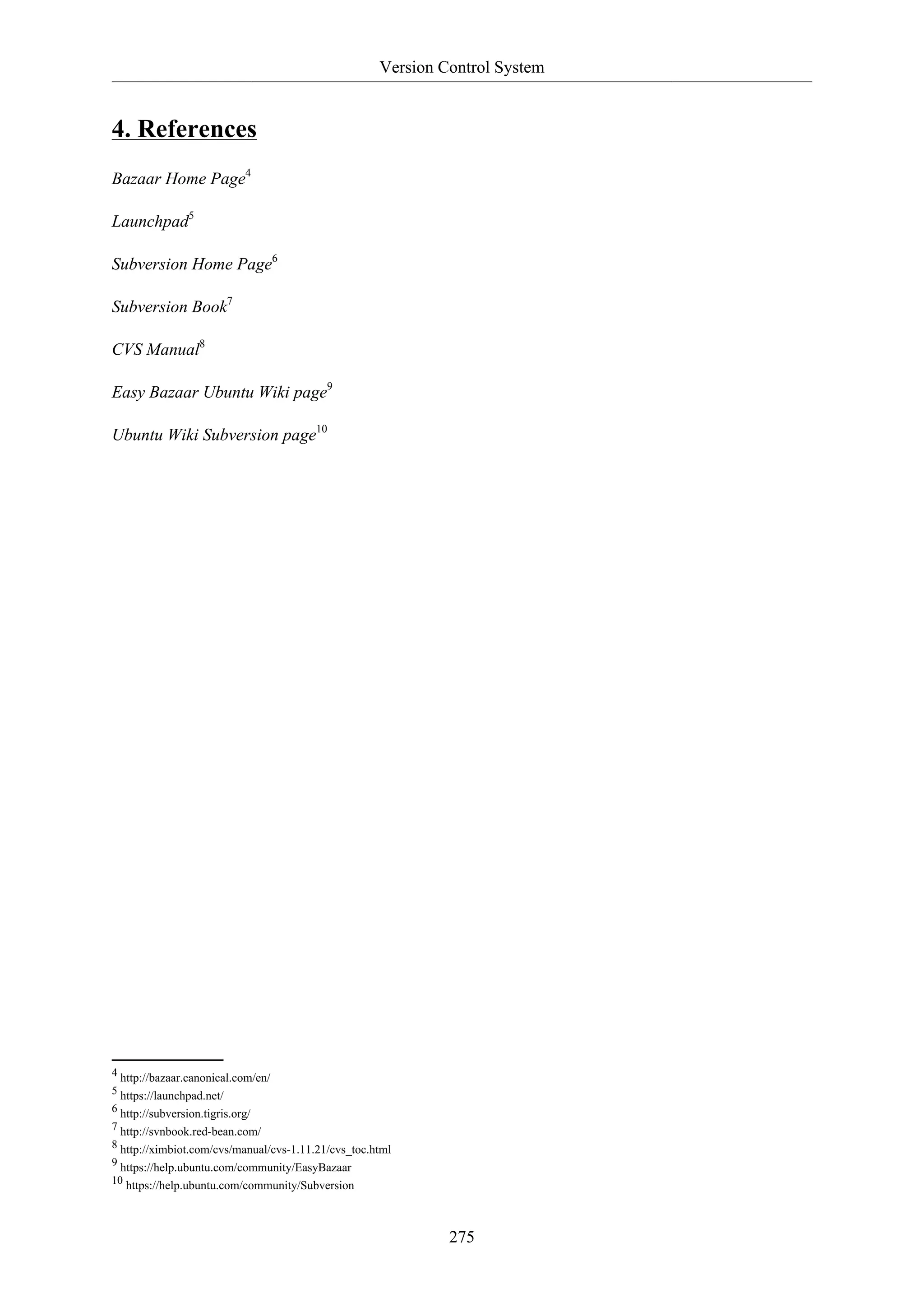 Version Control System
275
4. References
Bazaar Home Page4
Launchpad5
Subversion Home Page6
Subversion Book7
CVS Manual8
Easy Bazaar Ubuntu Wiki page9
Ubuntu Wiki Subversion page10
4 http://bazaar.canonical.com/en/
5 https://launchpad.net/
6 http://subversion.tigris.org/
7 http://svnbook.red-bean.com/
8 http://ximbiot.com/cvs/manual/cvs-1.11.21/cvs_toc.html
9 https://help.ubuntu.com/community/EasyBazaar
10 https://help.ubuntu.com/community/Subversion
 