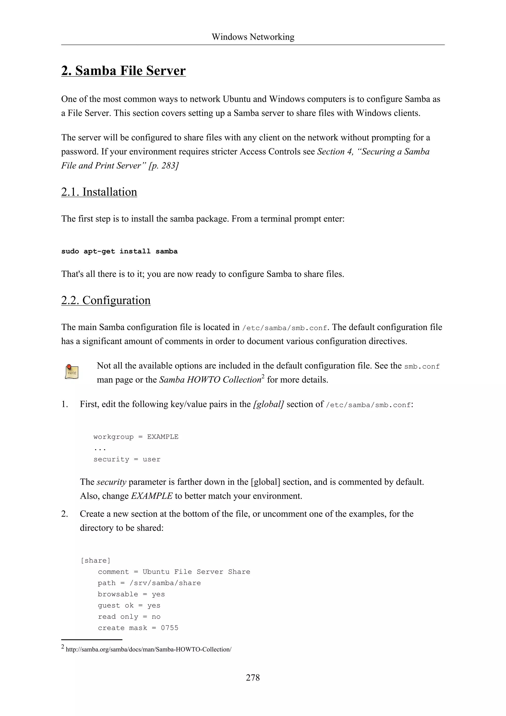Windows Networking
278
2. Samba File Server
One of the most common ways to network Ubuntu and Windows computers is to configure Samba as
a File Server. This section covers setting up a Samba server to share files with Windows clients.
The server will be configured to share files with any client on the network without prompting for a
password. If your environment requires stricter Access Controls see Section 4, “Securing a Samba
File and Print Server” [p. 283]
2.1. Installation
The first step is to install the samba package. From a terminal prompt enter:
sudo apt-get install samba
That's all there is to it; you are now ready to configure Samba to share files.
2.2. Configuration
The main Samba configuration file is located in /etc/samba/smb.conf. The default configuration file
has a significant amount of comments in order to document various configuration directives.
Not all the available options are included in the default configuration file. See the smb.conf
man page or the Samba HOWTO Collection2
for more details.
1. First, edit the following key/value pairs in the [global] section of /etc/samba/smb.conf:
workgroup = EXAMPLE
...
security = user
The security parameter is farther down in the [global] section, and is commented by default.
Also, change EXAMPLE to better match your environment.
2. Create a new section at the bottom of the file, or uncomment one of the examples, for the
directory to be shared:
[share]
comment = Ubuntu File Server Share
path = /srv/samba/share
browsable = yes
guest ok = yes
read only = no
create mask = 0755
2 http://samba.org/samba/docs/man/Samba-HOWTO-Collection/
 