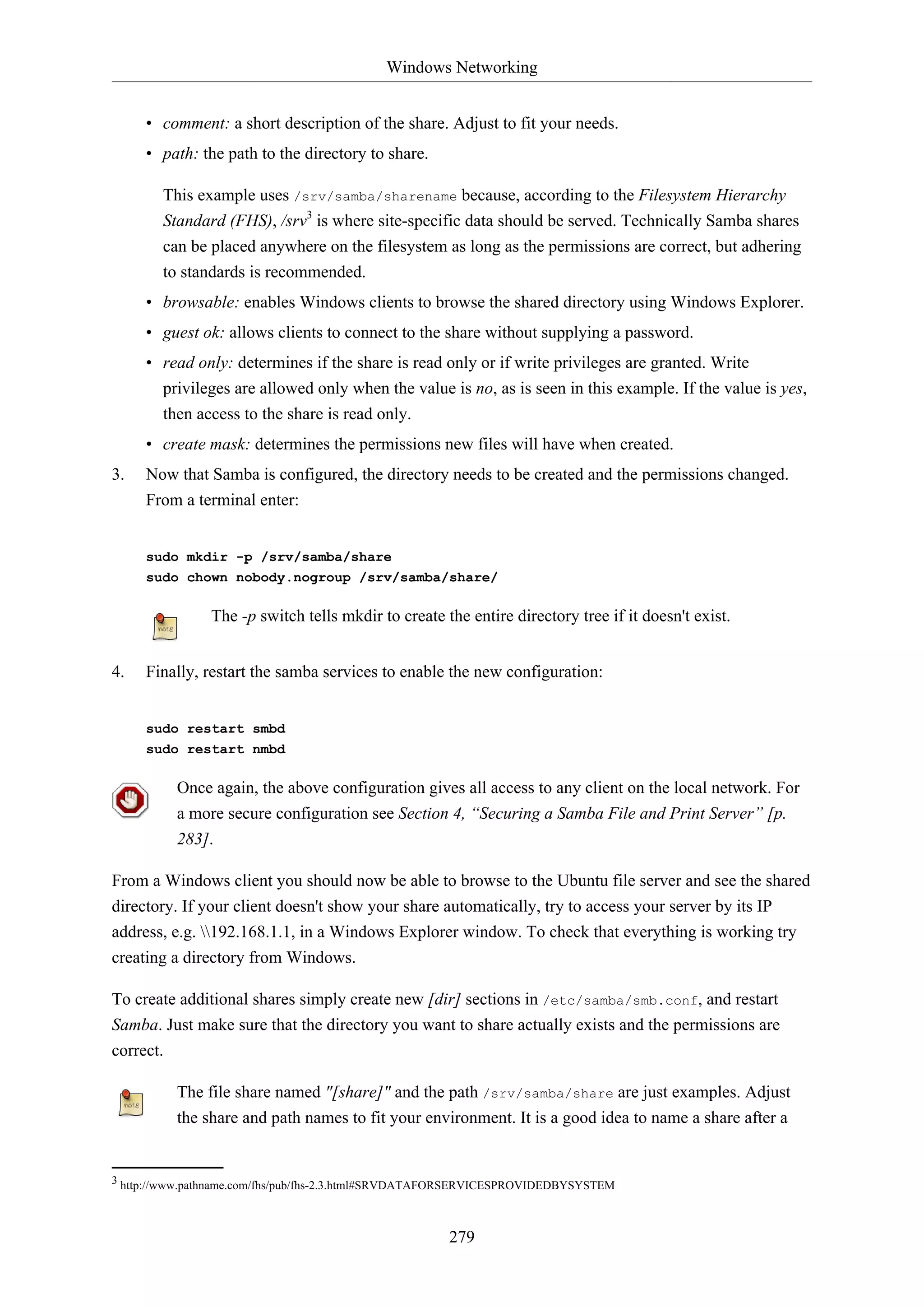 Windows Networking
279
• comment: a short description of the share. Adjust to fit your needs.
• path: the path to the directory to share.
This example uses /srv/samba/sharename because, according to the Filesystem Hierarchy
Standard (FHS), /srv3
is where site-specific data should be served. Technically Samba shares
can be placed anywhere on the filesystem as long as the permissions are correct, but adhering
to standards is recommended.
• browsable: enables Windows clients to browse the shared directory using Windows Explorer.
• guest ok: allows clients to connect to the share without supplying a password.
• read only: determines if the share is read only or if write privileges are granted. Write
privileges are allowed only when the value is no, as is seen in this example. If the value is yes,
then access to the share is read only.
• create mask: determines the permissions new files will have when created.
3. Now that Samba is configured, the directory needs to be created and the permissions changed.
From a terminal enter:
sudo mkdir -p /srv/samba/share
sudo chown nobody.nogroup /srv/samba/share/
The -p switch tells mkdir to create the entire directory tree if it doesn't exist.
4. Finally, restart the samba services to enable the new configuration:
sudo restart smbd
sudo restart nmbd
Once again, the above configuration gives all access to any client on the local network. For
a more secure configuration see Section 4, “Securing a Samba File and Print Server” [p.
283].
From a Windows client you should now be able to browse to the Ubuntu file server and see the shared
directory. If your client doesn't show your share automatically, try to access your server by its IP
address, e.g. 192.168.1.1, in a Windows Explorer window. To check that everything is working try
creating a directory from Windows.
To create additional shares simply create new [dir] sections in /etc/samba/smb.conf, and restart
Samba. Just make sure that the directory you want to share actually exists and the permissions are
correct.
The file share named "[share]" and the path /srv/samba/share are just examples. Adjust
the share and path names to fit your environment. It is a good idea to name a share after a
3 http://www.pathname.com/fhs/pub/fhs-2.3.html#SRVDATAFORSERVICESPROVIDEDBYSYSTEM
 