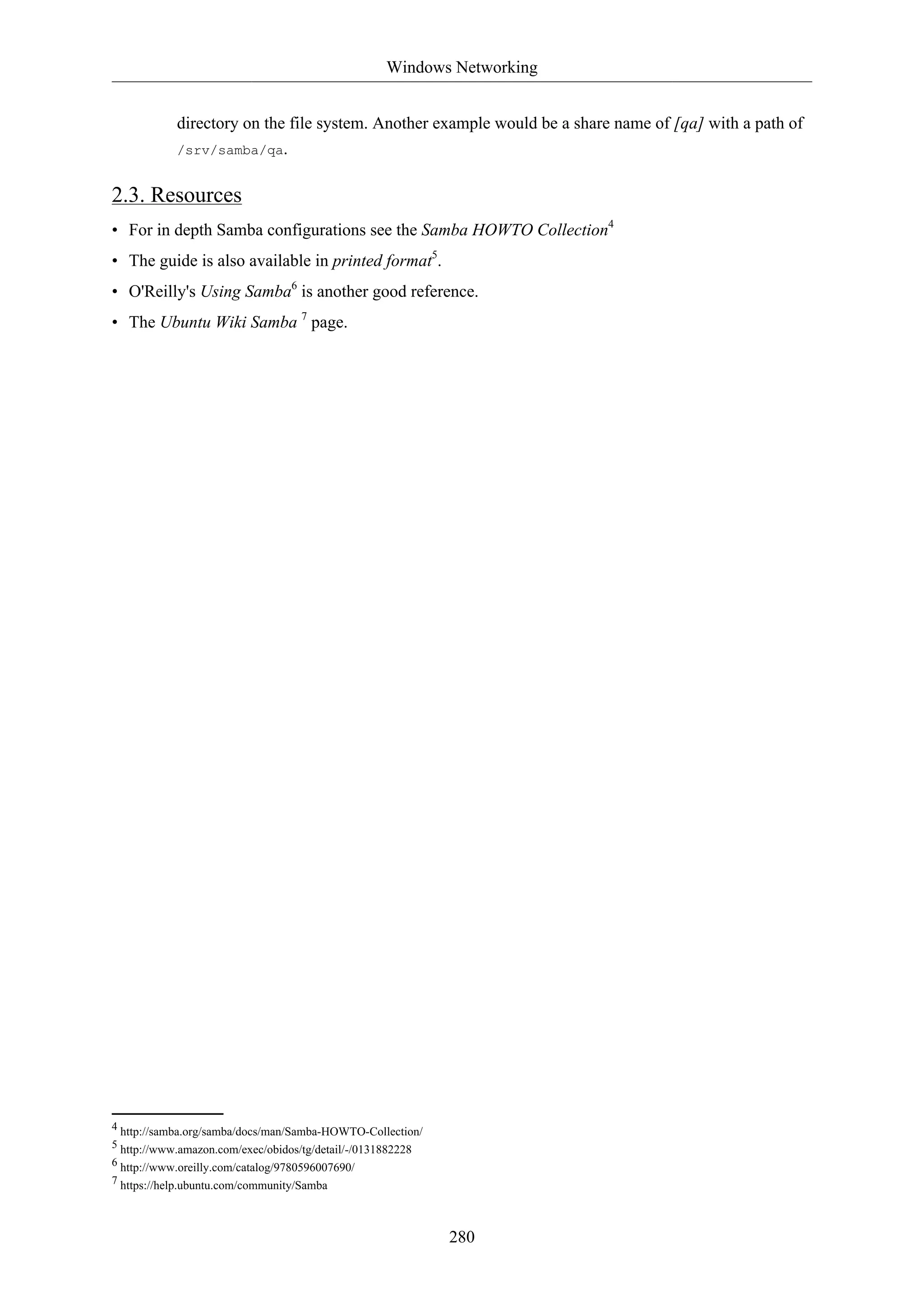 Windows Networking
280
directory on the file system. Another example would be a share name of [qa] with a path of
/srv/samba/qa.
2.3. Resources
• For in depth Samba configurations see the Samba HOWTO Collection4
• The guide is also available in printed format5
.
• O'Reilly's Using Samba6
is another good reference.
• The Ubuntu Wiki Samba 7
page.
4 http://samba.org/samba/docs/man/Samba-HOWTO-Collection/
5 http://www.amazon.com/exec/obidos/tg/detail/-/0131882228
6 http://www.oreilly.com/catalog/9780596007690/
7 https://help.ubuntu.com/community/Samba
 