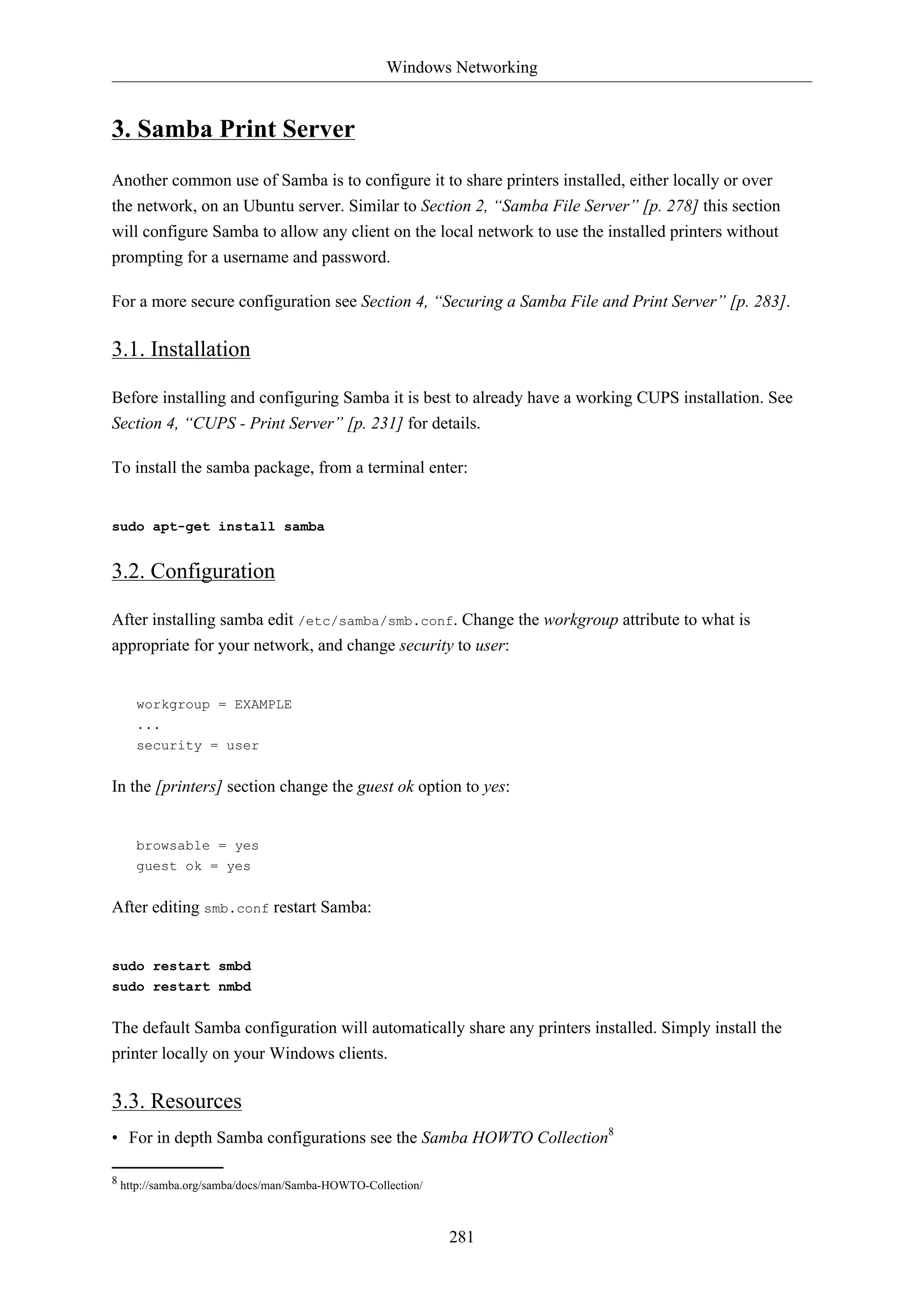 Windows Networking
281
3. Samba Print Server
Another common use of Samba is to configure it to share printers installed, either locally or over
the network, on an Ubuntu server. Similar to Section 2, “Samba File Server” [p. 278] this section
will configure Samba to allow any client on the local network to use the installed printers without
prompting for a username and password.
For a more secure configuration see Section 4, “Securing a Samba File and Print Server” [p. 283].
3.1. Installation
Before installing and configuring Samba it is best to already have a working CUPS installation. See
Section 4, “CUPS - Print Server” [p. 231] for details.
To install the samba package, from a terminal enter:
sudo apt-get install samba
3.2. Configuration
After installing samba edit /etc/samba/smb.conf. Change the workgroup attribute to what is
appropriate for your network, and change security to user:
workgroup = EXAMPLE
...
security = user
In the [printers] section change the guest ok option to yes:
browsable = yes
guest ok = yes
After editing smb.conf restart Samba:
sudo restart smbd
sudo restart nmbd
The default Samba configuration will automatically share any printers installed. Simply install the
printer locally on your Windows clients.
3.3. Resources
• For in depth Samba configurations see the Samba HOWTO Collection8
8 http://samba.org/samba/docs/man/Samba-HOWTO-Collection/
 