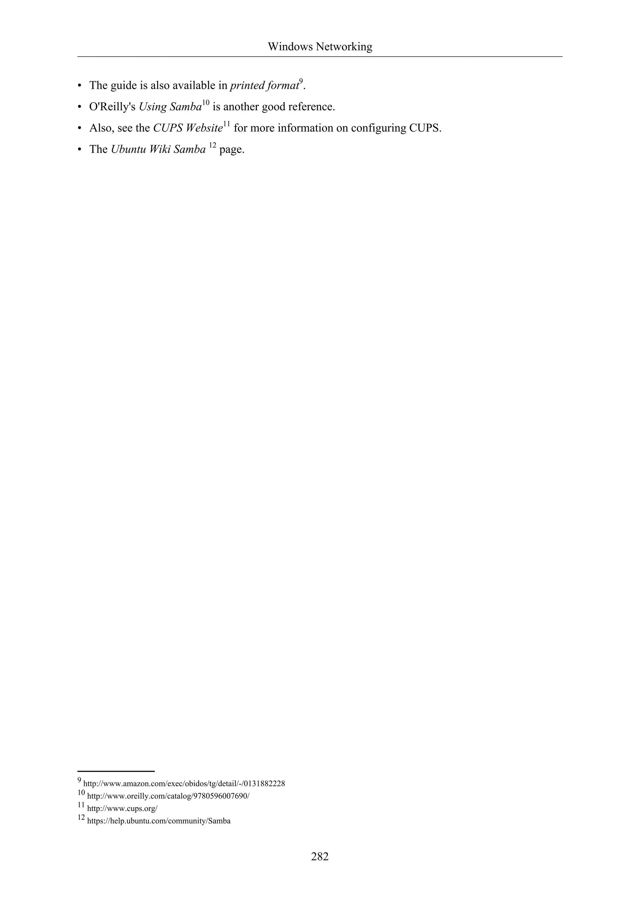 Windows Networking
282
• The guide is also available in printed format9
.
• O'Reilly's Using Samba10
is another good reference.
• Also, see the CUPS Website11
for more information on configuring CUPS.
• The Ubuntu Wiki Samba 12
page.
9 http://www.amazon.com/exec/obidos/tg/detail/-/0131882228
10 http://www.oreilly.com/catalog/9780596007690/
11 http://www.cups.org/
12 https://help.ubuntu.com/community/Samba
 