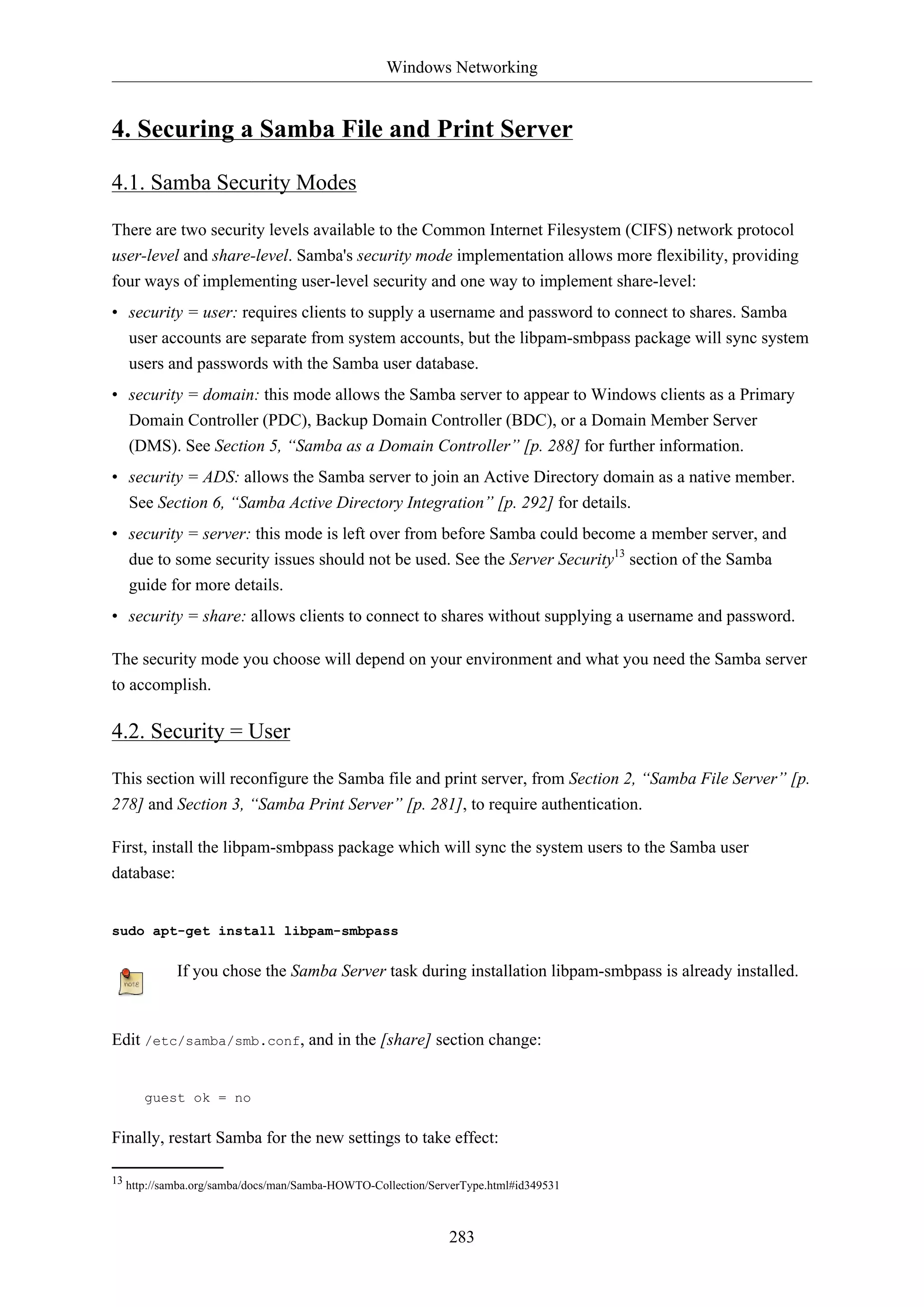 Windows Networking
283
4. Securing a Samba File and Print Server
4.1. Samba Security Modes
There are two security levels available to the Common Internet Filesystem (CIFS) network protocol
user-level and share-level. Samba's security mode implementation allows more flexibility, providing
four ways of implementing user-level security and one way to implement share-level:
• security = user: requires clients to supply a username and password to connect to shares. Samba
user accounts are separate from system accounts, but the libpam-smbpass package will sync system
users and passwords with the Samba user database.
• security = domain: this mode allows the Samba server to appear to Windows clients as a Primary
Domain Controller (PDC), Backup Domain Controller (BDC), or a Domain Member Server
(DMS). See Section 5, “Samba as a Domain Controller” [p. 288] for further information.
• security = ADS: allows the Samba server to join an Active Directory domain as a native member.
See Section 6, “Samba Active Directory Integration” [p. 292] for details.
• security = server: this mode is left over from before Samba could become a member server, and
due to some security issues should not be used. See the Server Security13
section of the Samba
guide for more details.
• security = share: allows clients to connect to shares without supplying a username and password.
The security mode you choose will depend on your environment and what you need the Samba server
to accomplish.
4.2. Security = User
This section will reconfigure the Samba file and print server, from Section 2, “Samba File Server” [p.
278] and Section 3, “Samba Print Server” [p. 281], to require authentication.
First, install the libpam-smbpass package which will sync the system users to the Samba user
database:
sudo apt-get install libpam-smbpass
If you chose the Samba Server task during installation libpam-smbpass is already installed.
Edit /etc/samba/smb.conf, and in the [share] section change:
guest ok = no
Finally, restart Samba for the new settings to take effect:
13 http://samba.org/samba/docs/man/Samba-HOWTO-Collection/ServerType.html#id349531
 