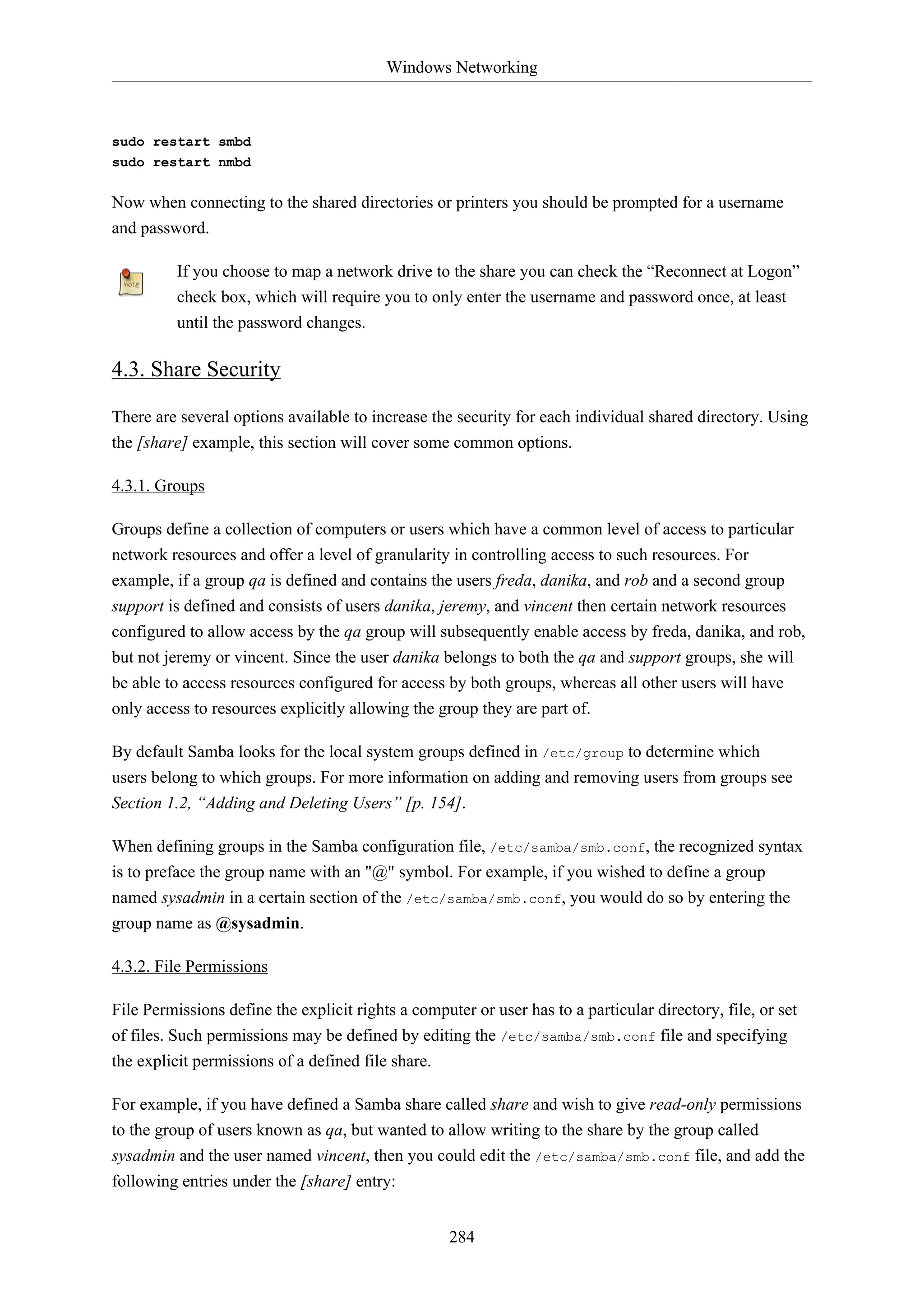 Windows Networking
284
sudo restart smbd
sudo restart nmbd
Now when connecting to the shared directories or printers you should be prompted for a username
and password.
If you choose to map a network drive to the share you can check the “Reconnect at Logon”
check box, which will require you to only enter the username and password once, at least
until the password changes.
4.3. Share Security
There are several options available to increase the security for each individual shared directory. Using
the [share] example, this section will cover some common options.
4.3.1. Groups
Groups define a collection of computers or users which have a common level of access to particular
network resources and offer a level of granularity in controlling access to such resources. For
example, if a group qa is defined and contains the users freda, danika, and rob and a second group
support is defined and consists of users danika, jeremy, and vincent then certain network resources
configured to allow access by the qa group will subsequently enable access by freda, danika, and rob,
but not jeremy or vincent. Since the user danika belongs to both the qa and support groups, she will
be able to access resources configured for access by both groups, whereas all other users will have
only access to resources explicitly allowing the group they are part of.
By default Samba looks for the local system groups defined in /etc/group to determine which
users belong to which groups. For more information on adding and removing users from groups see
Section 1.2, “Adding and Deleting Users” [p. 154].
When defining groups in the Samba configuration file, /etc/samba/smb.conf, the recognized syntax
is to preface the group name with an "@" symbol. For example, if you wished to define a group
named sysadmin in a certain section of the /etc/samba/smb.conf, you would do so by entering the
group name as @sysadmin.
4.3.2. File Permissions
File Permissions define the explicit rights a computer or user has to a particular directory, file, or set
of files. Such permissions may be defined by editing the /etc/samba/smb.conf file and specifying
the explicit permissions of a defined file share.
For example, if you have defined a Samba share called share and wish to give read-only permissions
to the group of users known as qa, but wanted to allow writing to the share by the group called
sysadmin and the user named vincent, then you could edit the /etc/samba/smb.conf file, and add the
following entries under the [share] entry:
 