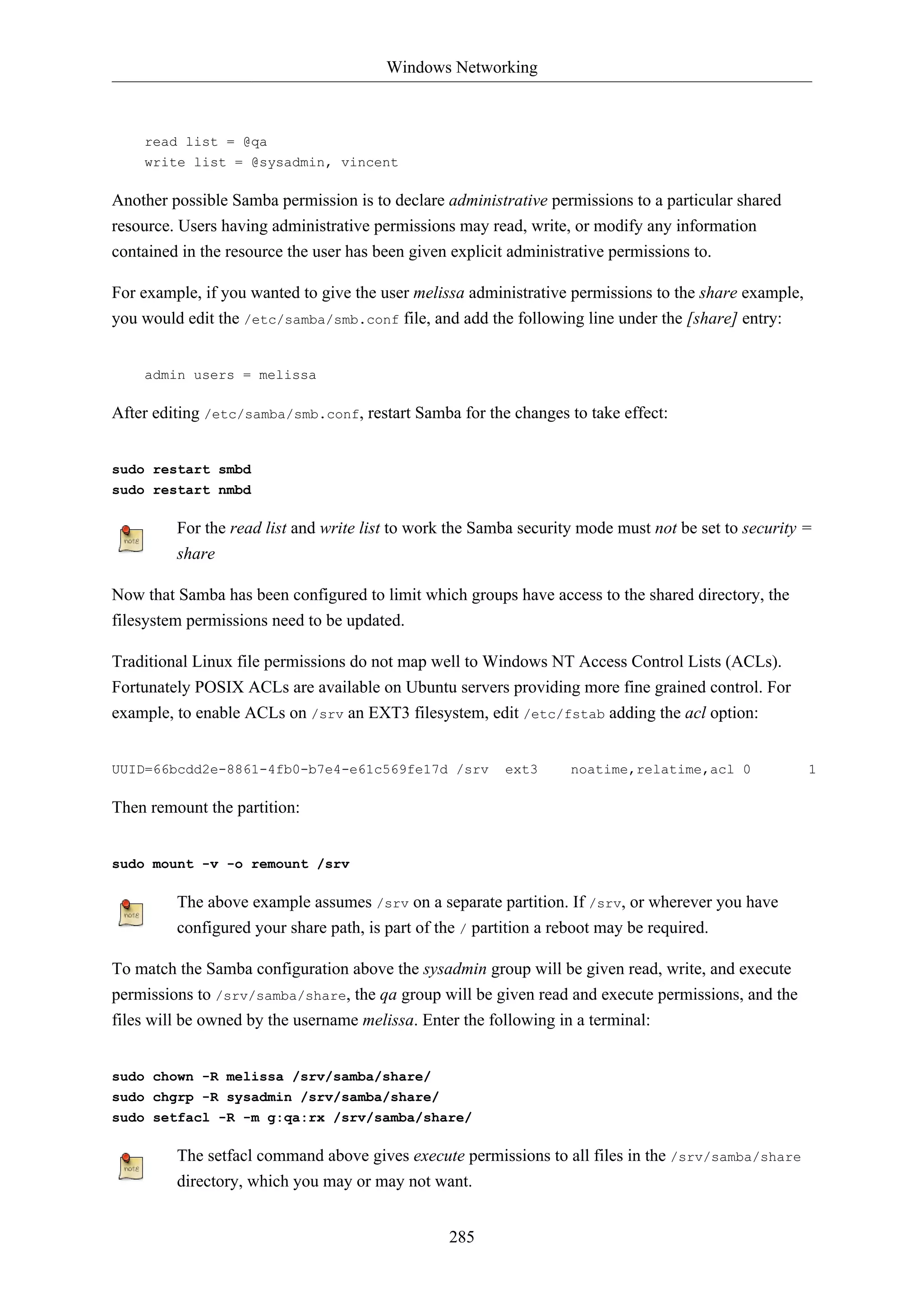 Windows Networking
285
read list = @qa
write list = @sysadmin, vincent
Another possible Samba permission is to declare administrative permissions to a particular shared
resource. Users having administrative permissions may read, write, or modify any information
contained in the resource the user has been given explicit administrative permissions to.
For example, if you wanted to give the user melissa administrative permissions to the share example,
you would edit the /etc/samba/smb.conf file, and add the following line under the [share] entry:
admin users = melissa
After editing /etc/samba/smb.conf, restart Samba for the changes to take effect:
sudo restart smbd
sudo restart nmbd
For the read list and write list to work the Samba security mode must not be set to security =
share
Now that Samba has been configured to limit which groups have access to the shared directory, the
filesystem permissions need to be updated.
Traditional Linux file permissions do not map well to Windows NT Access Control Lists (ACLs).
Fortunately POSIX ACLs are available on Ubuntu servers providing more fine grained control. For
example, to enable ACLs on /srv an EXT3 filesystem, edit /etc/fstab adding the acl option:
UUID=66bcdd2e-8861-4fb0-b7e4-e61c569fe17d /srv ext3 noatime,relatime,acl 0 1
Then remount the partition:
sudo mount -v -o remount /srv
The above example assumes /srv on a separate partition. If /srv, or wherever you have
configured your share path, is part of the / partition a reboot may be required.
To match the Samba configuration above the sysadmin group will be given read, write, and execute
permissions to /srv/samba/share, the qa group will be given read and execute permissions, and the
files will be owned by the username melissa. Enter the following in a terminal:
sudo chown -R melissa /srv/samba/share/
sudo chgrp -R sysadmin /srv/samba/share/
sudo setfacl -R -m g:qa:rx /srv/samba/share/
The setfacl command above gives execute permissions to all files in the /srv/samba/share
directory, which you may or may not want.
 