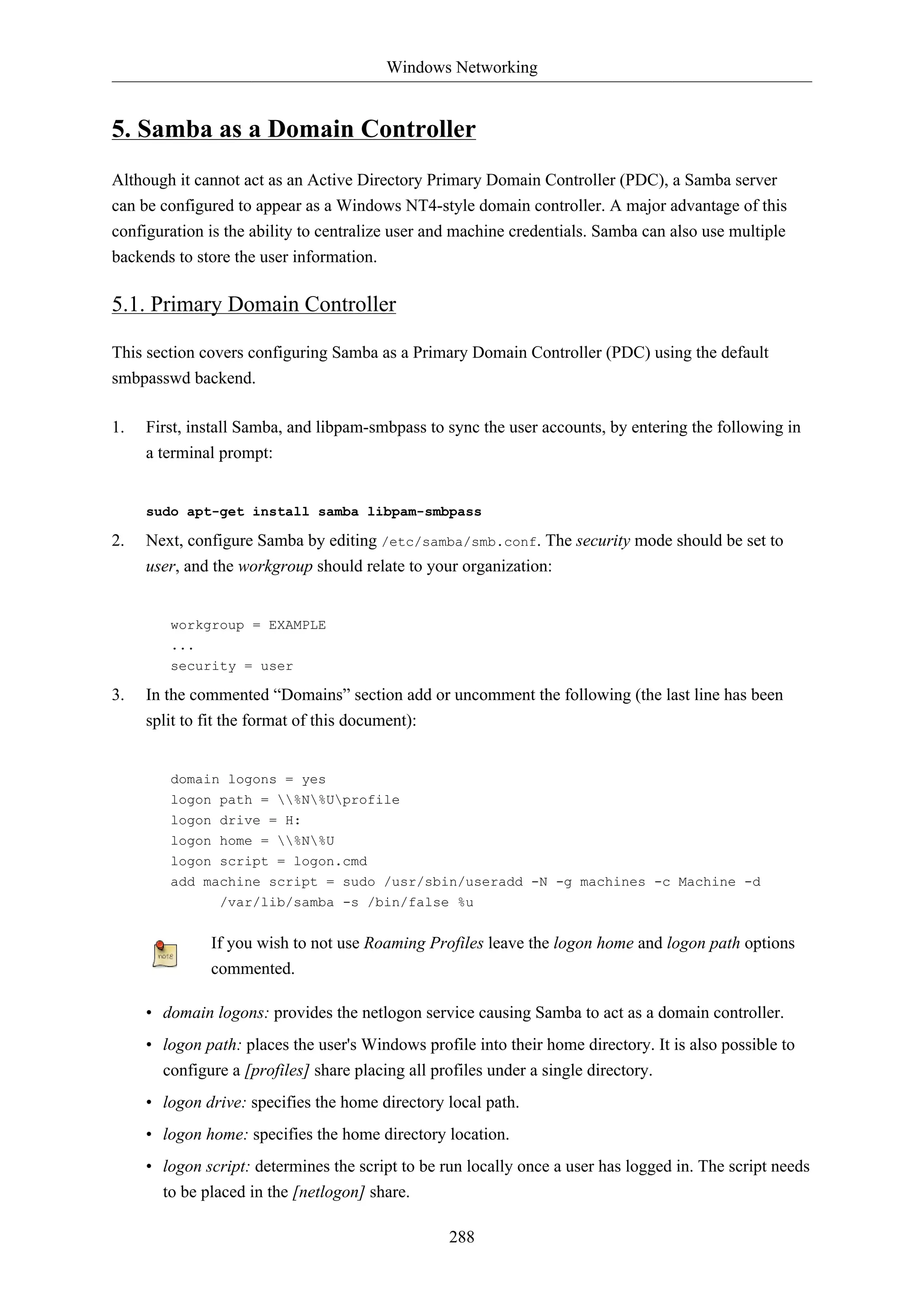 Windows Networking
288
5. Samba as a Domain Controller
Although it cannot act as an Active Directory Primary Domain Controller (PDC), a Samba server
can be configured to appear as a Windows NT4-style domain controller. A major advantage of this
configuration is the ability to centralize user and machine credentials. Samba can also use multiple
backends to store the user information.
5.1. Primary Domain Controller
This section covers configuring Samba as a Primary Domain Controller (PDC) using the default
smbpasswd backend.
1. First, install Samba, and libpam-smbpass to sync the user accounts, by entering the following in
a terminal prompt:
sudo apt-get install samba libpam-smbpass
2. Next, configure Samba by editing /etc/samba/smb.conf. The security mode should be set to
user, and the workgroup should relate to your organization:
workgroup = EXAMPLE
...
security = user
3. In the commented “Domains” section add or uncomment the following (the last line has been
split to fit the format of this document):
domain logons = yes
logon path = %N%Uprofile
logon drive = H:
logon home = %N%U
logon script = logon.cmd
add machine script = sudo /usr/sbin/useradd -N -g machines -c Machine -d
/var/lib/samba -s /bin/false %u
If you wish to not use Roaming Profiles leave the logon home and logon path options
commented.
• domain logons: provides the netlogon service causing Samba to act as a domain controller.
• logon path: places the user's Windows profile into their home directory. It is also possible to
configure a [profiles] share placing all profiles under a single directory.
• logon drive: specifies the home directory local path.
• logon home: specifies the home directory location.
• logon script: determines the script to be run locally once a user has logged in. The script needs
to be placed in the [netlogon] share.
 