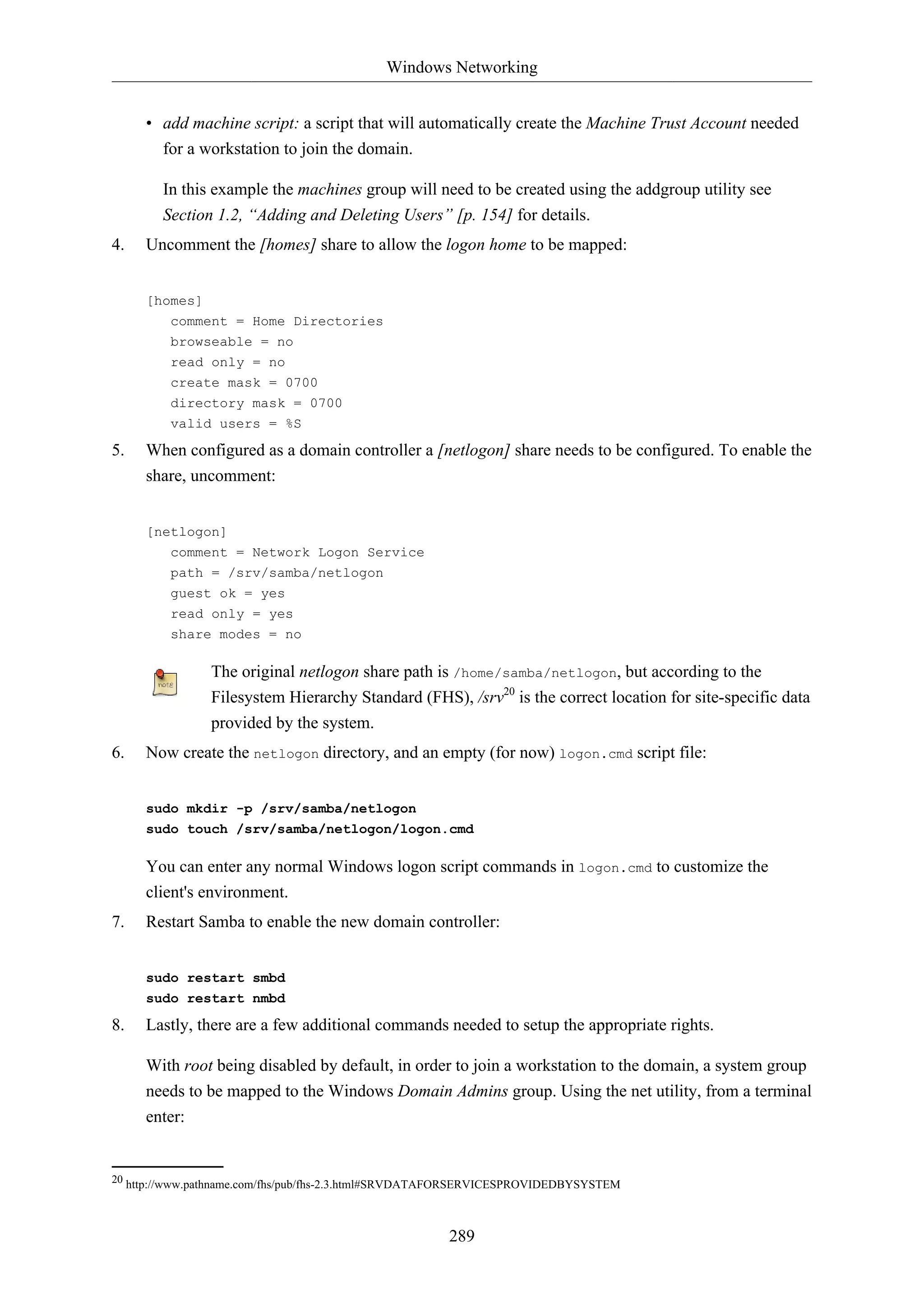 Windows Networking
289
• add machine script: a script that will automatically create the Machine Trust Account needed
for a workstation to join the domain.
In this example the machines group will need to be created using the addgroup utility see
Section 1.2, “Adding and Deleting Users” [p. 154] for details.
4. Uncomment the [homes] share to allow the logon home to be mapped:
[homes]
comment = Home Directories
browseable = no
read only = no
create mask = 0700
directory mask = 0700
valid users = %S
5. When configured as a domain controller a [netlogon] share needs to be configured. To enable the
share, uncomment:
[netlogon]
comment = Network Logon Service
path = /srv/samba/netlogon
guest ok = yes
read only = yes
share modes = no
The original netlogon share path is /home/samba/netlogon, but according to the
Filesystem Hierarchy Standard (FHS), /srv20
is the correct location for site-specific data
provided by the system.
6. Now create the netlogon directory, and an empty (for now) logon.cmd script file:
sudo mkdir -p /srv/samba/netlogon
sudo touch /srv/samba/netlogon/logon.cmd
You can enter any normal Windows logon script commands in logon.cmd to customize the
client's environment.
7. Restart Samba to enable the new domain controller:
sudo restart smbd
sudo restart nmbd
8. Lastly, there are a few additional commands needed to setup the appropriate rights.
With root being disabled by default, in order to join a workstation to the domain, a system group
needs to be mapped to the Windows Domain Admins group. Using the net utility, from a terminal
enter:
20 http://www.pathname.com/fhs/pub/fhs-2.3.html#SRVDATAFORSERVICESPROVIDEDBYSYSTEM
 