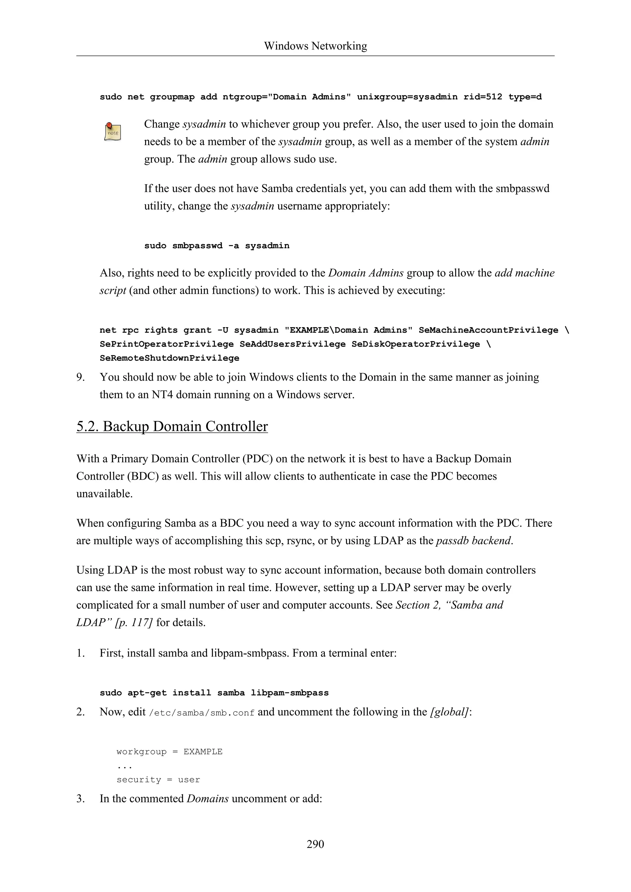 Windows Networking
290
sudo net groupmap add ntgroup="Domain Admins" unixgroup=sysadmin rid=512 type=d
Change sysadmin to whichever group you prefer. Also, the user used to join the domain
needs to be a member of the sysadmin group, as well as a member of the system admin
group. The admin group allows sudo use.
If the user does not have Samba credentials yet, you can add them with the smbpasswd
utility, change the sysadmin username appropriately:
sudo smbpasswd -a sysadmin
Also, rights need to be explicitly provided to the Domain Admins group to allow the add machine
script (and other admin functions) to work. This is achieved by executing:
net rpc rights grant -U sysadmin "EXAMPLEDomain Admins" SeMachineAccountPrivilege 
SePrintOperatorPrivilege SeAddUsersPrivilege SeDiskOperatorPrivilege 
SeRemoteShutdownPrivilege
9. You should now be able to join Windows clients to the Domain in the same manner as joining
them to an NT4 domain running on a Windows server.
5.2. Backup Domain Controller
With a Primary Domain Controller (PDC) on the network it is best to have a Backup Domain
Controller (BDC) as well. This will allow clients to authenticate in case the PDC becomes
unavailable.
When configuring Samba as a BDC you need a way to sync account information with the PDC. There
are multiple ways of accomplishing this scp, rsync, or by using LDAP as the passdb backend.
Using LDAP is the most robust way to sync account information, because both domain controllers
can use the same information in real time. However, setting up a LDAP server may be overly
complicated for a small number of user and computer accounts. See Section 2, “Samba and
LDAP” [p. 117] for details.
1. First, install samba and libpam-smbpass. From a terminal enter:
sudo apt-get install samba libpam-smbpass
2. Now, edit /etc/samba/smb.conf and uncomment the following in the [global]:
workgroup = EXAMPLE
...
security = user
3. In the commented Domains uncomment or add:
 