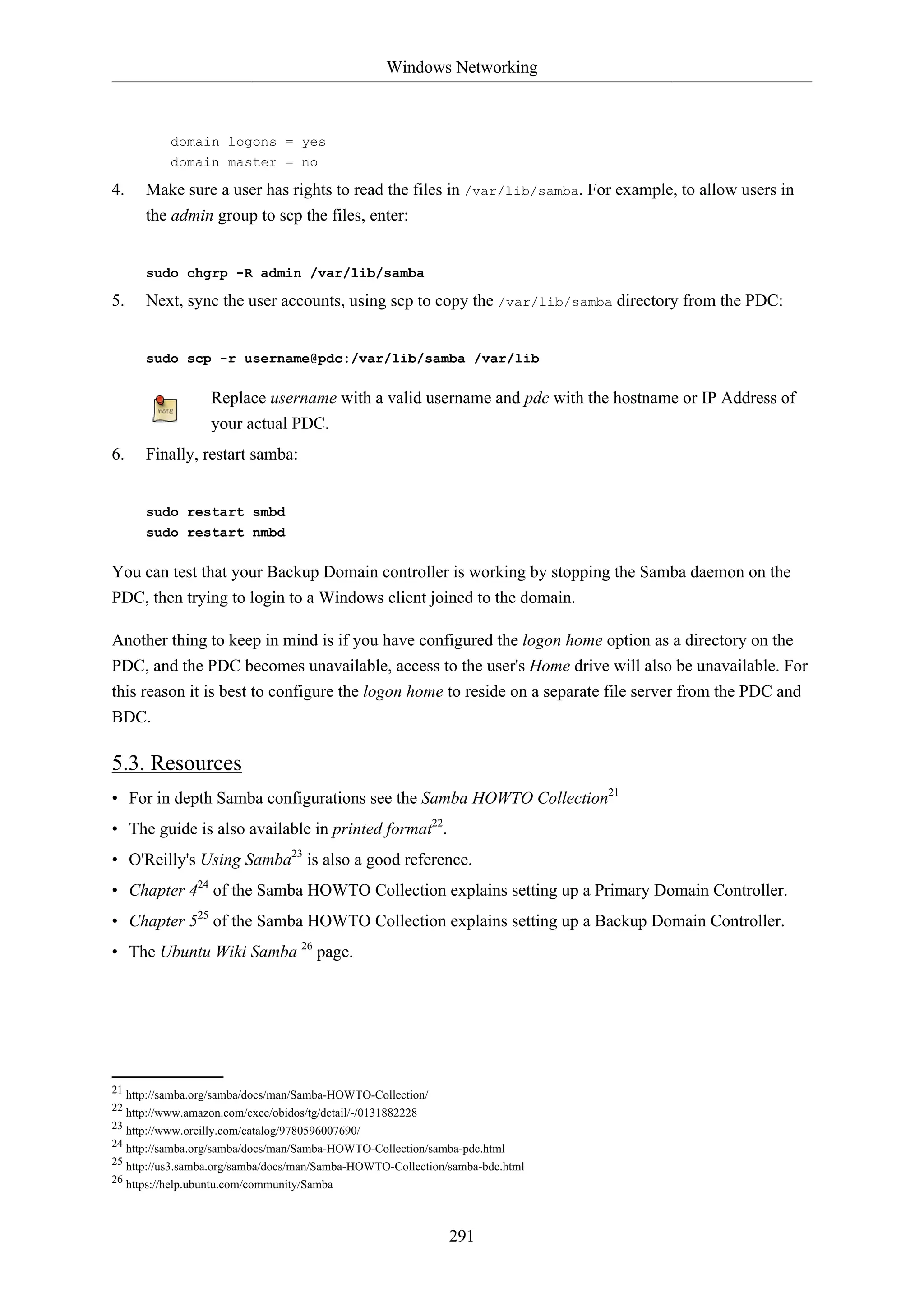 Windows Networking
291
domain logons = yes
domain master = no
4. Make sure a user has rights to read the files in /var/lib/samba. For example, to allow users in
the admin group to scp the files, enter:
sudo chgrp -R admin /var/lib/samba
5. Next, sync the user accounts, using scp to copy the /var/lib/samba directory from the PDC:
sudo scp -r username@pdc:/var/lib/samba /var/lib
Replace username with a valid username and pdc with the hostname or IP Address of
your actual PDC.
6. Finally, restart samba:
sudo restart smbd
sudo restart nmbd
You can test that your Backup Domain controller is working by stopping the Samba daemon on the
PDC, then trying to login to a Windows client joined to the domain.
Another thing to keep in mind is if you have configured the logon home option as a directory on the
PDC, and the PDC becomes unavailable, access to the user's Home drive will also be unavailable. For
this reason it is best to configure the logon home to reside on a separate file server from the PDC and
BDC.
5.3. Resources
• For in depth Samba configurations see the Samba HOWTO Collection21
• The guide is also available in printed format22
.
• O'Reilly's Using Samba23
is also a good reference.
• Chapter 424
of the Samba HOWTO Collection explains setting up a Primary Domain Controller.
• Chapter 525
of the Samba HOWTO Collection explains setting up a Backup Domain Controller.
• The Ubuntu Wiki Samba 26
page.
21 http://samba.org/samba/docs/man/Samba-HOWTO-Collection/
22 http://www.amazon.com/exec/obidos/tg/detail/-/0131882228
23 http://www.oreilly.com/catalog/9780596007690/
24 http://samba.org/samba/docs/man/Samba-HOWTO-Collection/samba-pdc.html
25 http://us3.samba.org/samba/docs/man/Samba-HOWTO-Collection/samba-bdc.html
26 https://help.ubuntu.com/community/Samba
 