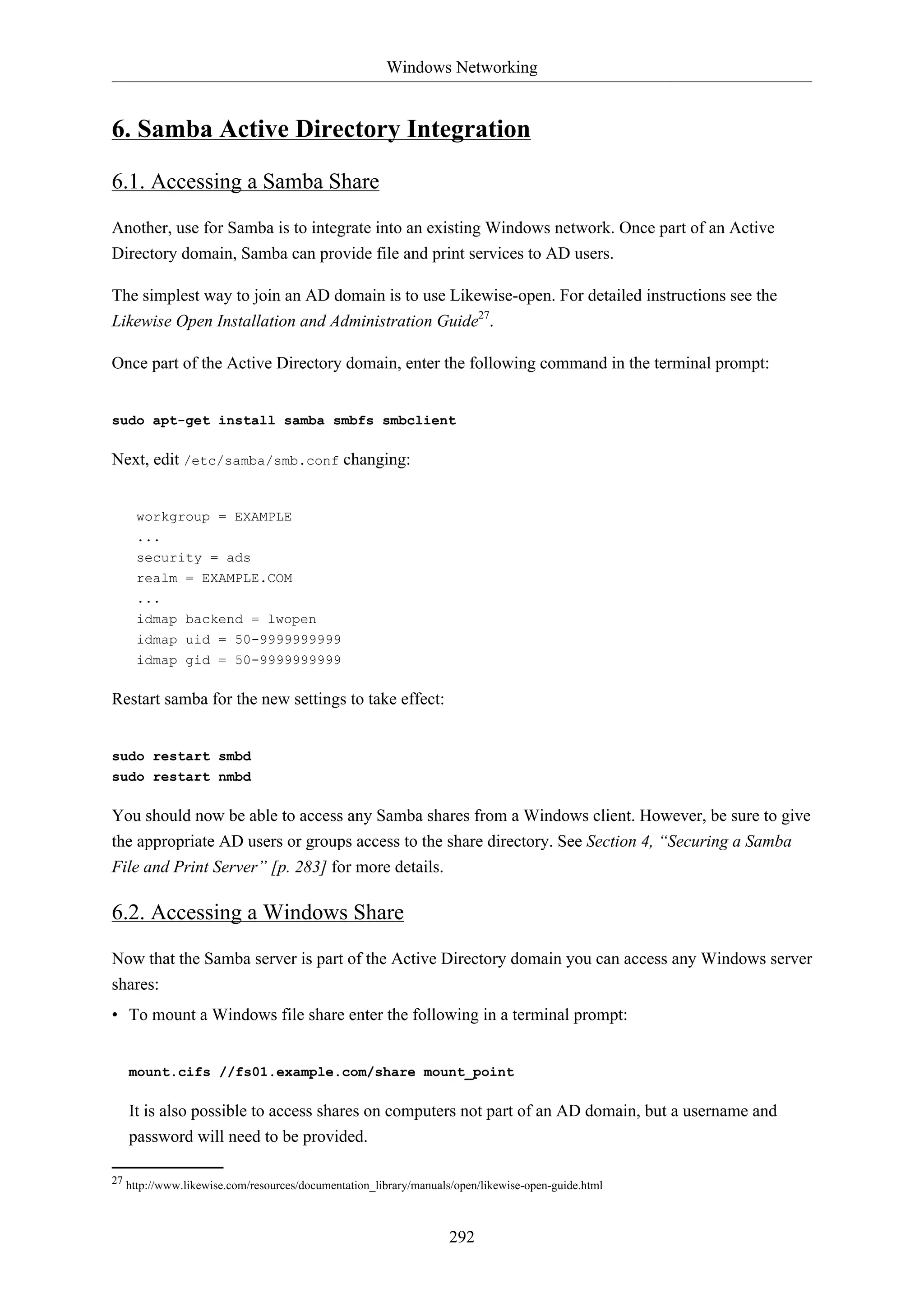 Windows Networking
292
6. Samba Active Directory Integration
6.1. Accessing a Samba Share
Another, use for Samba is to integrate into an existing Windows network. Once part of an Active
Directory domain, Samba can provide file and print services to AD users.
The simplest way to join an AD domain is to use Likewise-open. For detailed instructions see the
Likewise Open Installation and Administration Guide27
.
Once part of the Active Directory domain, enter the following command in the terminal prompt:
sudo apt-get install samba smbfs smbclient
Next, edit /etc/samba/smb.conf changing:
workgroup = EXAMPLE
...
security = ads
realm = EXAMPLE.COM
...
idmap backend = lwopen
idmap uid = 50-9999999999
idmap gid = 50-9999999999
Restart samba for the new settings to take effect:
sudo restart smbd
sudo restart nmbd
You should now be able to access any Samba shares from a Windows client. However, be sure to give
the appropriate AD users or groups access to the share directory. See Section 4, “Securing a Samba
File and Print Server” [p. 283] for more details.
6.2. Accessing a Windows Share
Now that the Samba server is part of the Active Directory domain you can access any Windows server
shares:
• To mount a Windows file share enter the following in a terminal prompt:
mount.cifs //fs01.example.com/share mount_point
It is also possible to access shares on computers not part of an AD domain, but a username and
password will need to be provided.
27 http://www.likewise.com/resources/documentation_library/manuals/open/likewise-open-guide.html
 