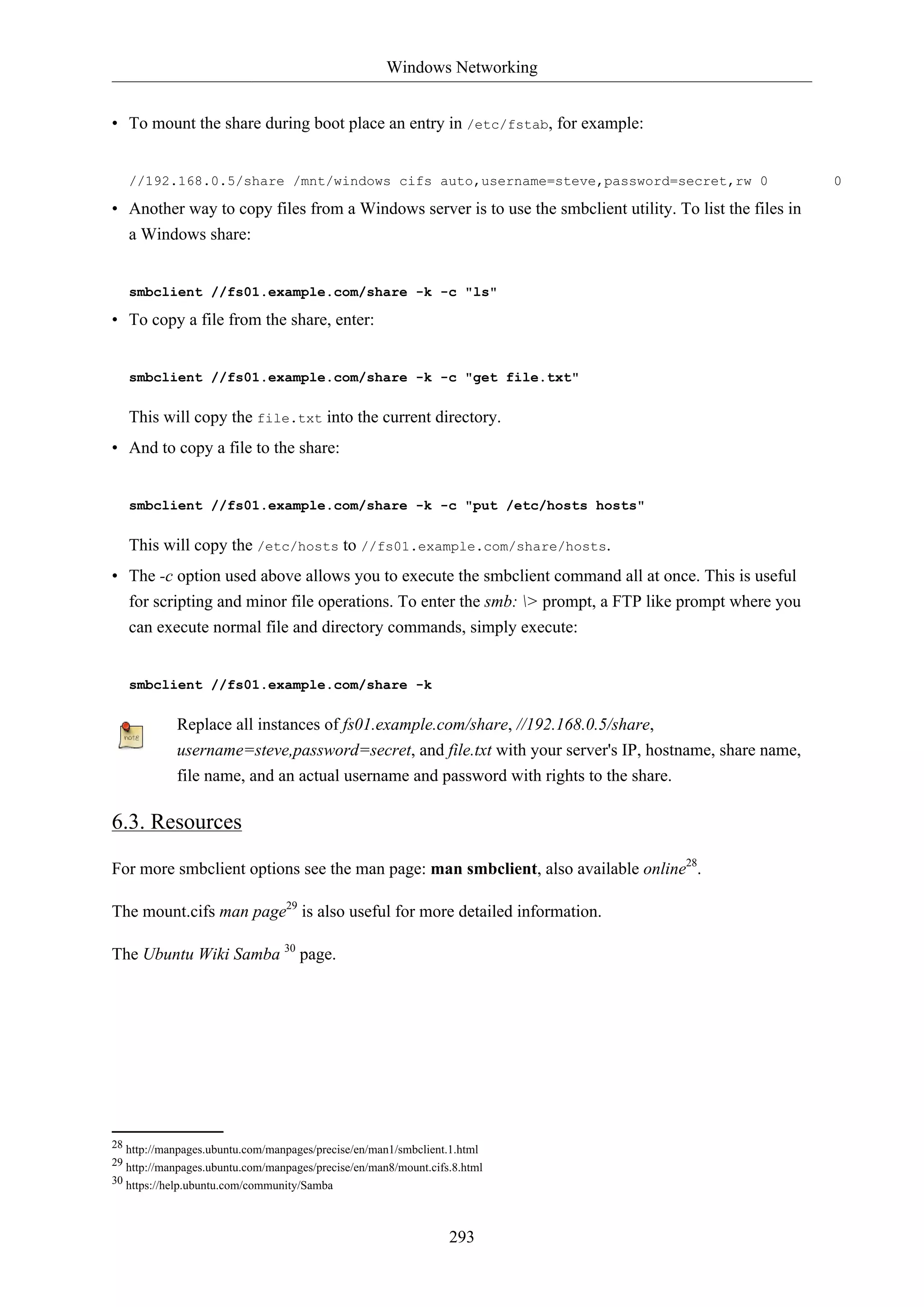 Windows Networking
293
• To mount the share during boot place an entry in /etc/fstab, for example:
//192.168.0.5/share /mnt/windows cifs auto,username=steve,password=secret,rw 0 0
• Another way to copy files from a Windows server is to use the smbclient utility. To list the files in
a Windows share:
smbclient //fs01.example.com/share -k -c "ls"
• To copy a file from the share, enter:
smbclient //fs01.example.com/share -k -c "get file.txt"
This will copy the file.txt into the current directory.
• And to copy a file to the share:
smbclient //fs01.example.com/share -k -c "put /etc/hosts hosts"
This will copy the /etc/hosts to //fs01.example.com/share/hosts.
• The -c option used above allows you to execute the smbclient command all at once. This is useful
for scripting and minor file operations. To enter the smb: > prompt, a FTP like prompt where you
can execute normal file and directory commands, simply execute:
smbclient //fs01.example.com/share -k
Replace all instances of fs01.example.com/share, //192.168.0.5/share,
username=steve,password=secret, and file.txt with your server's IP, hostname, share name,
file name, and an actual username and password with rights to the share.
6.3. Resources
For more smbclient options see the man page: man smbclient, also available online28
.
The mount.cifs man page29
is also useful for more detailed information.
The Ubuntu Wiki Samba 30
page.
28 http://manpages.ubuntu.com/manpages/precise/en/man1/smbclient.1.html
29 http://manpages.ubuntu.com/manpages/precise/en/man8/mount.cifs.8.html
30 https://help.ubuntu.com/community/Samba
 