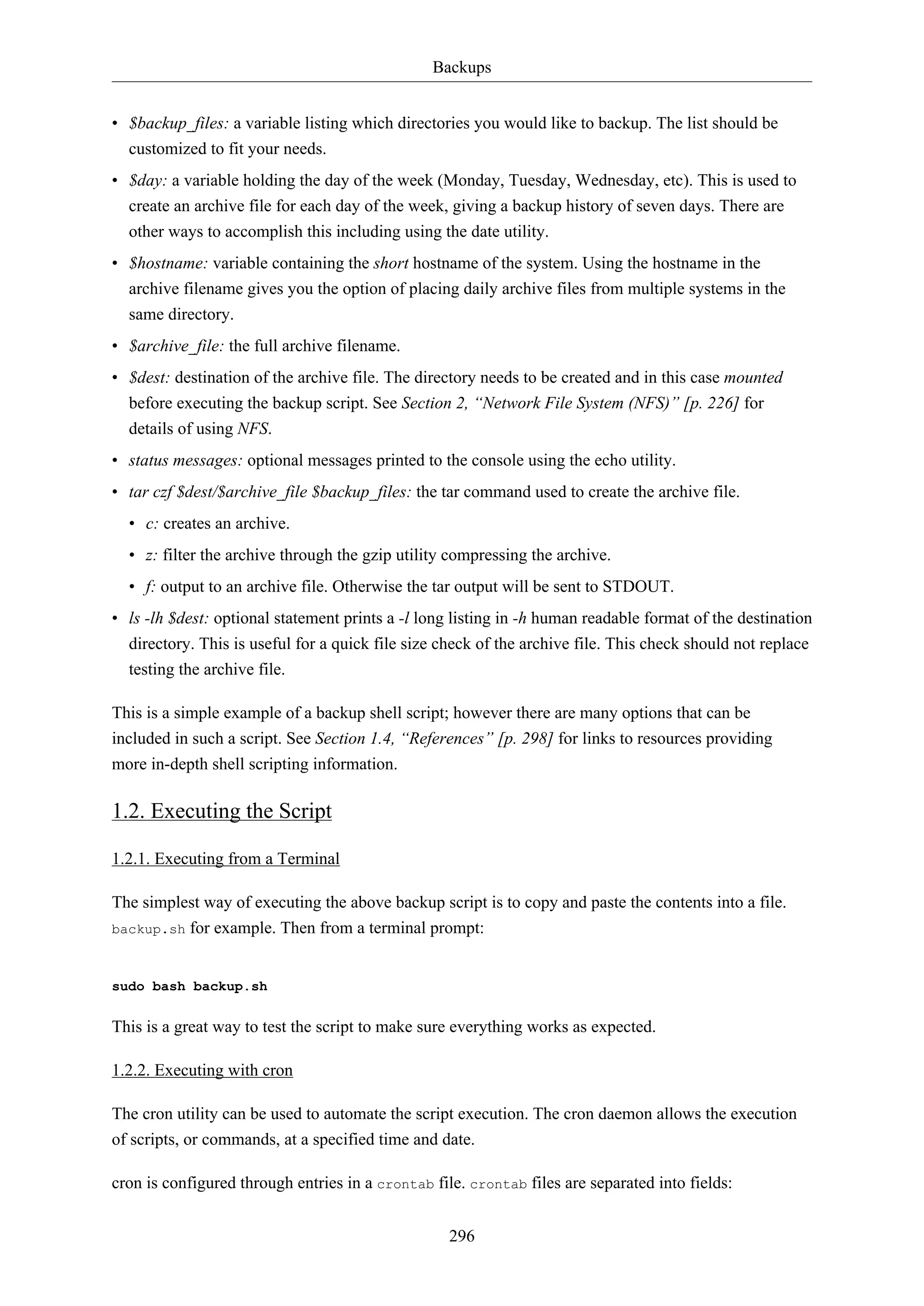 Backups
296
• $backup_files: a variable listing which directories you would like to backup. The list should be
customized to fit your needs.
• $day: a variable holding the day of the week (Monday, Tuesday, Wednesday, etc). This is used to
create an archive file for each day of the week, giving a backup history of seven days. There are
other ways to accomplish this including using the date utility.
• $hostname: variable containing the short hostname of the system. Using the hostname in the
archive filename gives you the option of placing daily archive files from multiple systems in the
same directory.
• $archive_file: the full archive filename.
• $dest: destination of the archive file. The directory needs to be created and in this case mounted
before executing the backup script. See Section 2, “Network File System (NFS)” [p. 226] for
details of using NFS.
• status messages: optional messages printed to the console using the echo utility.
• tar czf $dest/$archive_file $backup_files: the tar command used to create the archive file.
• c: creates an archive.
• z: filter the archive through the gzip utility compressing the archive.
• f: output to an archive file. Otherwise the tar output will be sent to STDOUT.
• ls -lh $dest: optional statement prints a -l long listing in -h human readable format of the destination
directory. This is useful for a quick file size check of the archive file. This check should not replace
testing the archive file.
This is a simple example of a backup shell script; however there are many options that can be
included in such a script. See Section 1.4, “References” [p. 298] for links to resources providing
more in-depth shell scripting information.
1.2. Executing the Script
1.2.1. Executing from a Terminal
The simplest way of executing the above backup script is to copy and paste the contents into a file.
backup.sh for example. Then from a terminal prompt:
sudo bash backup.sh
This is a great way to test the script to make sure everything works as expected.
1.2.2. Executing with cron
The cron utility can be used to automate the script execution. The cron daemon allows the execution
of scripts, or commands, at a specified time and date.
cron is configured through entries in a crontab file. crontab files are separated into fields:
 